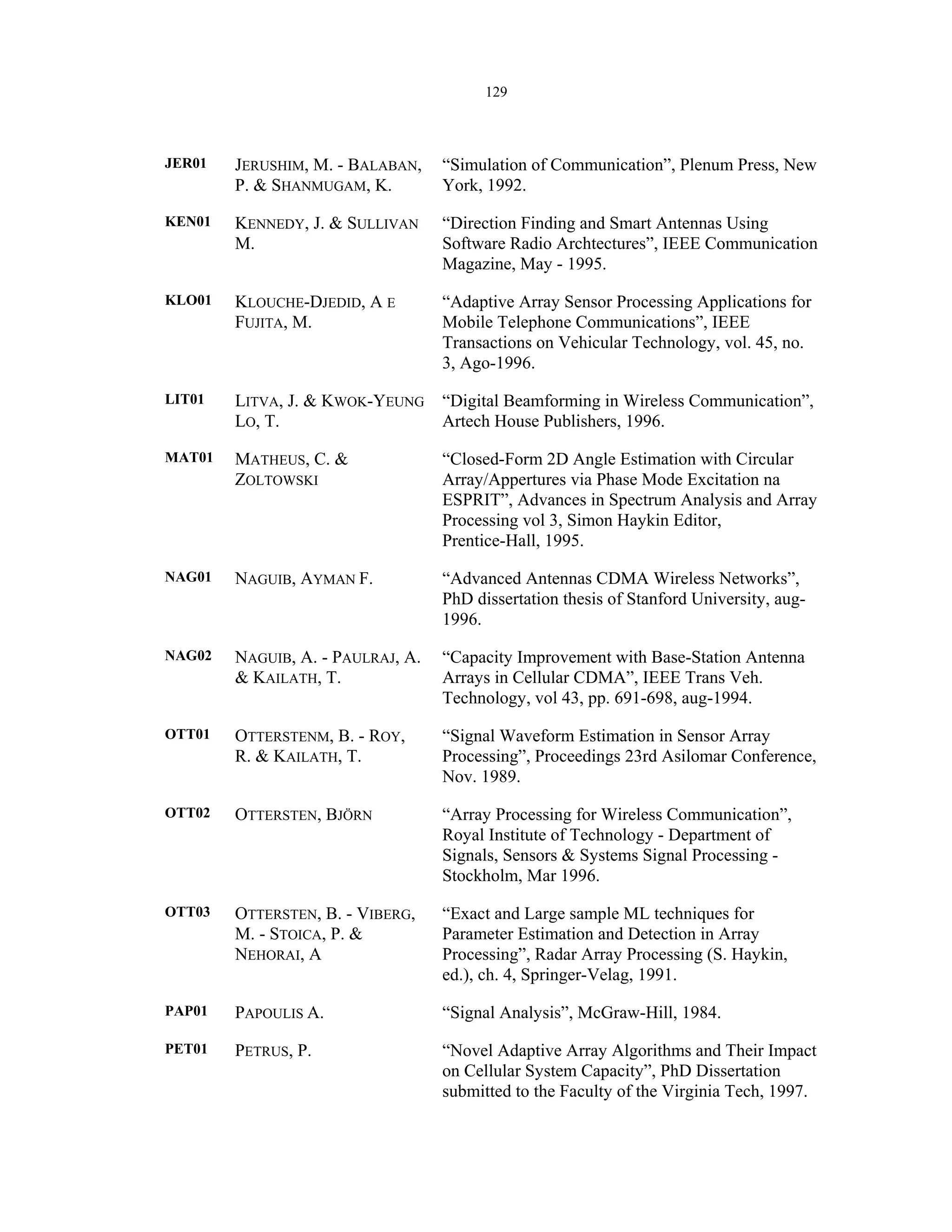 129
JER01 JERUSHIM, M. - BALABAN,
P. & SHANMUGAM, K.
“Simulation of Communication”, Plenum Press, New
York, 1992.
KEN01 KENNEDY, J. & SULLIVAN
M.
“Direction Finding and Smart Antennas Using
Software Radio Archtectures”, IEEE Communication
Magazine, May - 1995.
KLO01 KLOUCHE-DJEDID, A E
FUJITA, M.
“Adaptive Array Sensor Processing Applications for
Mobile Telephone Communications”, IEEE
Transactions on Vehicular Technology, vol. 45, no.
3, Ago-1996.
LIT01 LITVA, J. & KWOK-YEUNG
LO, T.
“Digital Beamforming in Wireless Communication”,
Artech House Publishers, 1996.
MAT01 MATHEUS, C. &
ZOLTOWSKI
“Closed-Form 2D Angle Estimation with Circular
Array/Appertures via Phase Mode Excitation na
ESPRIT”, Advances in Spectrum Analysis and Array
Processing vol 3, Simon Haykin Editor,
Prentice-Hall, 1995.
NAG01 NAGUIB, AYMAN F. “Advanced Antennas CDMA Wireless Networks”,
PhD dissertation thesis of Stanford University, aug-
1996.
NAG02 NAGUIB, A. - PAULRAJ, A.
& KAILATH, T.
“Capacity Improvement with Base-Station Antenna
Arrays in Cellular CDMA”, IEEE Trans Veh.
Technology, vol 43, pp. 691-698, aug-1994.
OTT01 OTTERSTENM, B. - ROY,
R. & KAILATH, T.
“Signal Waveform Estimation in Sensor Array
Processing”, Proceedings 23rd Asilomar Conference,
Nov. 1989.
OTT02 OTTERSTEN, BJÖRN “Array Processing for Wireless Communication”,
Royal Institute of Technology - Department of
Signals, Sensors & Systems Signal Processing -
Stockholm, Mar 1996.
OTT03 OTTERSTEN, B. - VIBERG,
M. - STOICA, P. &
NEHORAI, A
“Exact and Large sample ML techniques for
Parameter Estimation and Detection in Array
Processing”, Radar Array Processing (S. Haykin,
ed.), ch. 4, Springer-Velag, 1991.
PAP01 PAPOULIS A. “Signal Analysis”, McGraw-Hill, 1984.
PET01 PETRUS, P. “Novel Adaptive Array Algorithms and Their Impact
on Cellular System Capacity”, PhD Dissertation
submitted to the Faculty of the Virginia Tech, 1997.
 