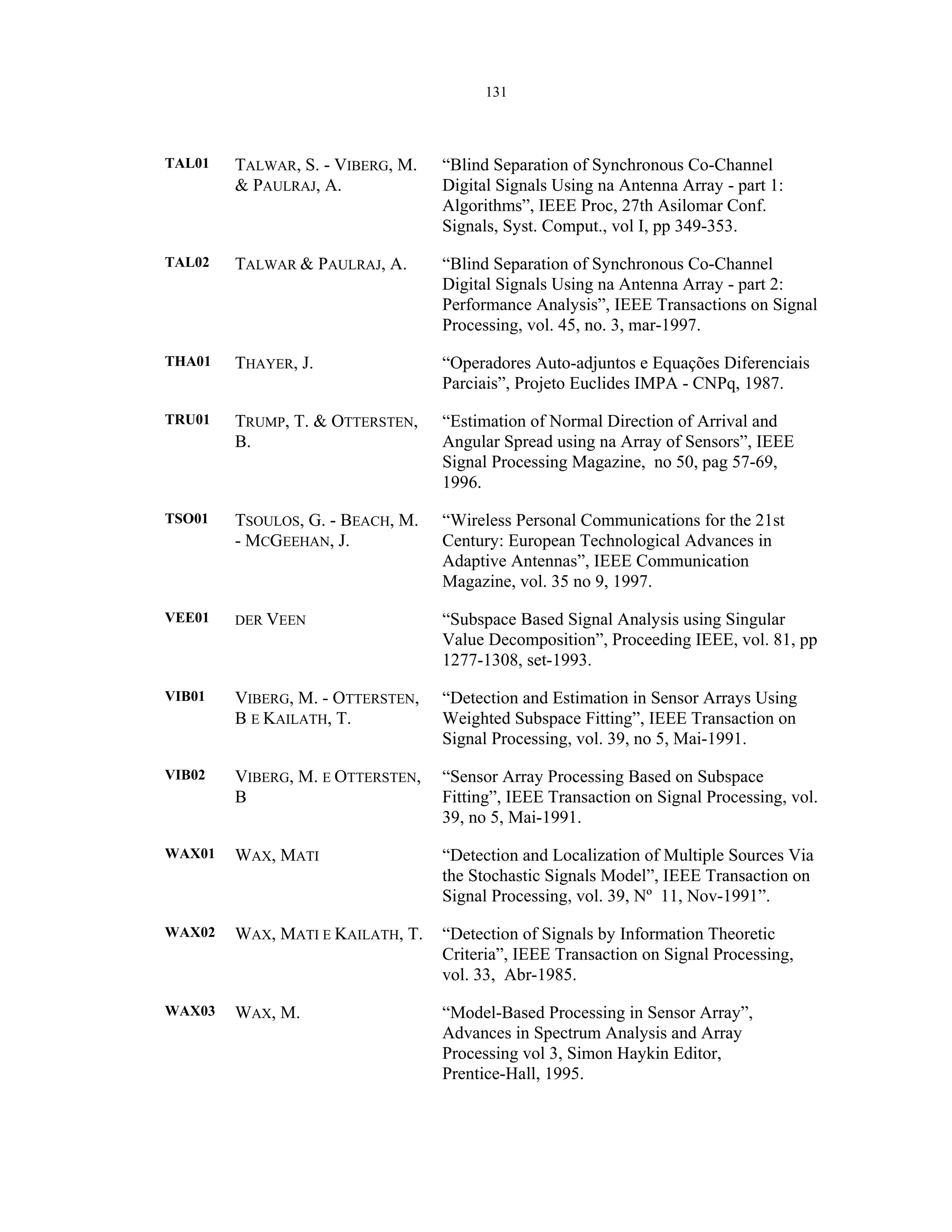 131
TAL01 TALWAR, S. - VIBERG, M.
& PAULRAJ, A.
“Blind Separation of Synchronous Co-Channel
Digital Signals Using na Antenna Array - part 1:
Algorithms”, IEEE Proc, 27th Asilomar Conf.
Signals, Syst. Comput., vol I, pp 349-353.
TAL02 TALWAR & PAULRAJ, A. “Blind Separation of Synchronous Co-Channel
Digital Signals Using na Antenna Array - part 2:
Performance Analysis”, IEEE Transactions on Signal
Processing, vol. 45, no. 3, mar-1997.
THA01 THAYER, J. “Operadores Auto-adjuntos e Equações Diferenciais
Parciais”, Projeto Euclides IMPA - CNPq, 1987.
TRU01 TRUMP, T. & OTTERSTEN,
B.
“Estimation of Normal Direction of Arrival and
Angular Spread using na Array of Sensors”, IEEE
Signal Processing Magazine, no 50, pag 57-69,
1996.
TSO01 TSOULOS, G. - BEACH, M.
- MCGEEHAN, J.
“Wireless Personal Communications for the 21st
Century: European Technological Advances in
Adaptive Antennas”, IEEE Communication
Magazine, vol. 35 no 9, 1997.
VEE01 DER VEEN “Subspace Based Signal Analysis using Singular
Value Decomposition”, Proceeding IEEE, vol. 81, pp
1277-1308, set-1993.
VIB01 VIBERG, M. - OTTERSTEN,
B E KAILATH, T.
“Detection and Estimation in Sensor Arrays Using
Weighted Subspace Fitting”, IEEE Transaction on
Signal Processing, vol. 39, no 5, Mai-1991.
VIB02 VIBERG, M. E OTTERSTEN,
B
“Sensor Array Processing Based on Subspace
Fitting”, IEEE Transaction on Signal Processing, vol.
39, no 5, Mai-1991.
WAX01 WAX, MATI “Detection and Localization of Multiple Sources Via
the Stochastic Signals Model”, IEEE Transaction on
Signal Processing, vol. 39, Nº 11, Nov-1991”.
WAX02 WAX, MATI E KAILATH, T. “Detection of Signals by Information Theoretic
Criteria”, IEEE Transaction on Signal Processing,
vol. 33, Abr-1985.
WAX03 WAX, M. “Model-Based Processing in Sensor Array”,
Advances in Spectrum Analysis and Array
Processing vol 3, Simon Haykin Editor,
Prentice-Hall, 1995.
 