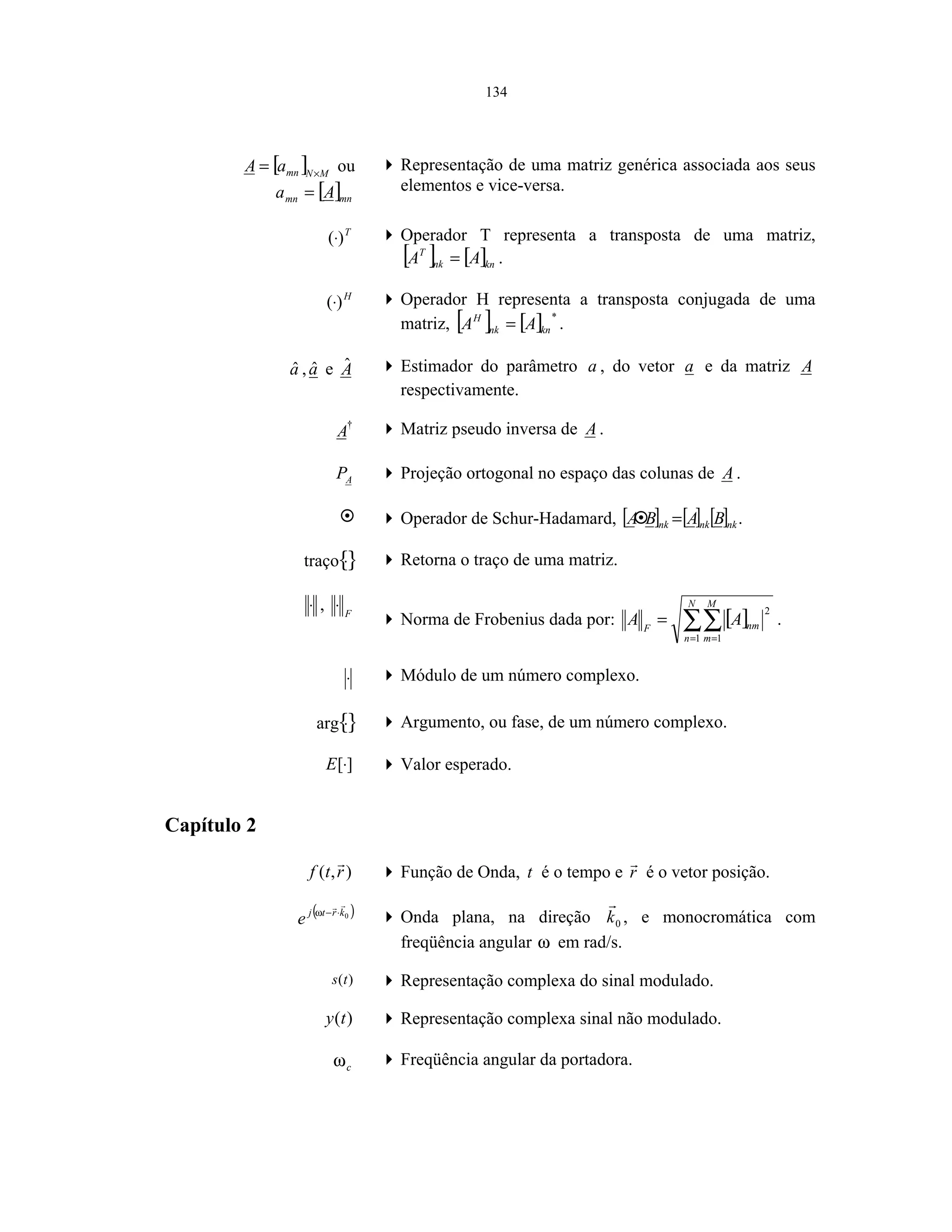 134
[ ] MNmnaA ×
= ou
[ ]mnmn Aa =
Representação de uma matriz genérica associada aos seus
elementos e vice-versa.
T
)(⋅ Operador T representa a transposta de uma matriz,
[ ] [ ]knnk
T
AA = .
H
)(⋅ Operador H representa a transposta conjugada de uma
matriz, [ ] [ ] *
knnk
H
AA = .
aˆ ,aˆ e Aˆ Estimador do parâmetro a , do vetor a e da matriz A
respectivamente.
†
A Matriz pseudo inversa de A .
AP Projeção ortogonal no espaço das colunas de A .
Operador de Schur-Hadamard, [ ] [ ] [ ]nknknk BABA = .
{}⋅traço Retorna o traço de uma matriz.
⋅ , F
⋅
Norma de Frobenius dada por: [ ]∑∑= =
=
N
n
M
m
nmF
AA
1 1
2
.
⋅ Módulo de um número complexo.
{}⋅arg Argumento, ou fase, de um número complexo.
][⋅E Valor esperado.
Capítulo 2
),( rtf Função de Onda, t é o tempo e r é o vetor posição.
( )0krtj
e ⋅−ω
Onda plana, na direção 0k , e monocromática com
freqüência angular ω em rad/s.
)(ts Representação complexa do sinal modulado.
)(ty Representação complexa sinal não modulado.
cω Freqüência angular da portadora.
 