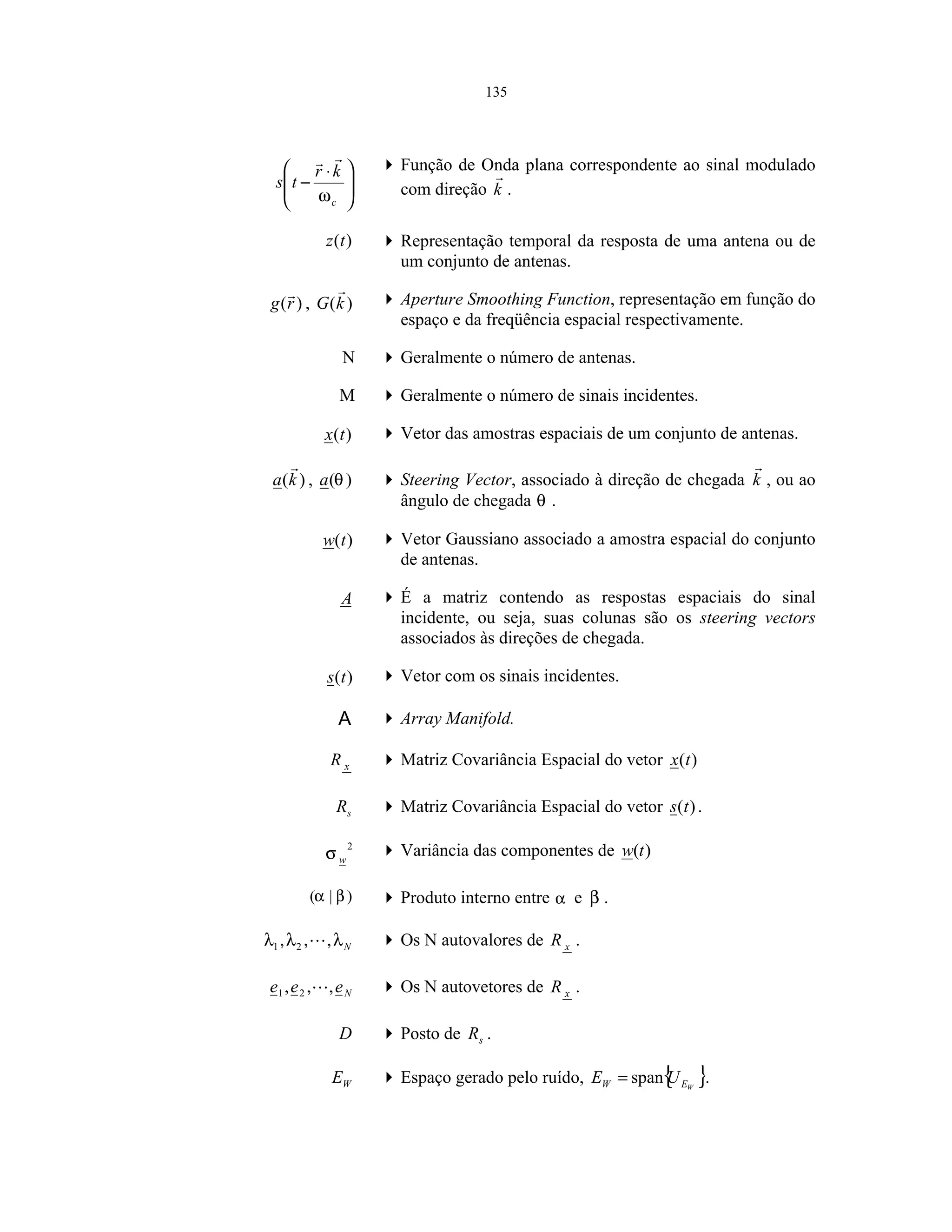 135







 ⋅
−
c
kr
ts
ω
Função de Onda plana correspondente ao sinal modulado
com direção k .
)(tz Representação temporal da resposta de uma antena ou de
um conjunto de antenas.
)(rg , )(kG Aperture Smoothing Function, representação em função do
espaço e da freqüência espacial respectivamente.
N Geralmente o número de antenas.
M Geralmente o número de sinais incidentes.
)(tx Vetor das amostras espaciais de um conjunto de antenas.
)(ka , )(θa Steering Vector, associado à direção de chegada k , ou ao
ângulo de chegada θ .
)(tw Vetor Gaussiano associado a amostra espacial do conjunto
de antenas.
A É a matriz contendo as respostas espaciais do sinal
incidente, ou seja, suas colunas são os steering vectors
associados às direções de chegada.
)(ts Vetor com os sinais incidentes.
A Array Manifold.
xR Matriz Covariância Espacial do vetor )(tx
sR Matriz Covariância Espacial do vetor )(ts .
2
wσ Variância das componentes de )(tw
)|( βα Produto interno entre α e β .
Nλλλ ,,, 21 Os N autovalores de xR .
Neee ,,, 21 Os N autovetores de xR .
D Posto de sR .
WE Espaço gerado pelo ruído, { }WEW UE span= .
 