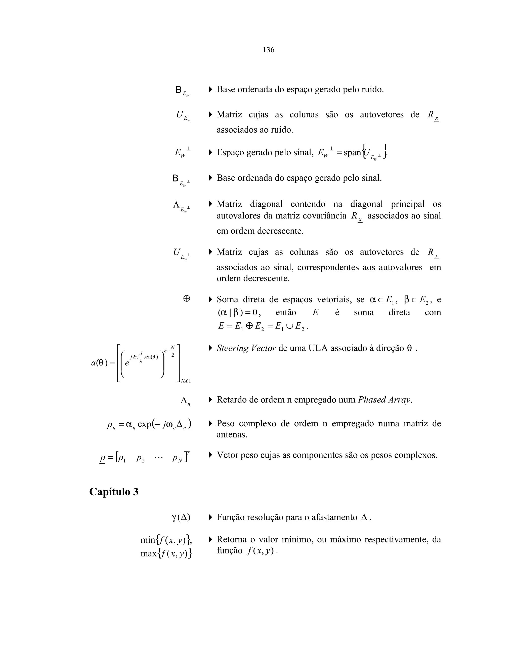136
WEB Base ordenada do espaço gerado pelo ruído.
wEU Matriz cujas as colunas são os autovetores de xR
associados ao ruído.
⊥
WE Espaço gerado pelo sinal, { }⊥=
⊥
WEW UE span .
⊥
WE
B Base ordenada do espaço gerado pelo sinal.
⊥Λ
wE
Matriz diagonal contendo na diagonal principal os
autovalores da matriz covariância xR associados ao sinal
em ordem decrescente.
⊥
wE
U Matriz cujas as colunas são os autovetores de xR
associados ao sinal, correspondentes aos autovalores em
ordem decrescente.
⊕ Soma direta de espaços vetoriais, se 1E∈α , 2E∈β , e
0)|( =βα , então E é soma direta com
2121 EEEEE ∪=⊕= .
1
2)sen(2
)(
NX
N
nd
j
ea


















=
−
θ
λ
π
θ
Steering Vector de uma ULA associado à direção θ .
n∆ Retardo de ordem n empregado num Phased Array.
( )ncnn jp ∆−= ωα exp Peso complexo de ordem n empregado numa matriz de
antenas.
[ ]T
Npppp 21= Vetor peso cujas as componentes são os pesos complexos.
Capítulo 3
)(∆γ Função resolução para o afastamento ∆ .
{ }),(min yxf ,
{ }),(max yxf
Retorna o valor mínimo, ou máximo respectivamente, da
função ),( yxf .
 