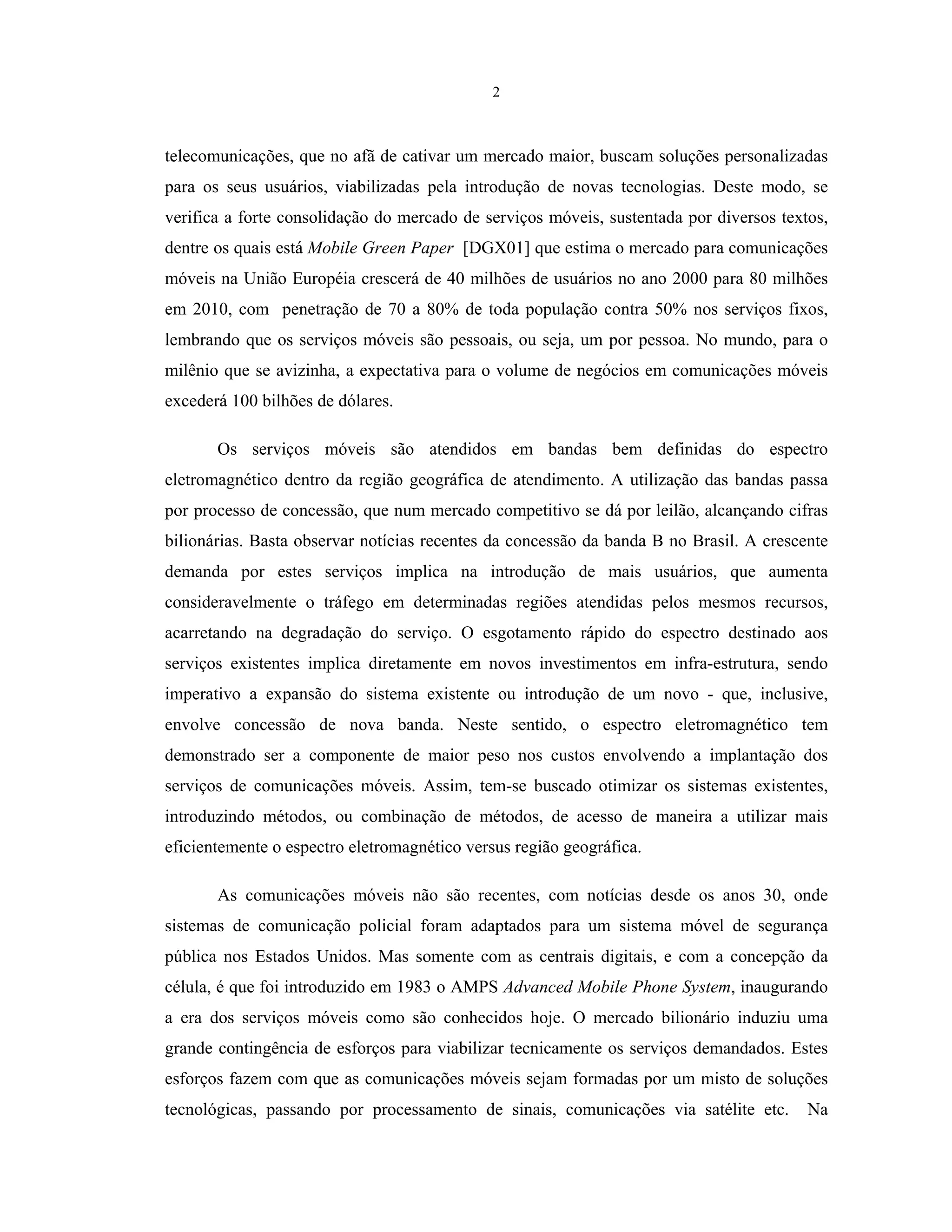 2
telecomunicações, que no afã de cativar um mercado maior, buscam soluções personalizadas
para os seus usuários, viabilizadas pela introdução de novas tecnologias. Deste modo, se
verifica a forte consolidação do mercado de serviços móveis, sustentada por diversos textos,
dentre os quais está Mobile Green Paper [DGX01] que estima o mercado para comunicações
móveis na União Européia crescerá de 40 milhões de usuários no ano 2000 para 80 milhões
em 2010, com penetração de 70 a 80% de toda população contra 50% nos serviços fixos,
lembrando que os serviços móveis são pessoais, ou seja, um por pessoa. No mundo, para o
milênio que se avizinha, a expectativa para o volume de negócios em comunicações móveis
excederá 100 bilhões de dólares.
Os serviços móveis são atendidos em bandas bem definidas do espectro
eletromagnético dentro da região geográfica de atendimento. A utilização das bandas passa
por processo de concessão, que num mercado competitivo se dá por leilão, alcançando cifras
bilionárias. Basta observar notícias recentes da concessão da banda B no Brasil. A crescente
demanda por estes serviços implica na introdução de mais usuários, que aumenta
consideravelmente o tráfego em determinadas regiões atendidas pelos mesmos recursos,
acarretando na degradação do serviço. O esgotamento rápido do espectro destinado aos
serviços existentes implica diretamente em novos investimentos em infra-estrutura, sendo
imperativo a expansão do sistema existente ou introdução de um novo - que, inclusive,
envolve concessão de nova banda. Neste sentido, o espectro eletromagnético tem
demonstrado ser a componente de maior peso nos custos envolvendo a implantação dos
serviços de comunicações móveis. Assim, tem-se buscado otimizar os sistemas existentes,
introduzindo métodos, ou combinação de métodos, de acesso de maneira a utilizar mais
eficientemente o espectro eletromagnético versus região geográfica.
As comunicações móveis não são recentes, com notícias desde os anos 30, onde
sistemas de comunicação policial foram adaptados para um sistema móvel de segurança
pública nos Estados Unidos. Mas somente com as centrais digitais, e com a concepção da
célula, é que foi introduzido em 1983 o AMPS Advanced Mobile Phone System, inaugurando
a era dos serviços móveis como são conhecidos hoje. O mercado bilionário induziu uma
grande contingência de esforços para viabilizar tecnicamente os serviços demandados. Estes
esforços fazem com que as comunicações móveis sejam formadas por um misto de soluções
tecnológicas, passando por processamento de sinais, comunicações via satélite etc. Na
 