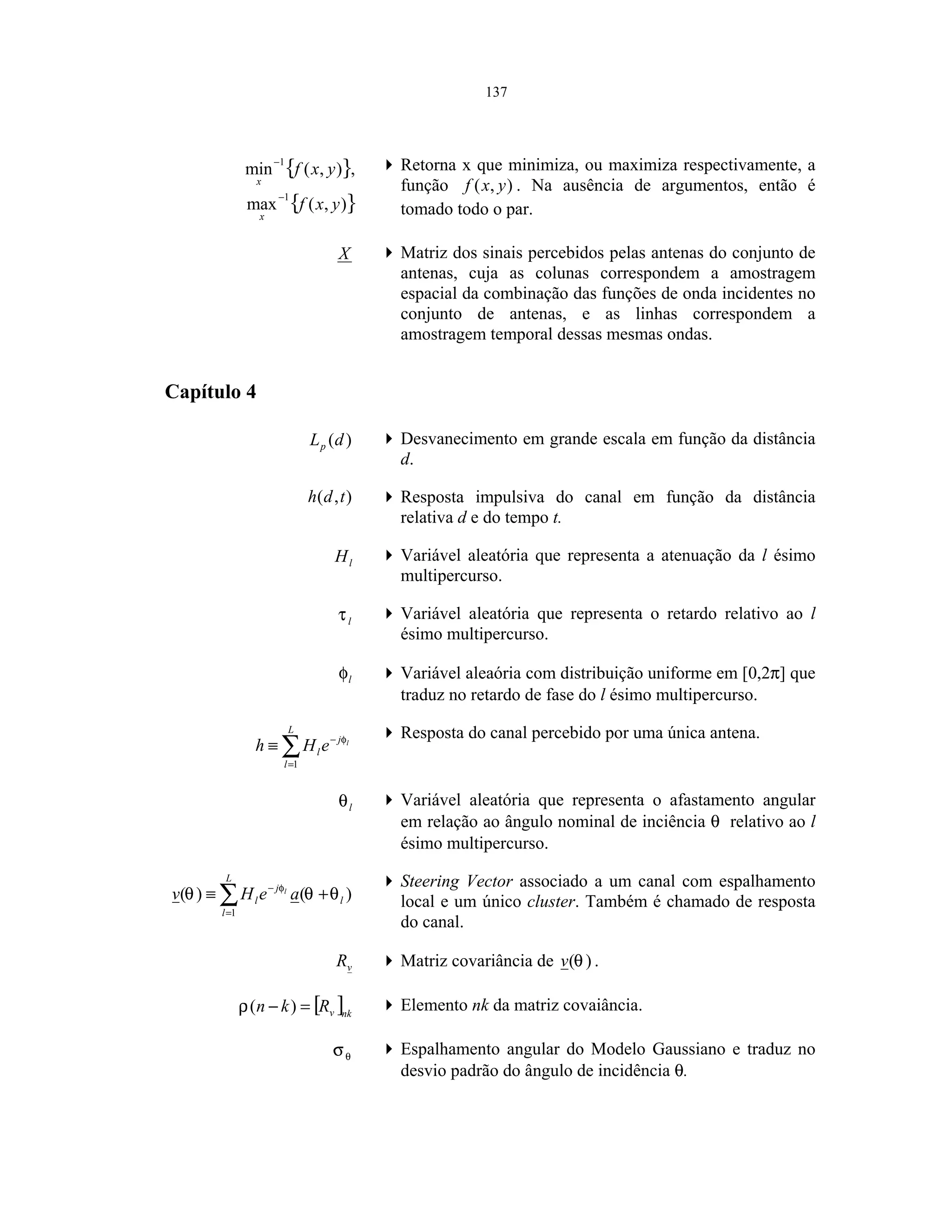 137
{ }),(min
1
yxf
x
−
,
{ }),(max
1
yxf
x
−
Retorna x que minimiza, ou maximiza respectivamente, a
função ),( yxf . Na ausência de argumentos, então é
tomado todo o par.
X Matriz dos sinais percebidos pelas antenas do conjunto de
antenas, cuja as colunas correspondem a amostragem
espacial da combinação das funções de onda incidentes no
conjunto de antenas, e as linhas correspondem a
amostragem temporal dessas mesmas ondas.
Capítulo 4
)(dLp
Desvanecimento em grande escala em função da distância
d.
),( tdh Resposta impulsiva do canal em função da distância
relativa d e do tempo t.
lH Variável aleatória que representa a atenuação da l ésimo
multipercurso.
lτ Variável aleatória que representa o retardo relativo ao l
ésimo multipercurso.
lφ Variável aleaória com distribuição uniforme em [0,2π] que
traduz no retardo de fase do l ésimo multipercurso.
∑=
−
≡
L
l
j
l
l
eHh
1
φ Resposta do canal percebido por uma única antena.
lθ Variável aleatória que representa o afastamento angular
em relação ao ângulo nominal de inciência θ relativo ao l
ésimo multipercurso.
∑=
−
+≡
L
l
l
j
l aeHv l
1
)()( θθθ φ Steering Vector associado a um canal com espalhamento
local e um único cluster. Também é chamado de resposta
do canal.
vR Matriz covariância de )(θv .
[ ]nkvRkn =− )(ρ Elemento nk da matriz covaiância.
θσ Espalhamento angular do Modelo Gaussiano e traduz no
desvio padrão do ângulo de incidência θ.
 