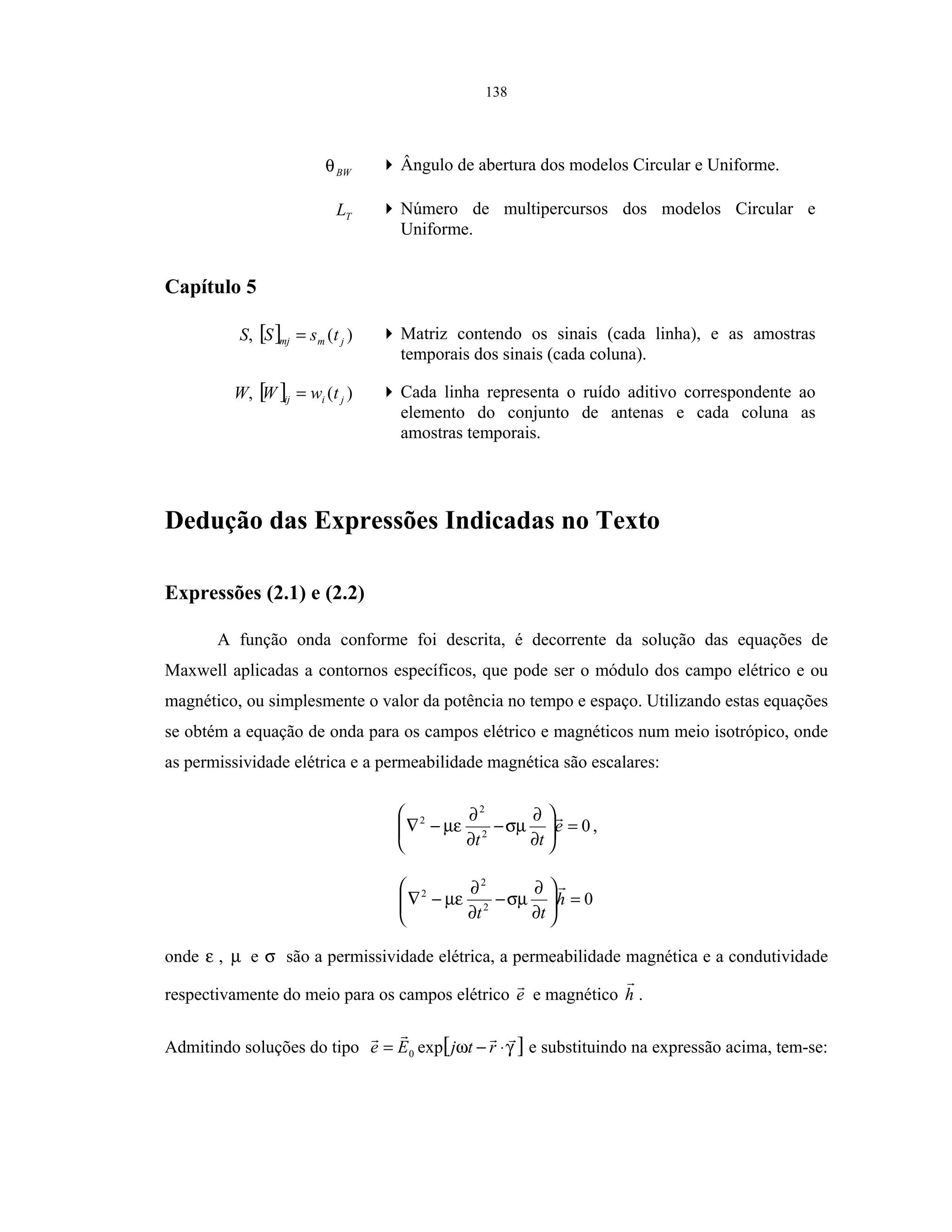 138
BWθ Ângulo de abertura dos modelos Circular e Uniforme.
TL Número de multipercursos dos modelos Circular e
Uniforme.
Capítulo 5
S, [ ] )( jmmj tsS = Matriz contendo os sinais (cada linha), e as amostras
temporais dos sinais (cada coluna).
W, [ ] )( jiij twW = Cada linha representa o ruído aditivo correspondente ao
elemento do conjunto de antenas e cada coluna as
amostras temporais.
Dedução das Expressões Indicadas no Texto
Expressões (2.1) e (2.2)
A função onda conforme foi descrita, é decorrente da solução das equações de
Maxwell aplicadas a contornos específicos, que pode ser o módulo dos campo elétrico e ou
magnético, ou simplesmente o valor da potência no tempo e espaço. Utilizando estas equações
se obtém a equação de onda para os campos elétrico e magnéticos num meio isotrópico, onde
as permissividade elétrica e a permeabilidade magnética são escalares:
02
2
2
=





∂
∂
−
∂
∂
−∇ e
tt
σµµε ,
02
2
2
=





∂
∂
−
∂
∂
−∇ h
tt
σµµε
onde ε , µ e σ são a permissividade elétrica, a permeabilidade magnética e a condutividade
respectivamente do meio para os campos elétrico e e magnético h .
Admitindo soluções do tipo [ ]γω ⋅−= rtjEe exp0 e substituindo na expressão acima, tem-se:
 
