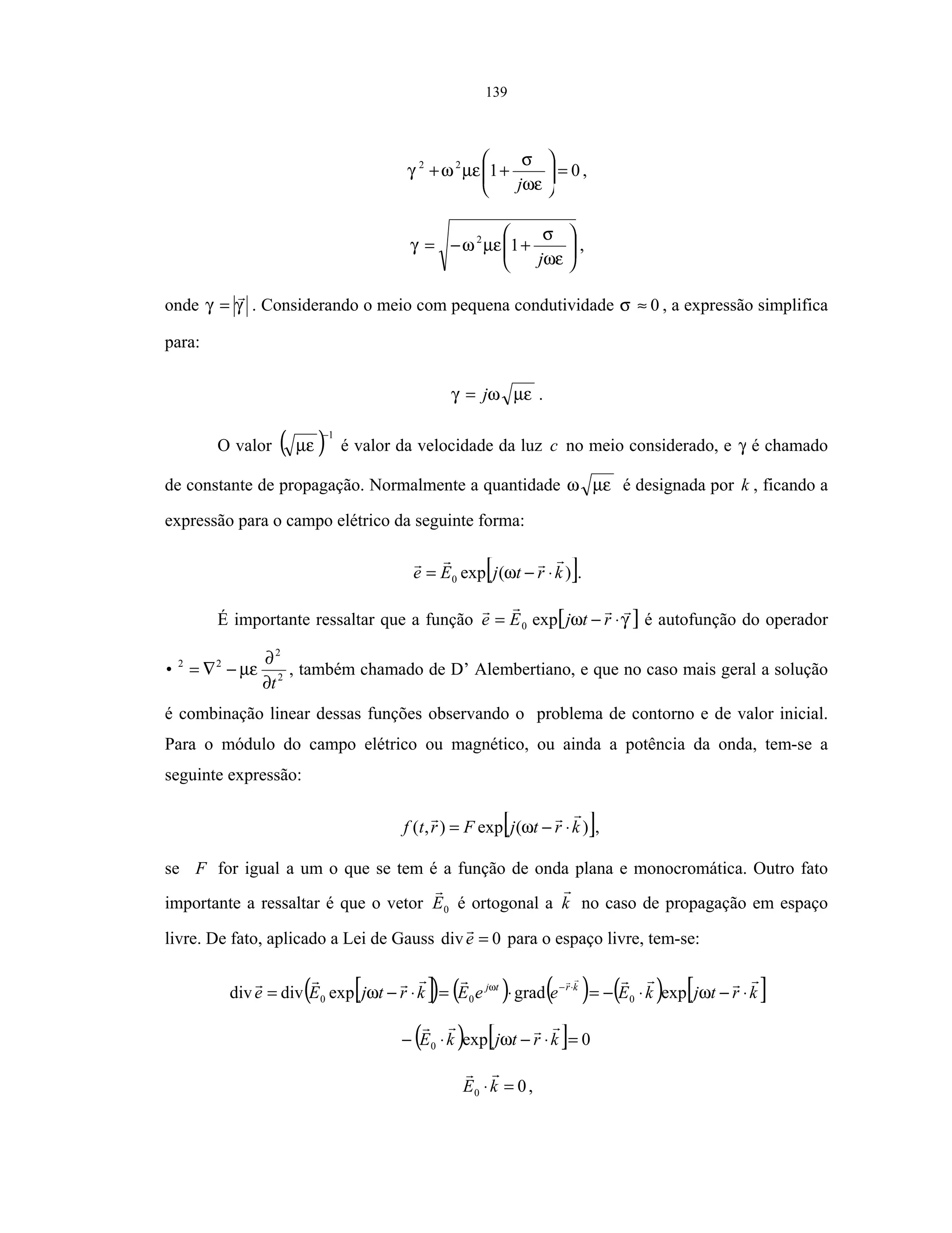 139
0122
=





++
ωε
σ
µεωγ
j
,






+−=
ωε
σ
µεωγ
j
12
,
onde γγ = . Considerando o meio com pequena condutividade 0≈σ , a expressão simplifica
para:
µεωγ j= .
O valor ( )1−
µε é valor da velocidade da luz c no meio considerado, e γ é chamado
de constante de propagação. Normalmente a quantidade µεω é designada por k , ficando a
expressão para o campo elétrico da seguinte forma:
[ ])(exp0 krtjEe ⋅−= ω .
É importante ressaltar que a função [ ]γω ⋅−= rtjEe exp0 é autofunção do operador
2
2
22
t
•
∂
∂
−∇= µε , também chamado de D’ Alembertiano, e que no caso mais geral a solução
é combinação linear dessas funções observando o problema de contorno e de valor inicial.
Para o módulo do campo elétrico ou magnético, ou ainda a potência da onda, tem-se a
seguinte expressão:
[ ])(exp),( krtjFrtf ⋅−= ω ,
se F for igual a um o que se tem é a função de onda plana e monocromática. Outro fato
importante a ressaltar é que o vetor 0E é ortogonal a k no caso de propagação em espaço
livre. De fato, aplicado a Lei de Gauss 0div =e para o espaço livre, tem-se:
[ ]( ) ( ) ( ) ( ) [ ]krtjkEeeEkrtjEe krtj
⋅−⋅−=⋅=⋅−= ⋅−
ωω ω
expgradexpdivdiv 000
( ) [ ] 0exp0 =⋅−⋅− krtjkE ω
00 =⋅kE ,
 