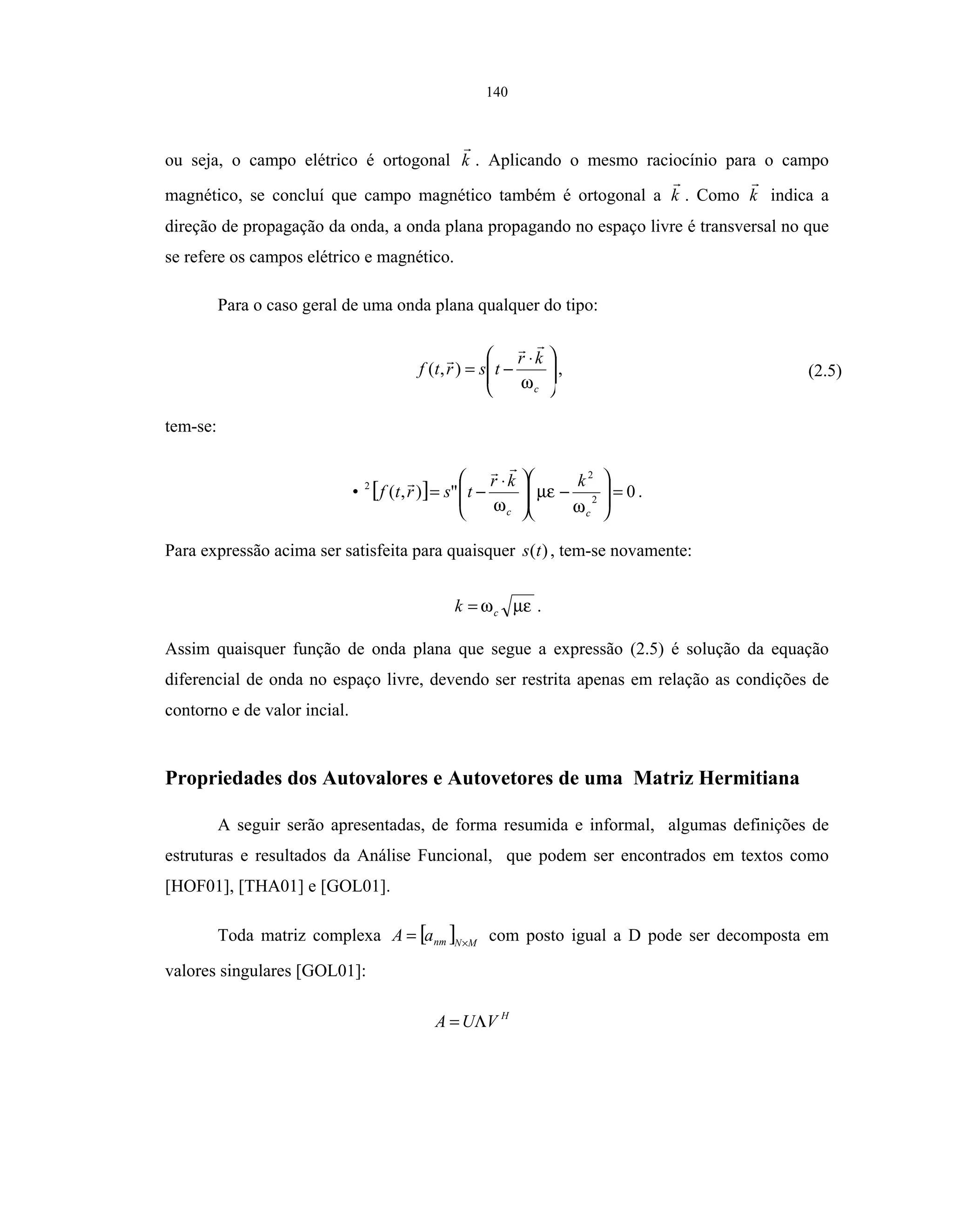 140
ou seja, o campo elétrico é ortogonal k . Aplicando o mesmo raciocínio para o campo
magnético, se concluí que campo magnético também é ortogonal a k . Como k indica a
direção de propagação da onda, a onda plana propagando no espaço livre é transversal no que
se refere os campos elétrico e magnético.
Para o caso geral de uma onda plana qualquer do tipo:







 ⋅
−=
c
kr
tsrtf
ω
),( , (2.5)
tem-se:
[ ] 0"),( 2
2
2
=







−






 ⋅
−=
cc
kkr
tsrtf•
ω
µε
ω
.
Para expressão acima ser satisfeita para quaisquer )(ts , tem-se novamente:
µεωck = .
Assim quaisquer função de onda plana que segue a expressão (2.5) é solução da equação
diferencial de onda no espaço livre, devendo ser restrita apenas em relação as condições de
contorno e de valor incial.
Propriedades dos Autovalores e Autovetores de uma Matriz Hermitiana
A seguir serão apresentadas, de forma resumida e informal, algumas definições de
estruturas e resultados da Análise Funcional, que podem ser encontrados em textos como
[HOF01], [THA01] e [GOL01].
Toda matriz complexa [ ] MNnmaA ×
= com posto igual a D pode ser decomposta em
valores singulares [GOL01]:
H
VUA Λ=
 