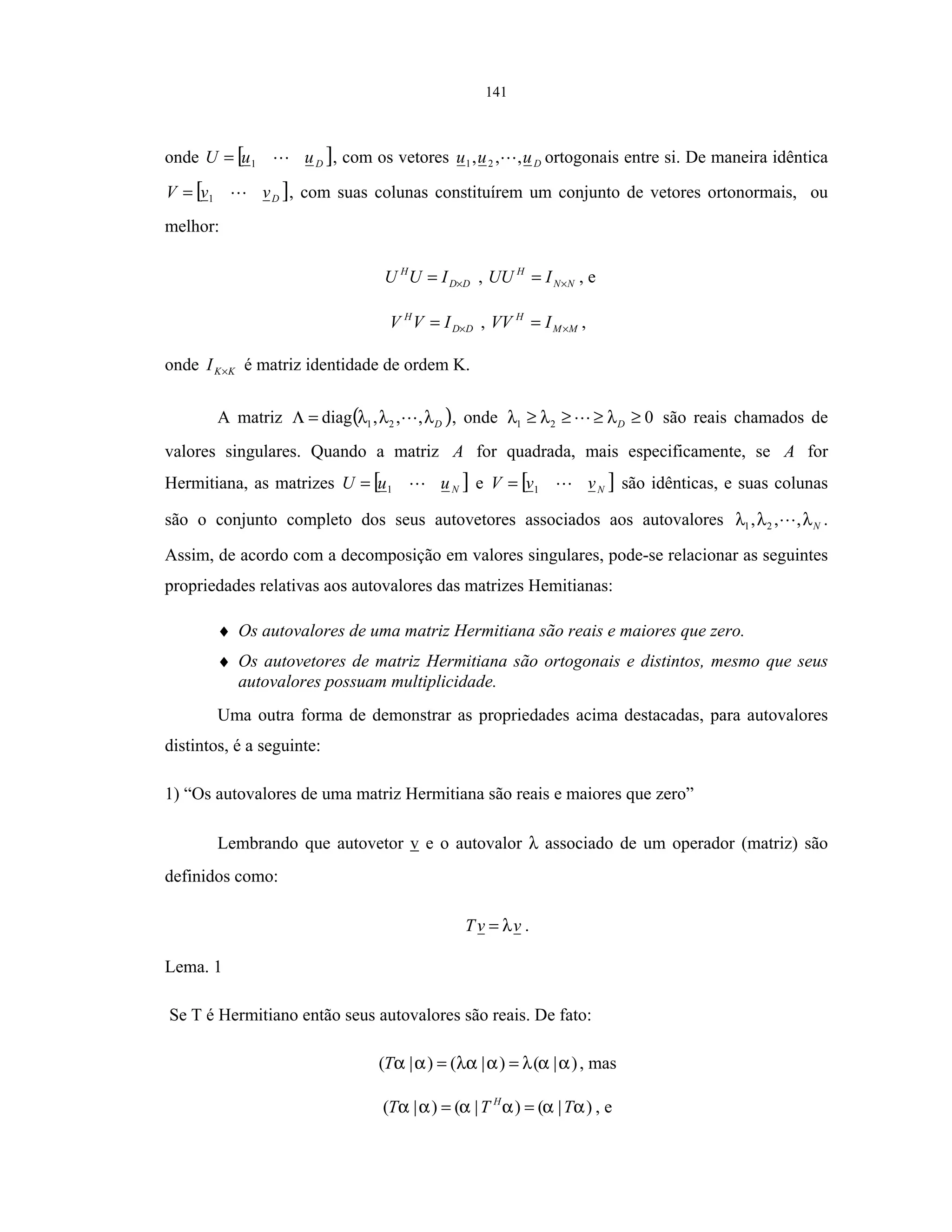 141
onde [ ]DuuU 1= , com os vetores Duuu ,,, 21 ortogonais entre si. De maneira idêntica
[ ]DvvV 1= , com suas colunas constituírem um conjunto de vetores ortonormais, ou
melhor:
DD
H
IUU ×= , NN
H
IUU ×= , e
DD
H
IVV ×= , MM
H
IVV ×= ,
onde KKI × é matriz identidade de ordem K.
A matriz ( )Dλλλ ,,,diag 21=Λ , onde 021 ≥≥≥≥ Dλλλ são reais chamados de
valores singulares. Quando a matriz A for quadrada, mais especificamente, se A for
Hermitiana, as matrizes [ ]NuuU 1= e [ ]NvvV 1= são idênticas, e suas colunas
são o conjunto completo dos seus autovetores associados aos autovalores Nλλλ ,,, 21 .
Assim, de acordo com a decomposição em valores singulares, pode-se relacionar as seguintes
propriedades relativas aos autovalores das matrizes Hemitianas:
♦ Os autovalores de uma matriz Hermitiana são reais e maiores que zero.
♦ Os autovetores de matriz Hermitiana são ortogonais e distintos, mesmo que seus
autovalores possuam multiplicidade.
Uma outra forma de demonstrar as propriedades acima destacadas, para autovalores
distintos, é a seguinte:
1) “Os autovalores de uma matriz Hermitiana são reais e maiores que zero”
Lembrando que autovetor v e o autovalor λ associado de um operador (matriz) são
definidos como:
vvT λ= .
Lema. 1
Se T é Hermitiano então seus autovalores são reais. De fato:
)|()|()|( ααλαλααα ==T , mas
)|()|()|( αααααα TTT H
== , e
 
