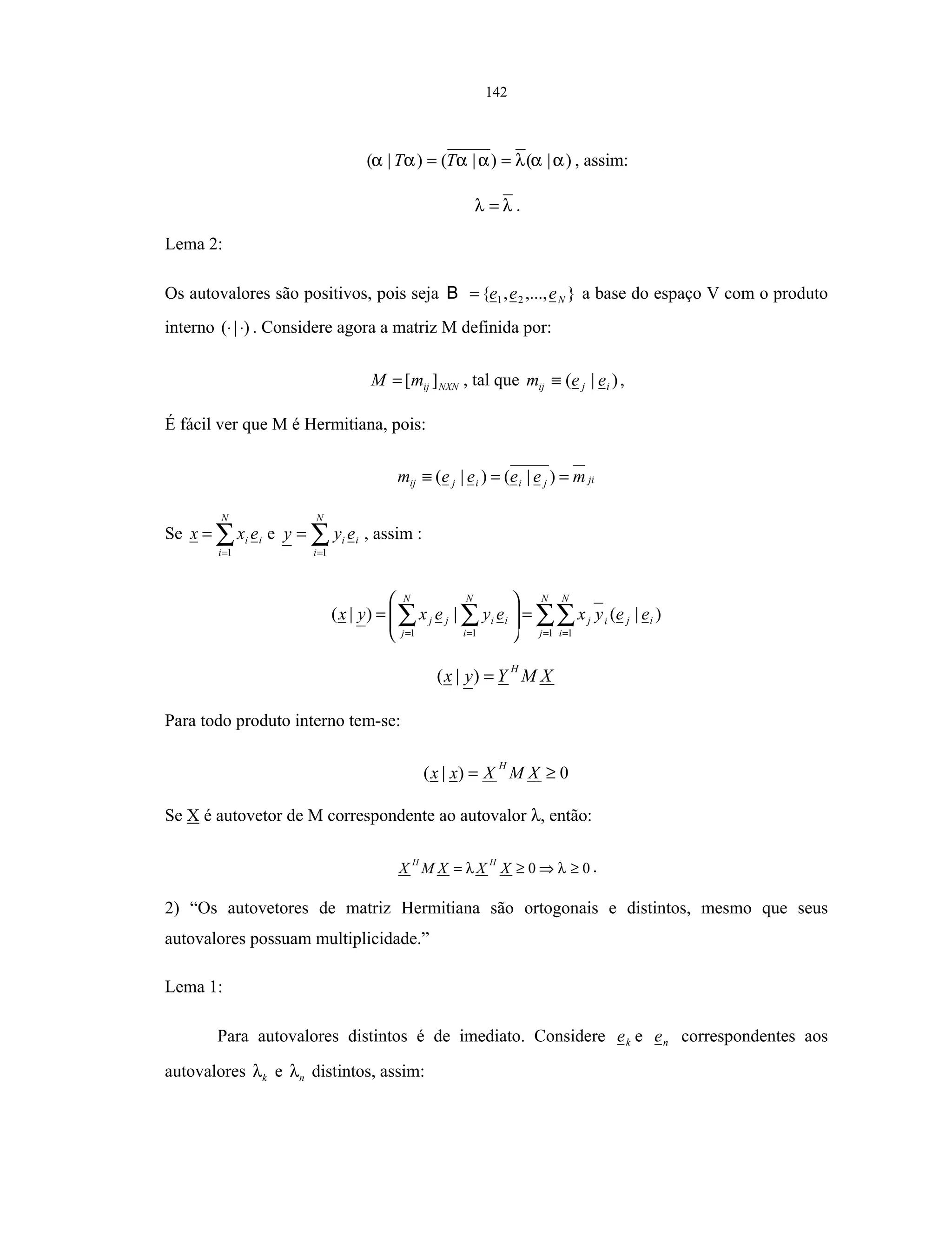 142
)|()|()|( ααλαααα == TT , assim:
λλ = .
Lema 2:
Os autovalores são positivos, pois seja },...,,{ 21 Neee=B a base do espaço V com o produto
interno )|( ⋅⋅ . Considere agora a matriz M definida por:
NXNijmM ][= , tal que )|( ijij eem ≡ ,
É fácil ver que M é Hermitiana, pois:
jijiijij meeeem ==≡ )|()|(
Se ∑=
=
N
i
ii exx
1
e ∑=
=
N
i
ii eyy
1
, assim :
∑∑∑∑ = ===
=







=
N
j
ij
N
i
ij
N
i
ii
N
j
jj eeyxeyexyx
1 111
)|(|)|(
XMYyx
H
=)|(
Para todo produto interno tem-se:
0)|( ≥= XMXxx
H
Se X é autovetor de M correspondente ao autovalor λ, então:
00 ≥⇒≥= λλ XXXMX
HH
.
2) “Os autovetores de matriz Hermitiana são ortogonais e distintos, mesmo que seus
autovalores possuam multiplicidade.”
Lema 1:
Para autovalores distintos é de imediato. Considere ke e ne correspondentes aos
autovalores kλ e nλ distintos, assim:
 