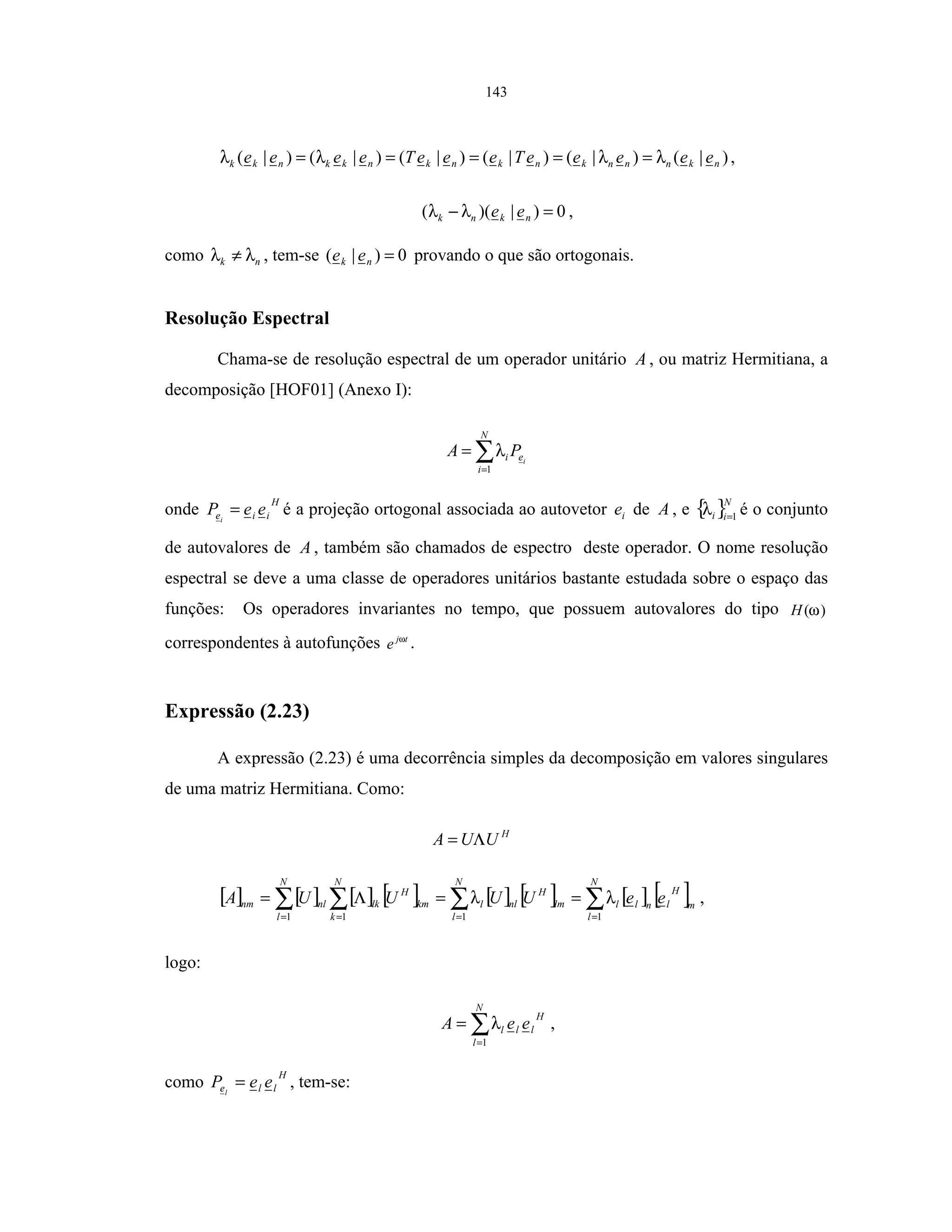 143
)|()|()|()|()|()|( nknnnknknknkknkk eeeeeTeeeTeeee λλλλ ===== ,
0)|)(( =− nknk eeλλ ,
como nk λλ ≠ , tem-se 0)|( =nk ee provando o que são ortogonais.
Resolução Espectral
Chama-se de resolução espectral de um operador unitário A , ou matriz Hermitiana, a
decomposição [HOF01] (Anexo I):
∑=
=
N
i
ei i
PA
1
λ
onde
H
iie eePi
= é a projeção ortogonal associada ao autovetor ie de A , e { }N
ii 1=
λ é o conjunto
de autovalores de A , também são chamados de espectro deste operador. O nome resolução
espectral se deve a uma classe de operadores unitários bastante estudada sobre o espaço das
funções: Os operadores invariantes no tempo, que possuem autovalores do tipo )(ωH
correspondentes à autofunções tj
e ω
.
Expressão (2.23)
A expressão (2.23) é uma decorrência simples da decomposição em valores singulares
de uma matriz Hermitiana. Como:
H
UUA Λ=
[ ] [ ] [ ] [ ] [ ] [ ] [ ] [ ]∑∑∑ ∑ === =
==Λ=
N
l
m
H
lnll
N
l
lm
H
nll
N
l
N
k
km
H
lknlnm eeUUUUA
111 1
λλ ,
logo:
∑=
=
N
l
H
lll eeA
1
λ ,
como
H
lle eeP l
= , tem-se:
 
