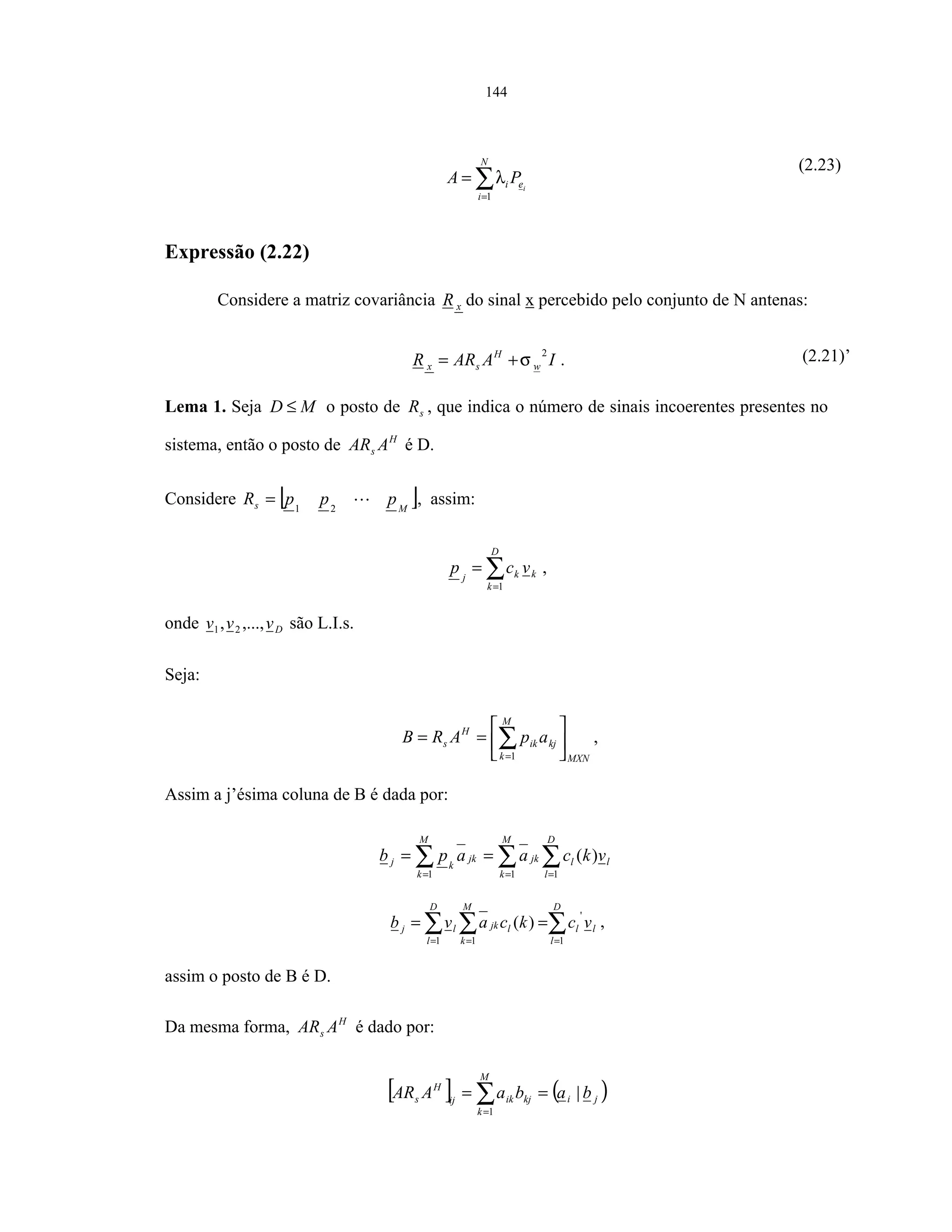 144
∑=
=
N
i
ei i
PA
1
λ
(2.23)
Expressão (2.22)
Considere a matriz covariância xR do sinal x percebido pelo conjunto de N antenas:
IAARR w
H
sx
2
σ+= . (2.21)’
Lema 1. Seja MD ≤ o posto de sR , que indica o número de sinais incoerentes presentes no
sistema, então o posto de H
s AAR é D.
Considere [ ]Ms pppR 21
= , assim:
∑=
=
D
k
kkj
vcp
1
,
onde Dvvv ,...,, 21 são L.I.s.
Seja:
MXN
kj
M
k
ik
H
s apARB 





== ∑=1
,
Assim a j’ésima coluna de B é dada por:
∑ ∑∑ = ==
==
M
k
l
D
l
ljkjk
M
k
kj vkcaapb
1 11
)(
∑∑ ∑ == =
==
D
l
ll
D
l
M
k
ljklj vckcavb
1
'
1 1
)( ,
assim o posto de B é D.
Da mesma forma, H
s AAR é dado por:
[ ] ( )ji
M
k
kjikij
H
s babaAAR |
1
== ∑=
 