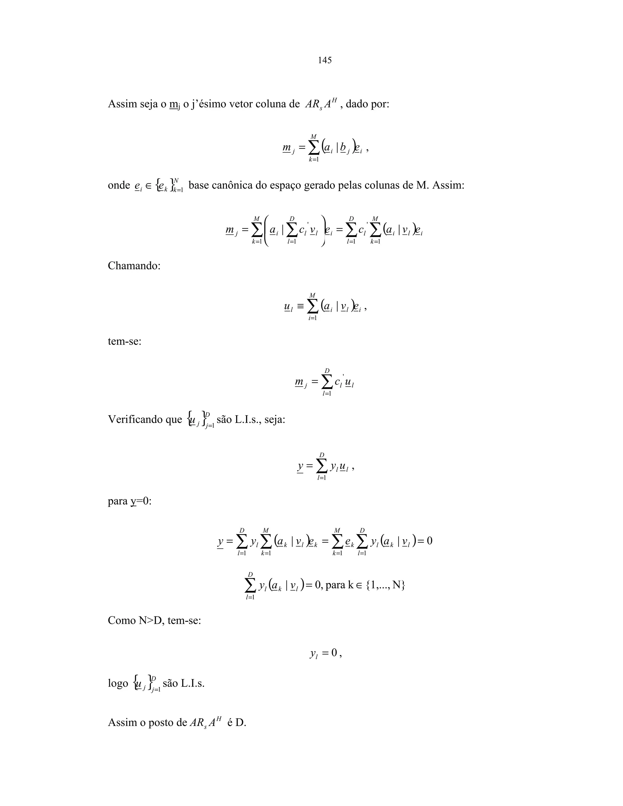 145
Assim seja o mj o j’ésimo vetor coluna de H
s AAR , dado por:
( )∑=
=
M
k
ijij ebam
1
| ,
onde { }N
kki ee 1=
∈ base canônica do espaço gerado pelas colunas de M. Assim:
( )∑∑∑ ∑ === =
=





=
M
k
ili
D
l
l
M
k
i
D
l
llij evacevcam
11
'
1 1
'
||
Chamando:
( )∑=
≡
M
i
ilil evau
1
| ,
tem-se:
l
D
l
lj ucm ∑=
=
1
'
Verificando que { }D
jju 1=
são L.I.s., seja:
∑=
=
D
l
ll uyy
1
,
para y=0:
( ) ( ) 0||
1 11 1
=== ∑ ∑∑ ∑ = == =
M
k
D
l
lklk
D
l
M
k
klkl vayeevayy
( ) N}{1,...,kpara,0|
1
∈=∑=
D
l
lkl vay
Como N>D, tem-se:
0=ly ,
logo { }D
jju 1=
são L.I.s.
Assim o posto de H
s AAR é D.
 
