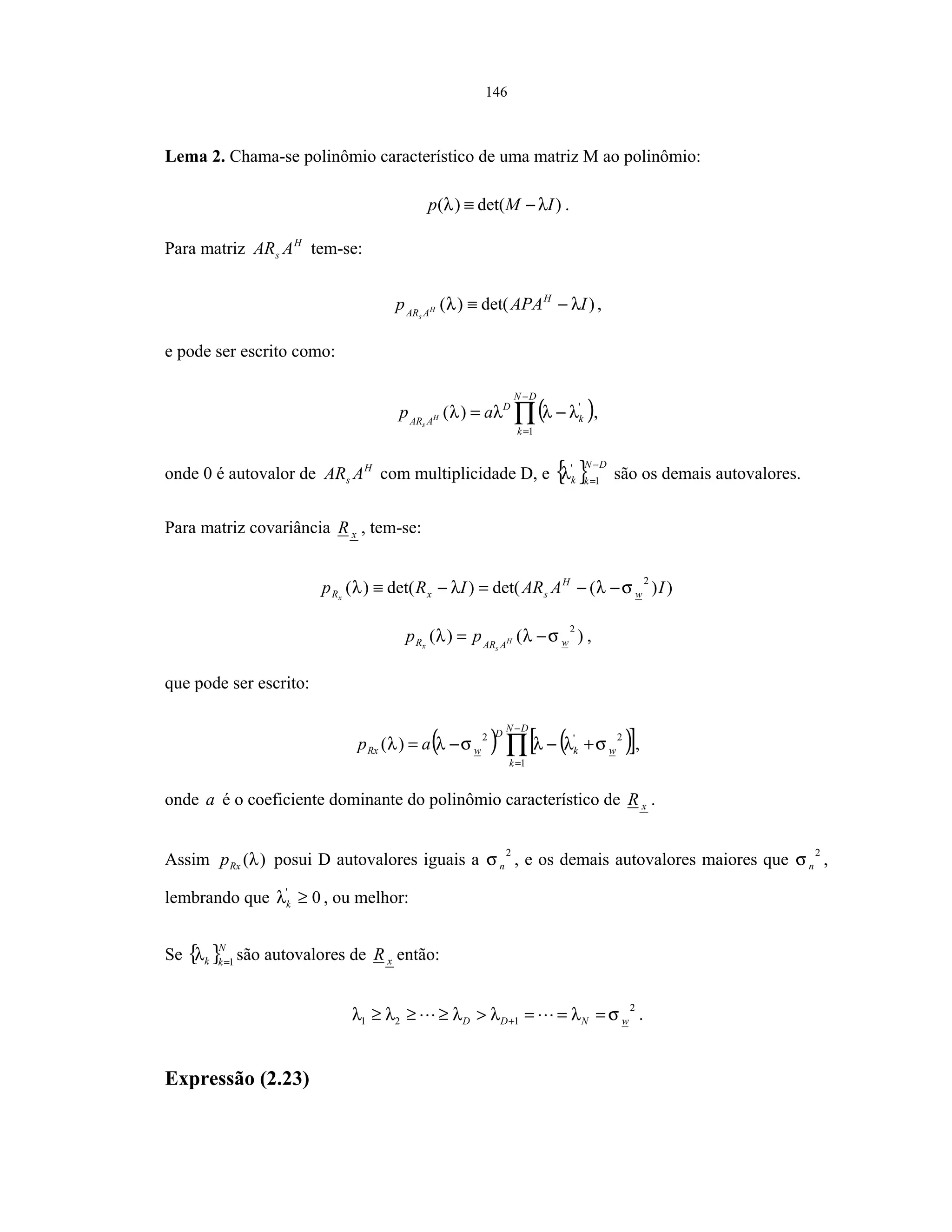 146
Lema 2. Chama-se polinômio característico de uma matriz M ao polinômio:
)det()( IMp λλ −≡ .
Para matriz H
s AAR tem-se:
)det()( IAPAp H
AAR H
s
λλ −≡ ,
e pode ser escrito como:
( )∏
−
=
−=
DN
k
k
D
AAR
ap H
s
1
'
)( λλλλ ,
onde 0 é autovalor de H
s AAR com multiplicidade D, e { } DN
kk
−
=1
'
λ são os demais autovalores.
Para matriz covariância xR , tem-se:
))(det()det()(
2
IAARIRp w
H
sxRx
σλλλ −−=−≡
)()(
2
wAARR H
sx
pp σλλ −= ,
que pode ser escrito:
( ) ( )[ ]∏
−
=
+−−=
DN
k
wk
D
wRx ap
1
2'2
)( σλλσλλ ,
onde a é o coeficiente dominante do polinômio característico de xR .
Assim )(λRxp posui D autovalores iguais a
2
nσ , e os demais autovalores maiores que
2
nσ ,
lembrando que 0'
≥kλ , ou melhor:
Se { }N
kk 1=
λ são autovalores de xR então:
2
121 wNDD σλλλλλ ===>≥≥≥ + .
Expressão (2.23)
 