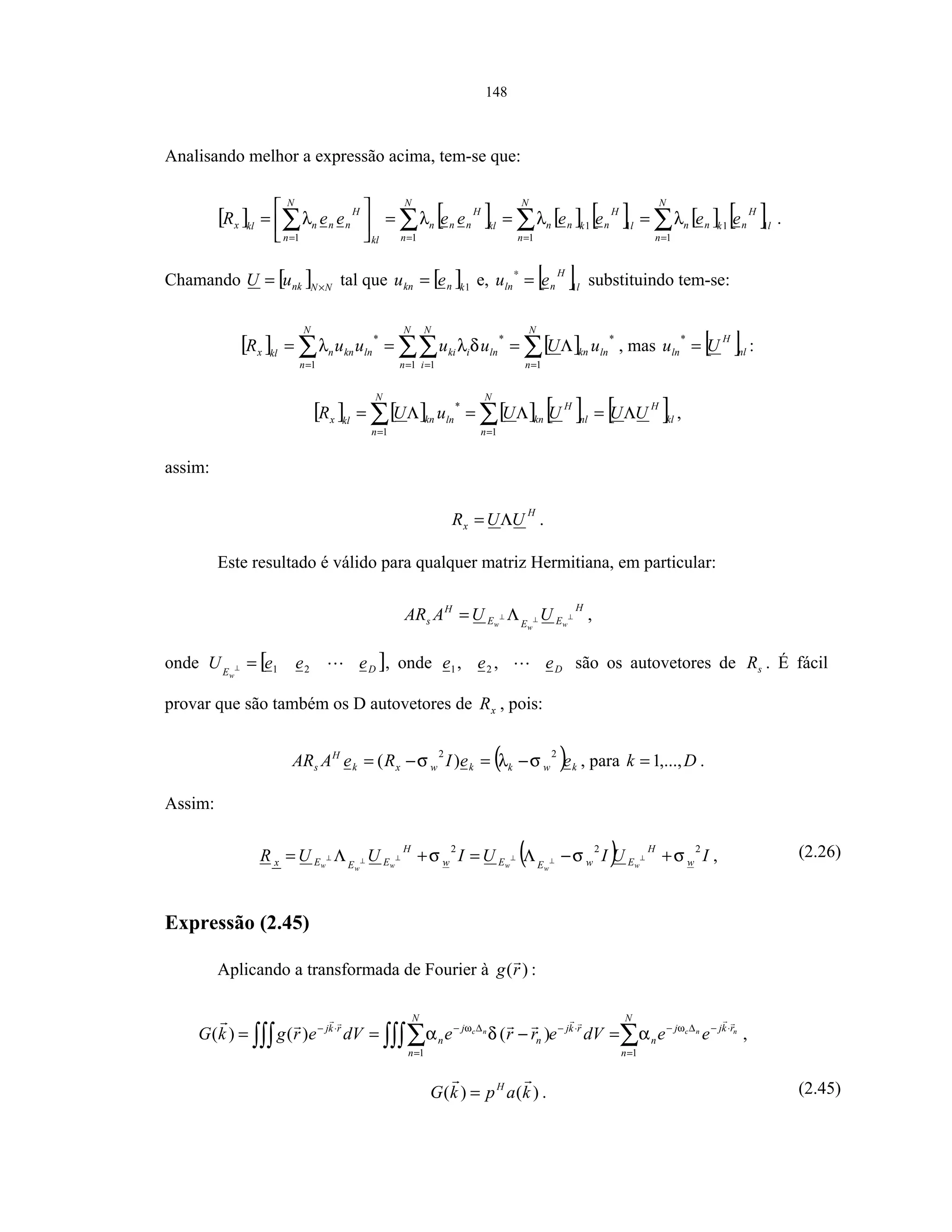 148
Analisando melhor a expressão acima, tem-se que:
[ ] [ ] [ ] [ ] [ ] [ ]∑∑∑∑ ====
===





=
N
n
l
H
nknn
N
n
l
H
nknn
N
n
kl
H
nnn
kl
N
n
H
nnnklx eeeeeeeeR
1
11
1
11
11
λλλλ .
Chamando [ ] NNnkuU ×
= tal que [ ]1knkn eu = e, [ ]l
H
nln eu 1=
∗
substituindo tem-se:
[ ] [ ]∑∑∑∑ == ==
Λ===
N
n
lnkn
N
n
ln
N
i
iki
N
n
lnknnklx uUuuuuR
1
*
1
*
11
*
δλλ , mas [ ]nl
H
ln Uu =
*
:
[ ] [ ] [ ] [ ] [ ]kl
H
N
n
nl
H
kn
N
n
lnknklx UUUUuUR Λ=Λ=Λ= ∑∑ == 11
*
,
assim:
H
x UUR Λ= .
Este resultado é válido para qualquer matriz Hermitiana, em particular:
H
EEE
H
s www
UUAAR ⊥⊥⊥ Λ= ,
onde [ ]DE
eeeU
w
21=⊥ , onde Deee ,, 21 são os autovetores de sR . É fácil
provar que são também os D autovetores de xR , pois:
( ) kwkkwxk
H
s eeIReAAR
22
)( σλσ −=−= , para Dk ,...,1= .
Assim:
( ) IUIUIUUR w
H
EwEEw
H
EEEx wwwwww
222
σσσ +−Λ=+Λ= ⊥⊥⊥⊥⊥⊥ , (2.26)
Expressão (2.45)
Aplicando a transformada de Fourier à )(rg :
∑∫∫∫∑∫∫∫ =
⋅−∆−⋅−
=
∆−⋅−
=−==
N
n
rkjj
n
rkj
N
n
n
j
n
rkj nncnc
eedVerredVergkG
11
)()()( ωω
αδα ,
)()( kapkG H
= . (2.45)
 