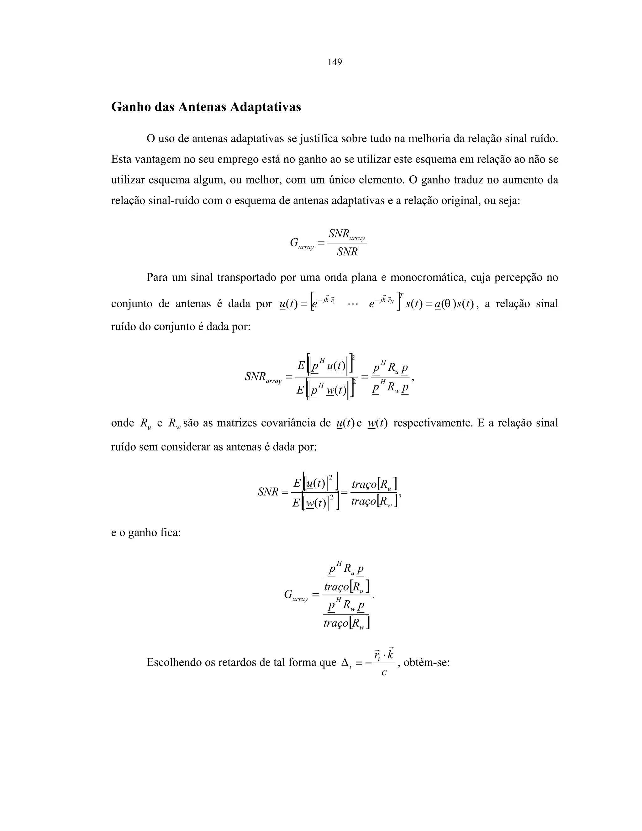 149
Ganho das Antenas Adaptativas
O uso de antenas adaptativas se justifica sobre tudo na melhoria da relação sinal ruído.
Esta vantagem no seu emprego está no ganho ao se utilizar este esquema em relação ao não se
utilizar esquema algum, ou melhor, com um único elemento. O ganho traduz no aumento da
relação sinal-ruído com o esquema de antenas adaptativas e a relação original, ou seja:
SNR
SNR
G
array
array =
Para um sinal transportado por uma onda plana e monocromática, cuja percepção no
conjunto de antenas é dada por [ ] )()()()( 1
tsatseetu
T
rkjrkj N
θ== ⋅−⋅−
, a relação sinal
ruído do conjunto é dada por:
[ ]
[ ] pRp
pRp
twpE
tupE
SNR
w
H
u
H
H
H
array == 2
2
)(
)(
,
onde uR e wR são as matrizes covariância de )(tu e )(tw respectivamente. E a relação sinal
ruído sem considerar as antenas é dada por:
[ ]
[ ]
[ ]
[ ]w
u
Rtraço
Rtraço
twE
tuE
SNR == 2
2
)(
)(
,
e o ganho fica:
[ ]
[ ]w
w
H
u
u
H
array
Rtraço
pRp
Rtraço
pRp
G = .
Escolhendo os retardos de tal forma que
c
kri
i
⋅
−≡∆ , obtém-se:
 