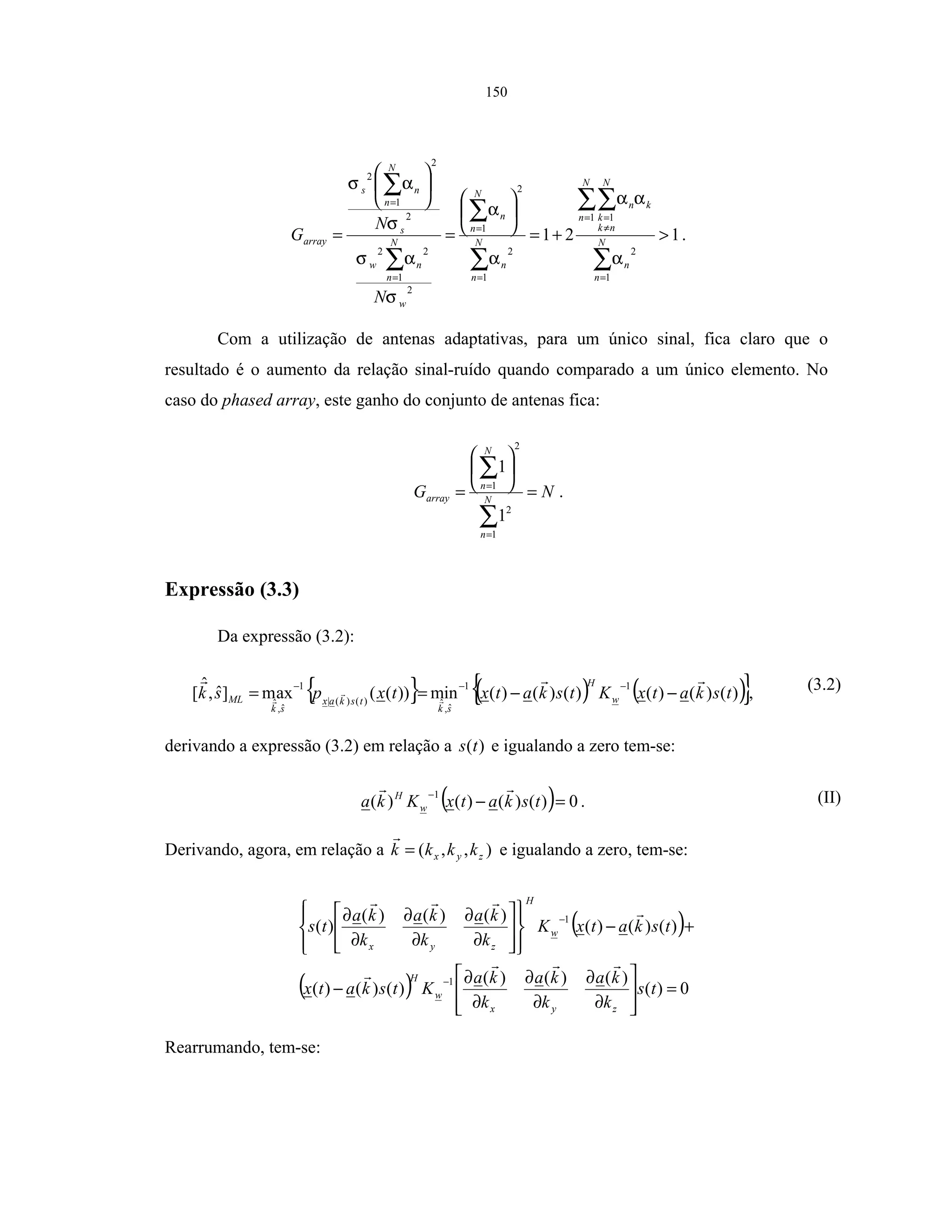 150
121
1
2
1 1
1
2
2
1
2
1
22
2
2
1
2
>+=






=






=
∑
∑∑
∑
∑
∑
∑
=
=
≠
=
=
=
=
=
N
n
n
N
n
N
nk
k
kn
N
n
n
N
n
n
w
N
n
nw
s
N
n
ns
array
N
N
G
α
αα
α
α
σ
ασ
σ
ασ
.
Com a utilização de antenas adaptativas, para um único sinal, fica claro que o
resultado é o aumento da relação sinal-ruído quando comparado a um único elemento. No
caso do phased array, este ganho do conjunto de antenas fica:
NG N
n
N
n
array =






=
∑
∑
=
=
1
2
2
1
1
1
.
Expressão (3.3)
Da expressão (3.2):
{ } ( ) ( ){ })()()()()()(min))((axm]ˆ,
ˆ
[
11
ˆ,
ˆ)()(|
1
ˆ,
ˆ
tskatxKtskatxtxpsk w
H
sk
tskax
sk
ML −−==
−−−
, (3.2)
derivando a expressão (3.2) em relação a )(ts e igualando a zero tem-se:
( ) 0)()()()(
1
=−
−
tskatxKka w
H
. (II)
Derivando, agora, em relação a ),,( zyx kkkk = e igualando a zero, tem-se:
( )
( ) 0)(
)()()(
)()()(
)()()(
)()()(
)(
1
1
=








∂
∂
∂
∂
∂
∂
−
+−
















∂
∂
∂
∂
∂
∂
−
−
ts
k
ka
k
ka
k
ka
Ktskatx
tskatxK
k
ka
k
ka
k
ka
ts
zyx
w
H
w
H
zyx
Rearrumando, tem-se:
 