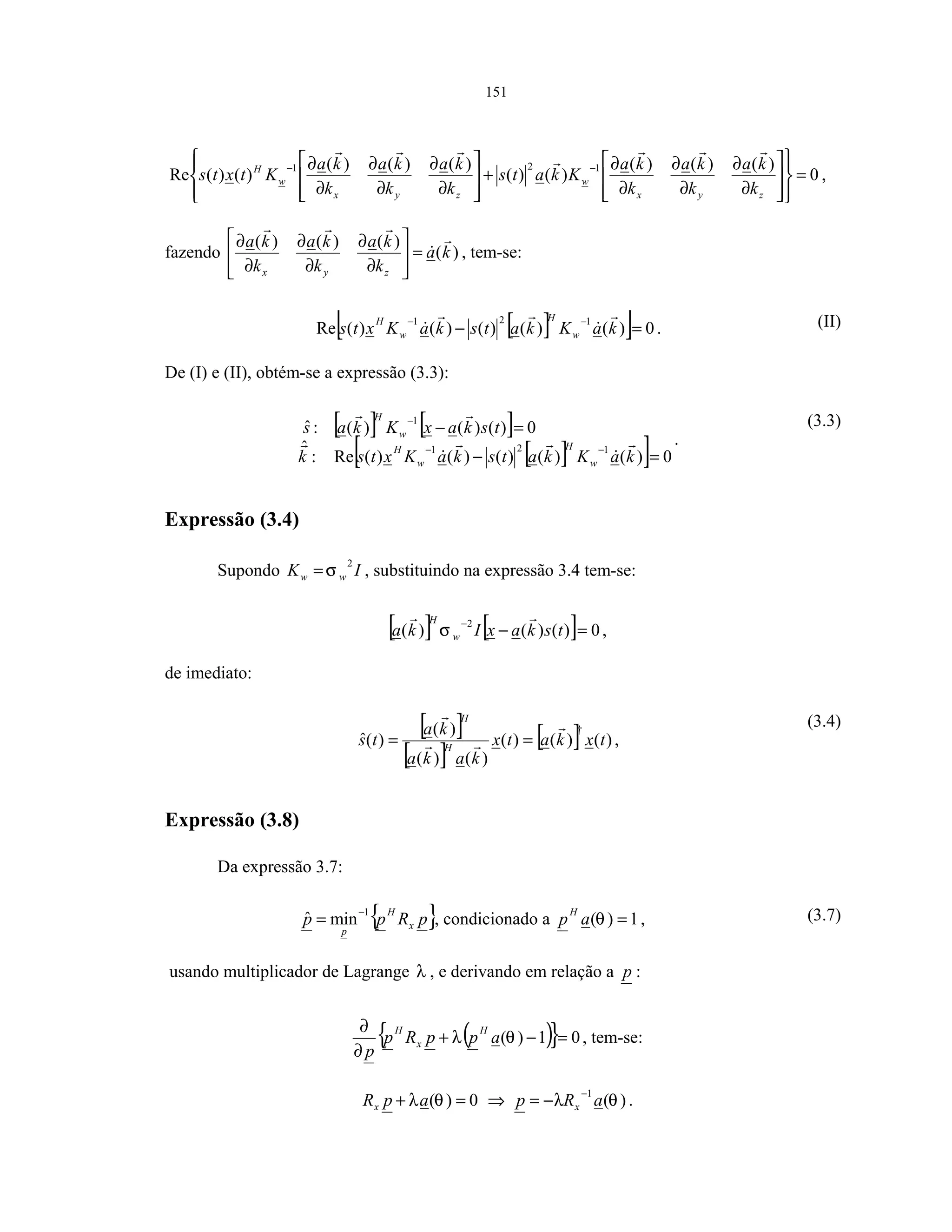 151
0
)()()(
)()(
)()()(
)()(Re
121
=
















∂
∂
∂
∂
∂
∂
+








∂
∂
∂
∂
∂
∂ −−
zyx
w
zyx
w
H
k
ka
k
ka
k
ka
Kkats
k
ka
k
ka
k
ka
Ktxts ,
fazendo )(
)()()(
ka
k
ka
k
ka
k
ka
zyx
=








∂
∂
∂
∂
∂
∂
, tem-se:
[ ][ ] 0)()()()()(Re
121
=−
−−
kaKkatskaKxts w
H
w
H
. (II)
De (I) e (II), obtém-se a expressão (3.3):
[ ] [ ]
[ ][ ] 0)()()()()(Re:
ˆ
0)()()(:ˆ
121
1
=−
=−
−−
−
kaKkatskaKxtsk
tskaxKkas
w
H
w
H
w
H
.
(3.3)
Expressão (3.4)
Supondo IK ww
2
σ= , substituindo na expressão 3.4 tem-se:
[ ] [ ] 0)()()(
2
=−
−
tskaxIka w
H
σ ,
de imediato:
[ ]
[ ]
[ ] )()()(
)()(
)(
)(ˆ
†
txkatx
kaka
ka
ts H
H
== ,
(3.4)
Expressão (3.8)
Da expressão 3.7:
{ }pRpp x
H
p
1
minˆ −
= , condicionado a 1)( =θap
H
, (3.7)
usando multiplicador de Lagrange λ , e derivando em relação a p :
( ){ } 01)( =−+
∂
∂
θλ appRp
p
H
x
H
, tem-se:
0)( =+ θλapRx ⇒ )(
1
θλ aRp x
−
−= .
 