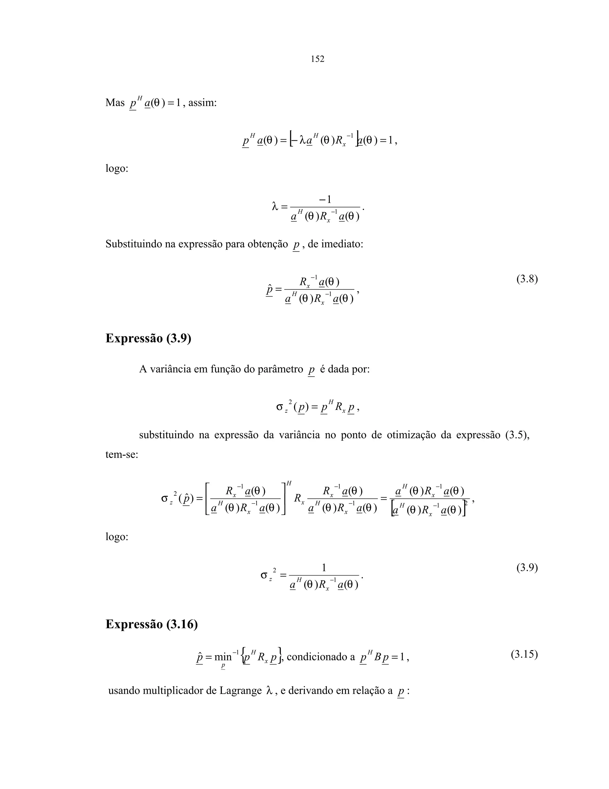152
Mas 1)( =θap
H
, assim:
[ ] 1)()()(
1
=−=
−
θθλθ aRaap x
HH
,
logo:
)()(
1
1
θθ
λ
aRa x
H −
−
= .
Substituindo na expressão para obtenção p , de imediato:
)()(
)(
ˆ 1
1
θθ
θ
aRa
aR
p
x
H
x
−
−
= ,
(3.8)
Expressão (3.9)
A variância em função do parâmetro p é dada por:
pRpp x
H
z =)(
2
σ ,
substituindo na expressão da variância no ponto de otimização da expressão (3.5),
tem-se:
[ ]21
1
1
1
1
1
2
)()(
)()(
)()(
)(
)()(
)(
)ˆ(
θθ
θθ
θθ
θ
θθ
θ
σ
aRa
aRa
aRa
aR
R
aRa
aR
p
x
H
x
H
x
H
x
x
H
x
H
x
z −
−
−
−
−
−
=





= ,
logo:
)()(
1
1
2
θθ
σ
aRa x
Hz −
= .
(3.9)
Expressão (3.16)
{ }pRpp x
H
p
1
minˆ −
= , condicionado a 1=pBp
H
, (3.15)
usando multiplicador de Lagrange λ , e derivando em relação a p :
 