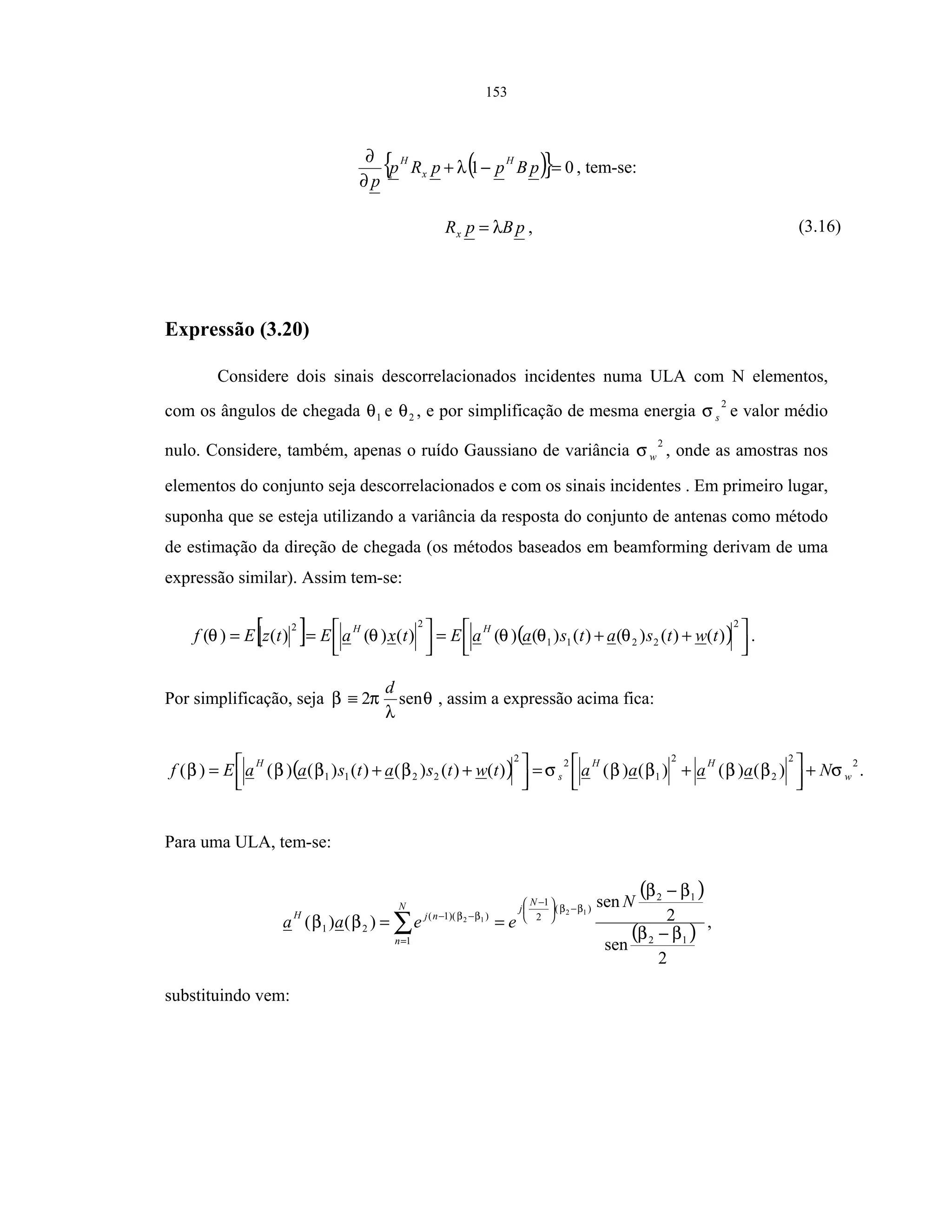 153
( ){ } 01 =−+
∂
∂
pBppRp
p
H
x
H
λ , tem-se:
pBpRx λ= , (3.16)
Expressão (3.20)
Considere dois sinais descorrelacionados incidentes numa ULA com N elementos,
com os ângulos de chegada 1θ e 2θ , e por simplificação de mesma energia
2
sσ e valor médio
nulo. Considere, também, apenas o ruído Gaussiano de variância
2
wσ , onde as amostras nos
elementos do conjunto seja descorrelacionados e com os sinais incidentes . Em primeiro lugar,
suponha que se esteja utilizando a variância da resposta do conjunto de antenas como método
de estimação da direção de chegada (os métodos baseados em beamforming derivam de uma
expressão similar). Assim tem-se:
[ ] ( ) 


 ++=



==
2
2211
22
)()()()()()()()()()( twtsatsaaEtxaEtzEf
HH
θθθθθ .
Por simplificação, seja θ
λ
πβ sen2
d
≡ , assim a expressão acima fica:
( ) .)()()()()()()()()()()(
22
2
2
1
22
2211 w
HH
s
H
NaaaatwtsatsaaEf σββββσββββ +



 +=



 ++=
Para uma ULA, tem-se:
( )
( )
2
sen
2
sen
)()(
12
12
)(
2
1
1
))(1(
21
12
12
ββ
ββ
ββ
ββ
ββ
−
−
==
−




 −
=
−−
∑
N
eeaa
N
jN
n
njH
,
substituindo vem:
 