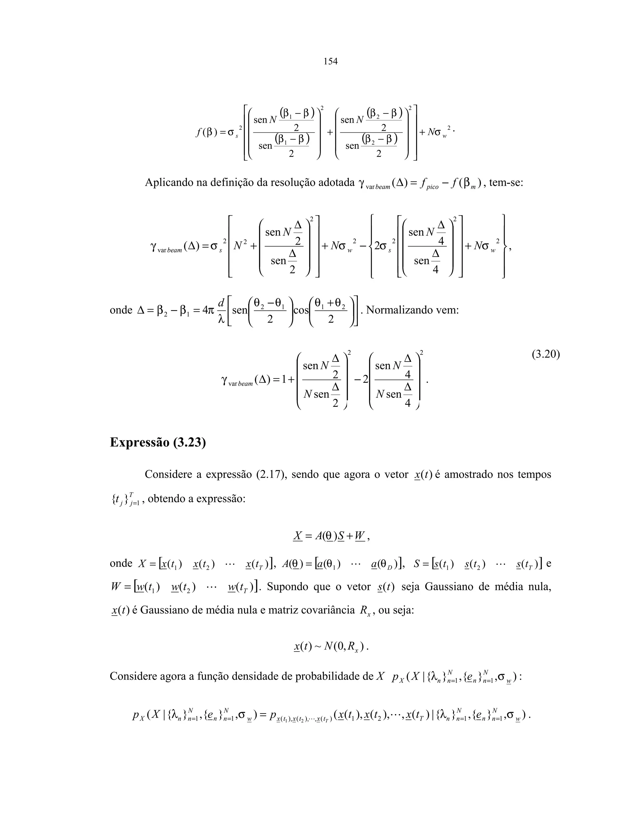 154
( )
( )
( )
( )
2
2
2
2
2
1
1
2
2
sen
2
sen
2
sen
2
sen
)( ws N
NN
f σ
ββ
ββ
ββ
ββ
σβ +
























−
−
+












−
−
= .
Aplicando na definição da resolução adotada )()(var mpicobeam ff βγ −=∆ , tem-se:














+
























∆
∆
−+
























∆
∆
+=∆
2
2
22
2
22
var
4
sen
4
sen
2
2
sen
2
sen
)( wswsbeam N
N
N
N
N σσσσγ ,
onde 










 +





 −
=−=∆
2
cos
2
sen4 2112
12
θθθθ
λ
πββ
d
. Normalizando vem:
22
var
4
sen
4
sen
2
2
sen
2
sen
1)(












∆
∆
−












∆
∆
+=∆
N
N
N
N
beamγ .
(3.20)
Expressão (3.23)
Considere a expressão (2.17), sendo que agora o vetor )(tx é amostrado nos tempos
T
jjt 1}{ = , obtendo a expressão:
WSAX += )(θ ,
onde [ ])()()( 21 TtxtxtxX = , [ ])()()( 1 DaaA θθθ = , [ ])()()( 21 TtststsS = e
[ ])()()( 21 TtwtwtwW = . Supondo que o vetor )(ts seja Gaussiano de média nula,
)(tx é Gaussiano de média nula e matriz covariância xR , ou seja:
),0(~)( xRNtx .
Considere agora a função densidade de probabilidade de X ),}{,}{|( 11 w
N
nn
N
nnX eXp σλ == :
),}{,}{|)(,),(),((),}{,}{|( 1121)(,),(),(11 21 w
N
nn
N
nnTtxtxtxw
N
nn
N
nnX etxtxtxpeXp T
σλσλ ==== = .
 