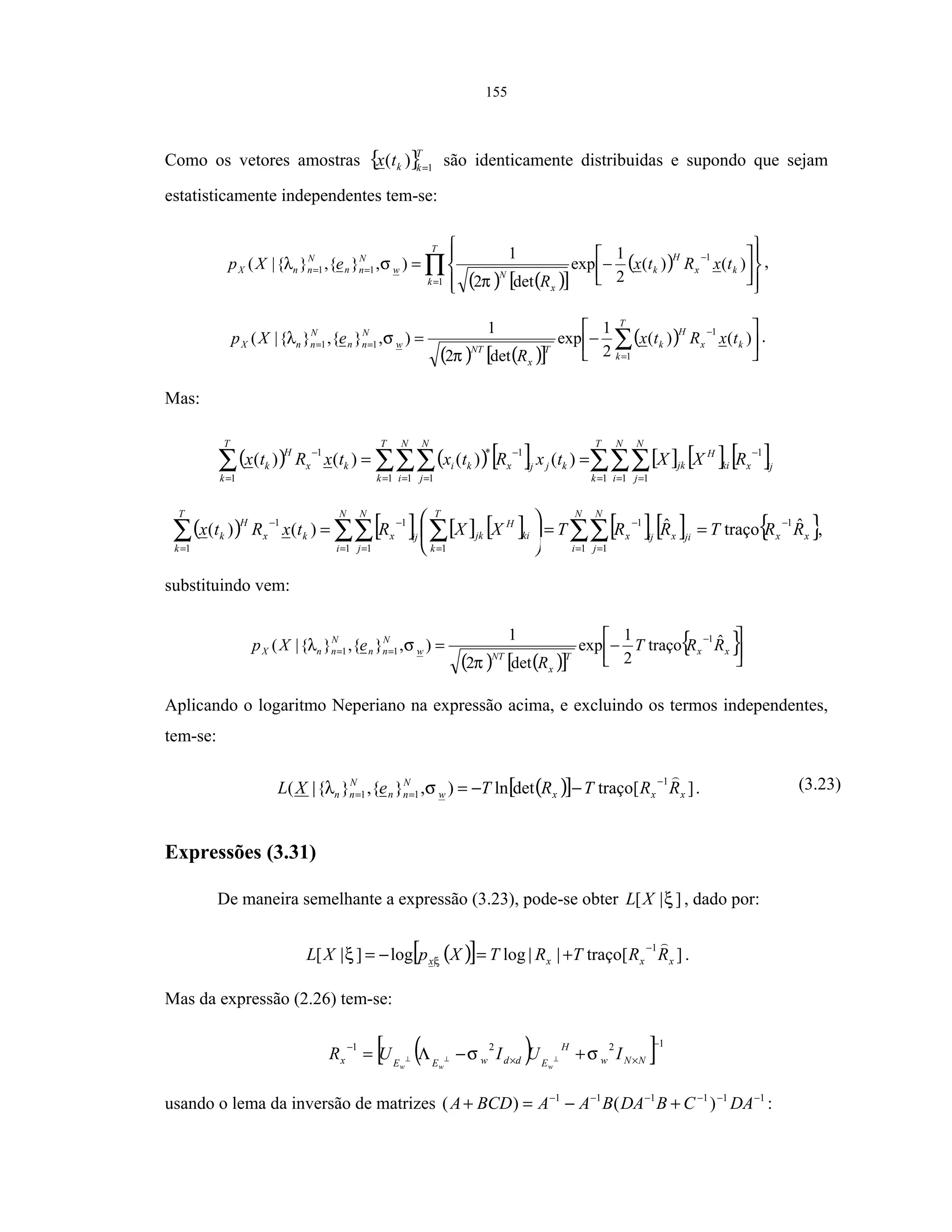 155
Como os vetores amostras { }T
kktx 1
)( =
são identicamente distribuidas e supondo que sejam
estatisticamente independentes tem-se:
( ) ( )[ ]
( )∏=
−
==












−=
T
k
kx
H
k
x
N
w
N
nn
N
nnX txRtx
R
eXp
1
1
11 )()(
2
1
exp
det2
1
),}{,}{|(
π
σλ ,
( ) ( )[ ]
( ) 





−= ∑=
−
==
T
k
kx
H
k
T
x
NT
w
N
nn
N
nnX txRtx
R
eXp
1
1
11 )()(
2
1
exp
det2
1
),}{,}{|(
π
σλ .
Mas:
( ) ( ) [ ] [ ] [ ] [ ]∑∑∑∑∑∑∑ = = =
−
= = =
−
=
−
==
T
k
N
i
N
j
ijxki
H
jk
T
k
N
i
N
j
kjijxki
T
k
kx
H
k RXXtxRtxtxRtx
1 1 1
1
1 1 1
1*
1
1
)()()()(
( ) [ ] [ ] [ ] [ ] [ ] { }xx
N
i
N
j
jixijx
N
i
N
j
T
k
ki
H
jkijx
T
k
kx
H
k RRTRRTXXRtxRtx ˆtraçoˆ)()(
1
1 1
1
1 1 1
1
1
1 −
= =
−
= = =
−
=
−
==





= ∑∑∑∑ ∑∑ ,
substituindo vem:
( ) ( )[ ]
{ }



−=
−
== xx
T
x
NT
w
N
nn
N
nnX RRT
R
eXp ˆtraço
2
1
exp
det2
1
),}{,}{|(
1
11
π
σλ
Aplicando o logaritmo Neperiano na expressão acima, e excluindo os termos independentes,
tem-se:
( )[ ] ]traço[detln),}{,}{|(
1
11 xxxw
N
nn
N
nn RRTRTeXL
−
== −−=σλ . (3.23)
Expressões (3.31)
De maneira semelhante a expressão (3.23), pode-se obter ]|[ ξXL , dado por:
( )[ ] ]traço[||loglog]|[
1
| xxxx RRTRTXpXL
−
+=−= ξξ .
Mas da expressão (2.26) tem-se:
( )[ ]1221 −
××
−
+−Λ= ⊥⊥⊥ NNw
H
EddwEEx IUIUR
www
σσ
usando o lema da inversão de matrizes 111111
)()( −−−−−−
+−=+ DACBDABAABCDA :
 