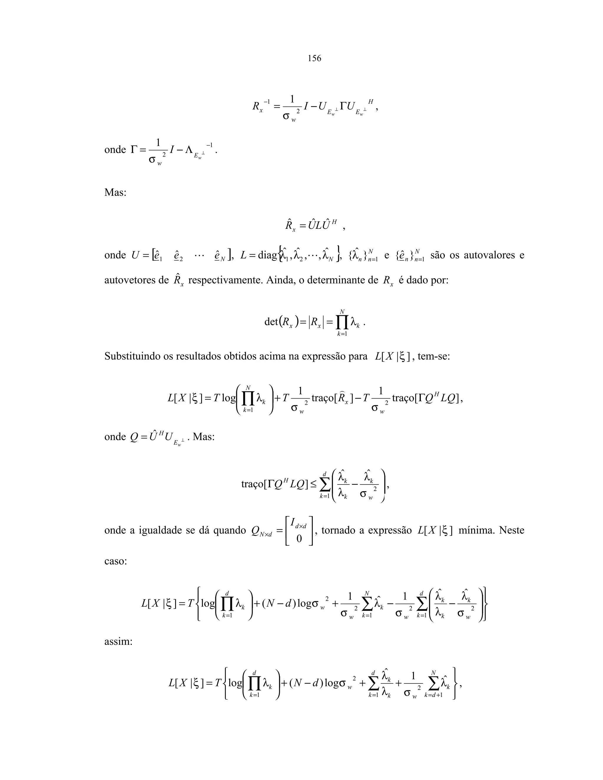 156
H
EE
w
x
ww
UUIR ⊥⊥ Γ−=
−
2
1 1
σ
,
onde
1
2
1 −
⊥Λ−=Γ
wE
w
I
σ
.
Mas:
H
x ULUR ˆˆˆ = ,
onde [ ]NeeeU ˆˆˆ 21= , { }NL λλλ ˆ,,ˆ,ˆdiag 21= , N
nn 1}ˆ{ =λ e N
nne 1}ˆ{ = são os autovalores e
autovetores de xRˆ respectivamente. Ainda, o determinante de xR é dado por:
( ) ∏=
==
N
k
kxx RR
1
det λ .
Substituindo os resultados obtidos acima na expressão para ]|[ ξXL , tem-se:
]traço[
1
]traço[
1
log]|[ 22
1
LQQTRTTXL H
w
x
w
N
k
k Γ−+





= ∏= σσ
λξ ,
onde ⊥=
wE
H
UUQ ˆ . Mas:
∑=








−≤Γ
d
k w
k
k
kH
LQQ
1
2
ˆˆ
]traço[
σ
λ
λ
λ
,
onde a igualdade se dá quando 





= ×
×
0
dd
dN
I
Q , tornado a expressão ]|[ ξXL mínima. Neste
caso:
















−−+−+





= ∑∑∏ ===
d
k w
k
k
k
w
N
k
k
w
w
d
k
k dNTXL
1
22
1
2
2
1
ˆˆ1ˆ1
log)(log]|[
σ
λ
λ
λ
σ
λ
σ
σλξ
assim:






++−+





= ∑∑∏ +===
N
dk
k
w
d
k k
k
w
d
k
k dNTXL
1
2
1
2
1
ˆ1ˆ
log)(log]|[ λ
σλ
λ
σλξ ,
 