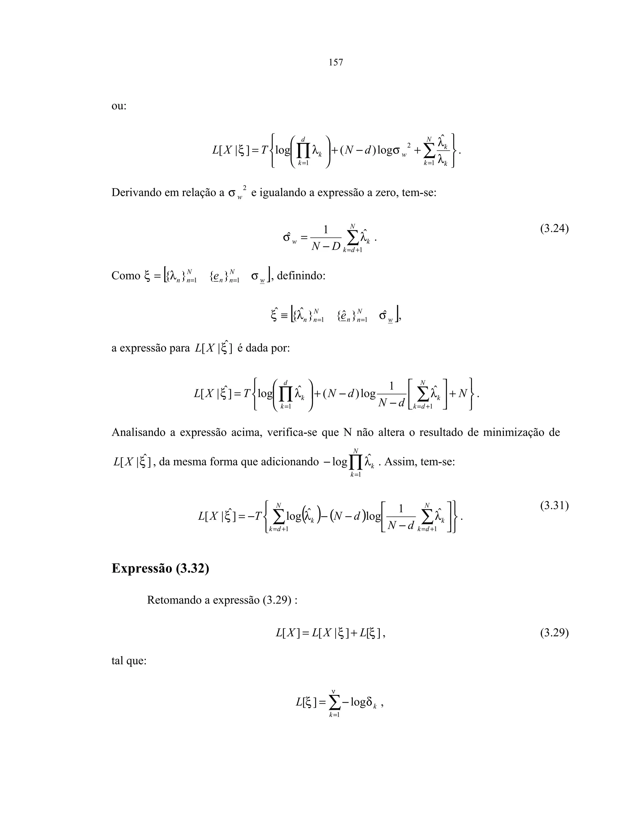 157
ou:






+−+





= ∑∏ ==
N
k k
k
w
d
k
k dNTXL
1
2
1
ˆ
log)(log]|[
λ
λ
σλξ .
Derivando em relação a
2
wσ e igualando a expressão a zero, tem-se:
∑+=−
=
N
dk
kw
DN 1
ˆ1
ˆ λσ .
(3.24)
Como [ ]w
N
nn
N
nn e σλξ 11 }{}{ === , definindo:
[ ]w
N
nn
N
nn e σλξ ˆ}ˆ{}ˆ{ˆ
11 ==≡ ,
a expressão para ]ˆ|[ ξXL é dada por:






+





−
−+





= ∑∏ +==
N
dN
dNTXL
N
dk
k
d
k
k
11
ˆ1
log)(ˆlog]ˆ|[ λλξ .
Analisando a expressão acima, verifica-se que N não altera o resultado de minimização de
]ˆ|[ ξXL , da mesma forma que adicionando ∏=
−
N
k
k
1
ˆlog λ . Assim, tem-se:
( ) ( )












−
−−−= ∑∑ +=+=
N
dk
k
N
dk
k
dN
dNTXL
11
ˆ1
logˆlog]ˆ|[ λλξ .
(3.31)
Expressão (3.32)
Retomando a expressão (3.29) :
][]|[][ ξξ LXLXL += , (3.29)
tal que:
∑=
−=
ν
δξ
1
log][
k
kL ,
 