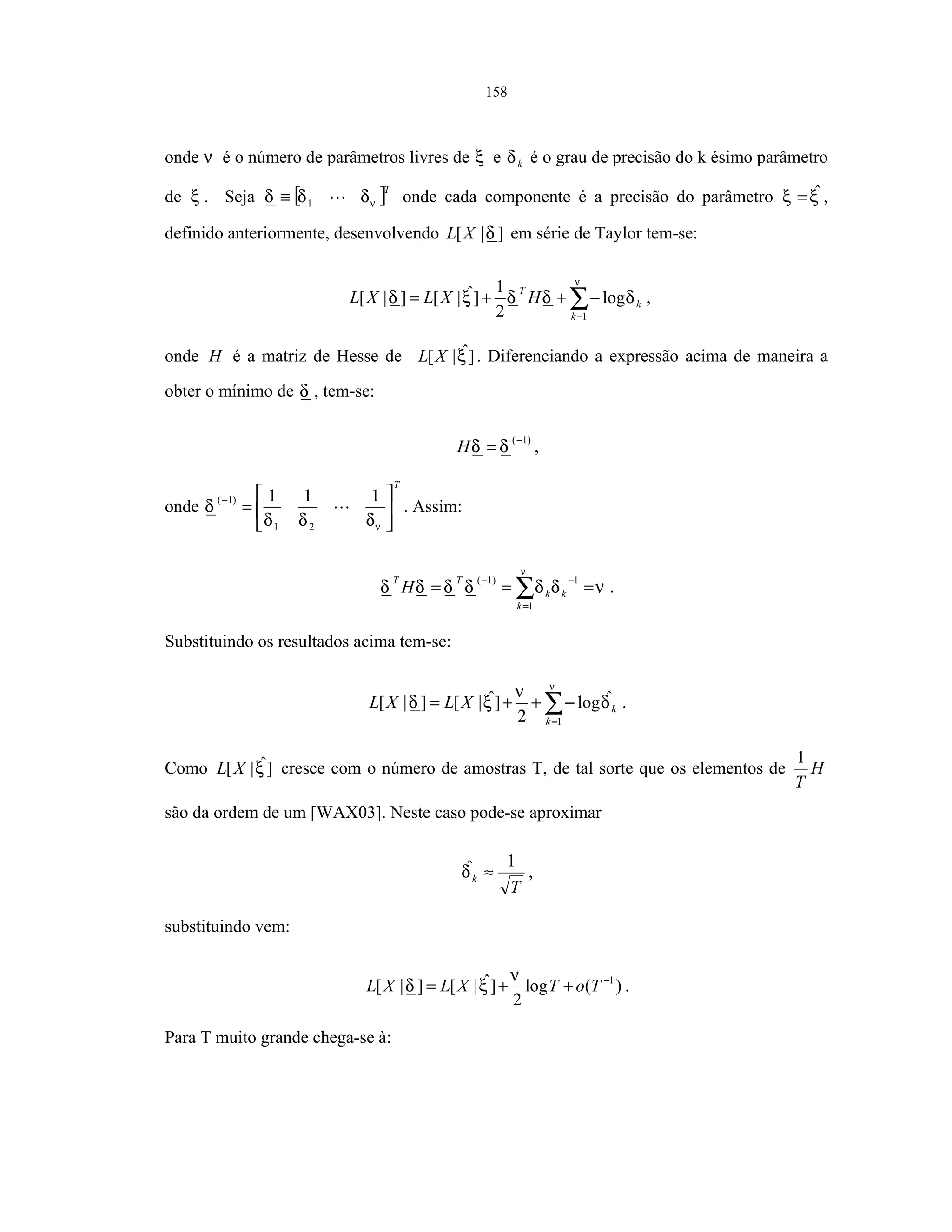 158
onde ν é o número de parâmetros livres de ξ e kδ é o grau de precisão do k ésimo parâmetro
de ξ . Seja [ ]T
νδδδ 1≡ onde cada componente é a precisão do parâmetro ξξ ˆ= ,
definido anteriormente, desenvolvendo ]|[ δXL em série de Taylor tem-se:
∑=
−++=
ν
δδδξδ
1
log
2
1
]ˆ|[]|[
k
k
T
HXLXL ,
onde H é a matriz de Hesse de ]ˆ|[ ξXL . Diferenciando a expressão acima de maneira a
obter o mínimo de δ , tem-se:
)1(−
= δδH ,
onde
T






=
−
νδδδ
δ
111
21
)1(
. Assim:
νδδδδδδ
ν
=== ∑=
−−
1
1)1(
k
kk
TT
H .
Substituindo os resultados acima tem-se:
∑=
−++=
ν
δ
ν
ξδ
1
ˆlog
2
]ˆ|[]|[
k
kXLXL .
Como ]ˆ|[ ξXL cresce com o número de amostras T, de tal sorte que os elementos de H
T
1
são da ordem de um [WAX03]. Neste caso pode-se aproximar
T
k
1ˆ ≈δ ,
substituindo vem:
)(log
2
]ˆ|[]|[ 1−
++= ToTXLXL
ν
ξδ .
Para T muito grande chega-se à:
 
