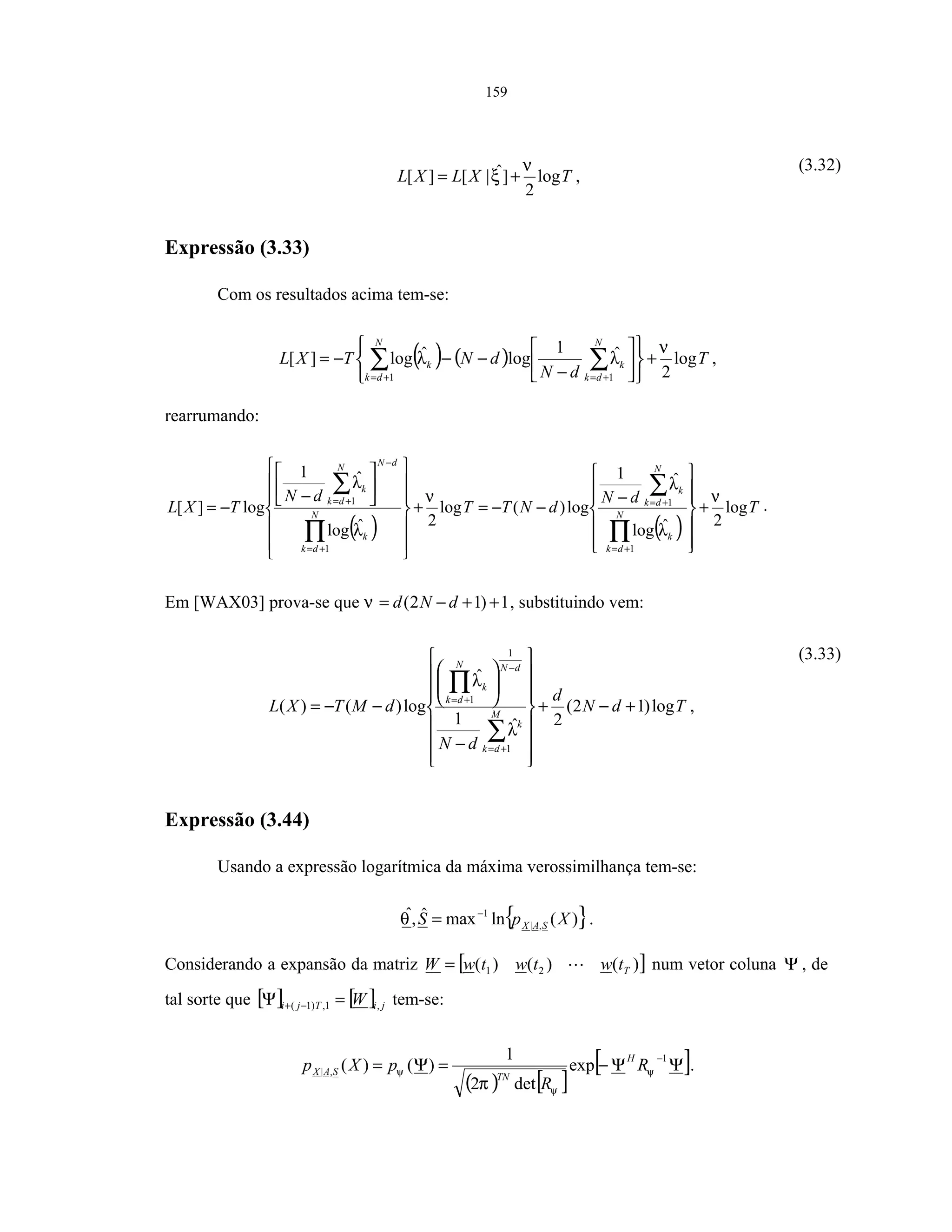 159
TXLXL log
2
]ˆ|[][
ν
ξ += ,
(3.32)
Expressão (3.33)
Com os resultados acima tem-se:
( ) ( ) T
dN
dNTXL
N
dk
k
N
dk
k log
2
ˆ1
logˆlog][
11
ν
λλ +












−
−−−= ∑∑ +=+=
,
rearrumando:
( ) ( )
T
dN
dNTT
dN
TXL N
dk
k
N
dk
k
N
dk
k
dNN
dk
k
log
2ˆlog
ˆ1
log)(log
2ˆlog
ˆ1
log][
1
1
1
1 ν
λ
λ
ν
λ
λ
+












−
−−=+




















−
−=
∏
∑
∏
∑
+=
+=
+=
−
+=
.
Em [WAX03] prova-se que 1)12( ++−= dNdν , substituindo vem:
TdN
d
dN
dMTXL M
dk
k
dNN
dk
k
log)12(
2ˆ1
ˆ
log)()(
1
1
1
+−+
















−






−−=
∑
∏
+=
−
+=
λ
λ
,
(3.33)
Expressão (3.44)
Usando a expressão logarítmica da máxima verossimilhança tem-se:
{ })(lnmaxˆ,ˆ
,|
1
XpS SAX
−
=θ .
Considerando a expansão da matriz [ ])()()( 21 TtwtwtwW = num vetor coluna Ψ , de
tal sorte que [ ] [ ] jiTji W ,1,)1( =Ψ −+ tem-se:
( ) [ ]
[ ]ΨΨ−=Ψ=
−1
,| exp
det2
1
)()( ψ
ψ
ψ
π
R
R
pXp
H
TNSAX .
 