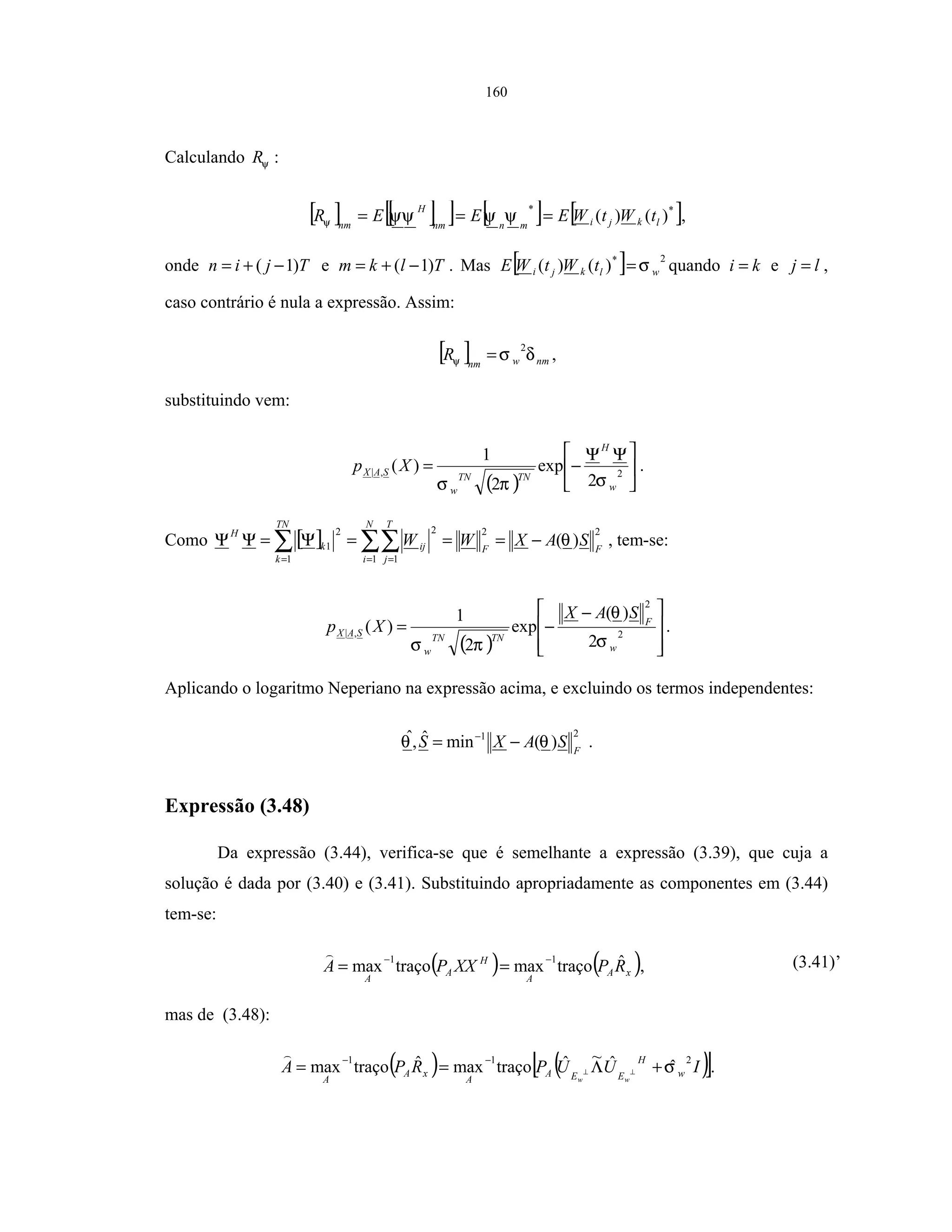 160
Calculando ψR :
[ ] [ ][ ] [ ] [ ]**
)()( lkjimnnm
H
nm
tWtWEEER === ψψψψψ ,
onde Tjin )1( −+= e Tlkm )1( −+= . Mas [ ] 2*
)()( wlkji tWtWE σ= quando ki = e lj = ,
caso contrário é nula a expressão. Assim:
[ ] nmwnm
R δσψ
2
= ,
substituindo vem:
( )





 ΨΨ
−= 2,|
2
exp
2
1
)(
w
H
TNTN
w
SAX Xp
σπσ
.
Como [ ] ∑∑∑ = ==
−===Ψ=ΨΨ
N
i
FF
T
j
ij
TN
k
k
H
SAXWW
1
22
1
2
1
2
1 )(θ , tem-se:
( ) 






 −
−= 2
2
,|
2
)(
exp
2
1
)(
w
F
TNTN
w
SAX
SAX
Xp
σ
θ
πσ
.
Aplicando o logaritmo Neperiano na expressão acima, e excluindo os termos independentes:
21
)(minˆ,ˆ
F
SAXS θθ −= −
.
Expressão (3.48)
Da expressão (3.44), verifica-se que é semelhante a expressão (3.39), que cuja a
solução é dada por (3.40) e (3.41). Substituindo apropriadamente as componentes em (3.44)
tem-se:
( ) ( )xA
A
H
A
A
RPXXPA ˆtraçomaxtraçomax
11 −−
== , (3.41)’
mas de (3.48):
( ) ( )[ ]IUUPRPA w
H
EEA
A
xA
A ww
211
ˆˆ~ˆtraçomaxˆtraçomax σ+Λ== ⊥⊥
−−
.
 