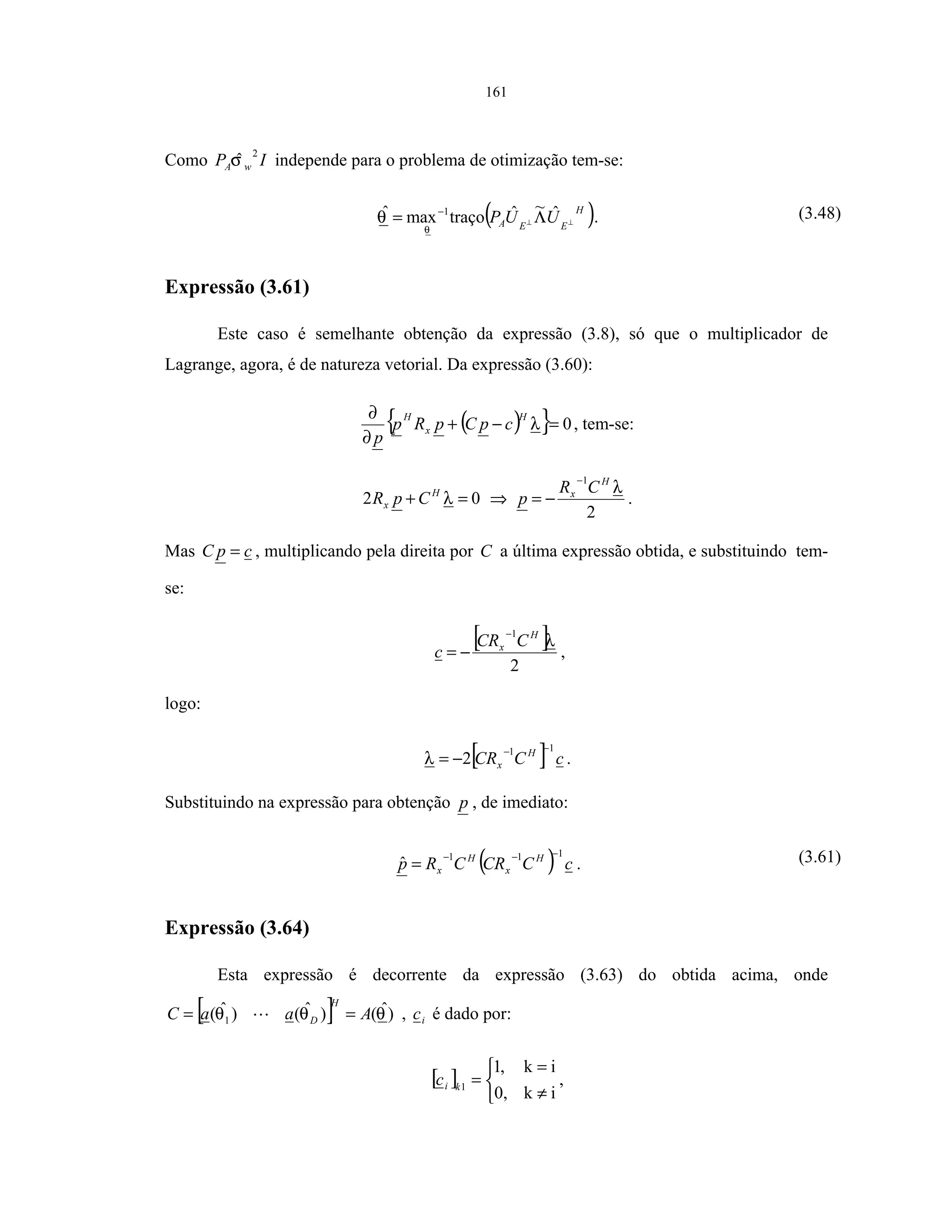 161
Como IP wA
2
ˆσ independe para o problema de otimização tem-se:
( )H
EEA UUP ⊥⊥ Λ= − ˆ~ˆtraçomaxˆ 1
θ
θ . (3.48)
Expressão (3.61)
Este caso é semelhante obtenção da expressão (3.8), só que o multiplicador de
Lagrange, agora, é de natureza vetorial. Da expressão (3.60):
( ){ } 0=−+
∂
∂
λ
H
x
H
cpCpRp
p
, tem-se:
02 =+ λH
x CpR ⇒
2
1
λH
x CR
p
−
−= .
Mas cpC = , multiplicando pela direita por C a última expressão obtida, e substituindo tem-
se:
[ ]
2
1
λH
x CCR
c
−
−= ,
logo:
[ ] cCCR H
x
11
2
−−
−=λ .
Substituindo na expressão para obtenção p , de imediato:
( ) cCCRCRp H
x
H
x
111
ˆ
−−−
= . (3.61)
Expressão (3.64)
Esta expressão é decorrente da expressão (3.63) do obtida acima, onde
[ ] )ˆ()ˆ()ˆ( 1 θθθ AaaC
H
D == , ic é dado por:
[ ]



≠
=
=
ik0,
ik,1
1kic ,
 