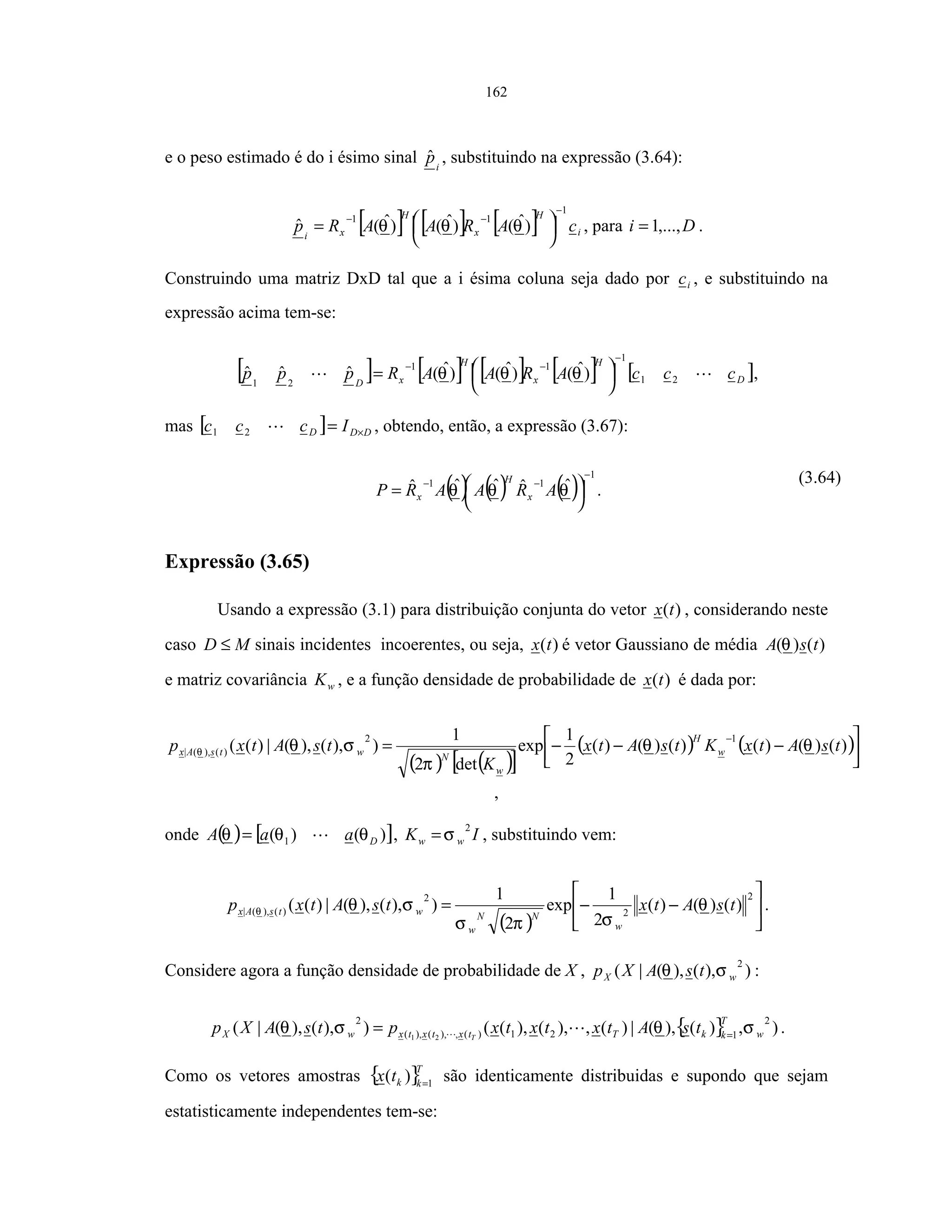 162
e o peso estimado é do i ésimo sinal i
pˆ , substituindo na expressão (3.64):
[ ] [ ] [ ] i
H
x
H
xi
cARAARp
1
11
)ˆ()ˆ()ˆ(ˆ
−
−−




= θθθ , para Di ,...,1= .
Construindo uma matriz DxD tal que a i ésima coluna seja dado por ic , e substituindo na
expressão acima tem-se:
[ ] [ ] [ ] [ ] [ ]D
H
x
H
xD
cccARAARppp 21
1
11
21
)ˆ()ˆ()ˆ(ˆˆˆ
−
−−




= θθθ ,
mas [ ] DDD Iccc ×=21 , obtendo, então, a expressão (3.67):
( ) ( ) ( )
1
11 ˆˆˆˆˆ
−
−−




= θθθ ARAARP x
H
x .
(3.64)
Expressão (3.65)
Usando a expressão (3.1) para distribuição conjunta do vetor )(tx , considerando neste
caso MD ≤ sinais incidentes incoerentes, ou seja, )(tx é vetor Gaussiano de média )()( tsA θ
e matriz covariância wK , e a função densidade de probabilidade de )(tx é dada por:
( ) ( )[ ]
( ) ( )



−−−=
−
)()()()()()(
2
1
exp
det2
1
)),(),(|)((
12
)(),(| tsAtxKtsAtx
K
tsAtxp w
H
w
NwtsAx θθ
π
σθθ
,
onde ( ) [ ])()( 1 DaaA θθθ = , IK ww
2
σ= , substituindo vem:
( )






−−=
2
2
2
)(),(| )()()(
2
1
exp
2
1
)),(),(|)(( tsAtxtsAtxp
w
NN
w
wtsAx θ
σπσ
σθθ .
Considere agora a função densidade de probabilidade de X , )),(),(|(
2
wX tsAXp σθ :
{ } ),)(),(|)(,),(),(()),(),(|(
2
121)(,),(),(
2
21 w
T
kkTtxtxtxwX tsAtxtxtxptsAXp T
σθσθ =
= .
Como os vetores amostras { }T
kktx 1
)( =
são identicamente distribuidas e supondo que sejam
estatisticamente independentes tem-se:
 