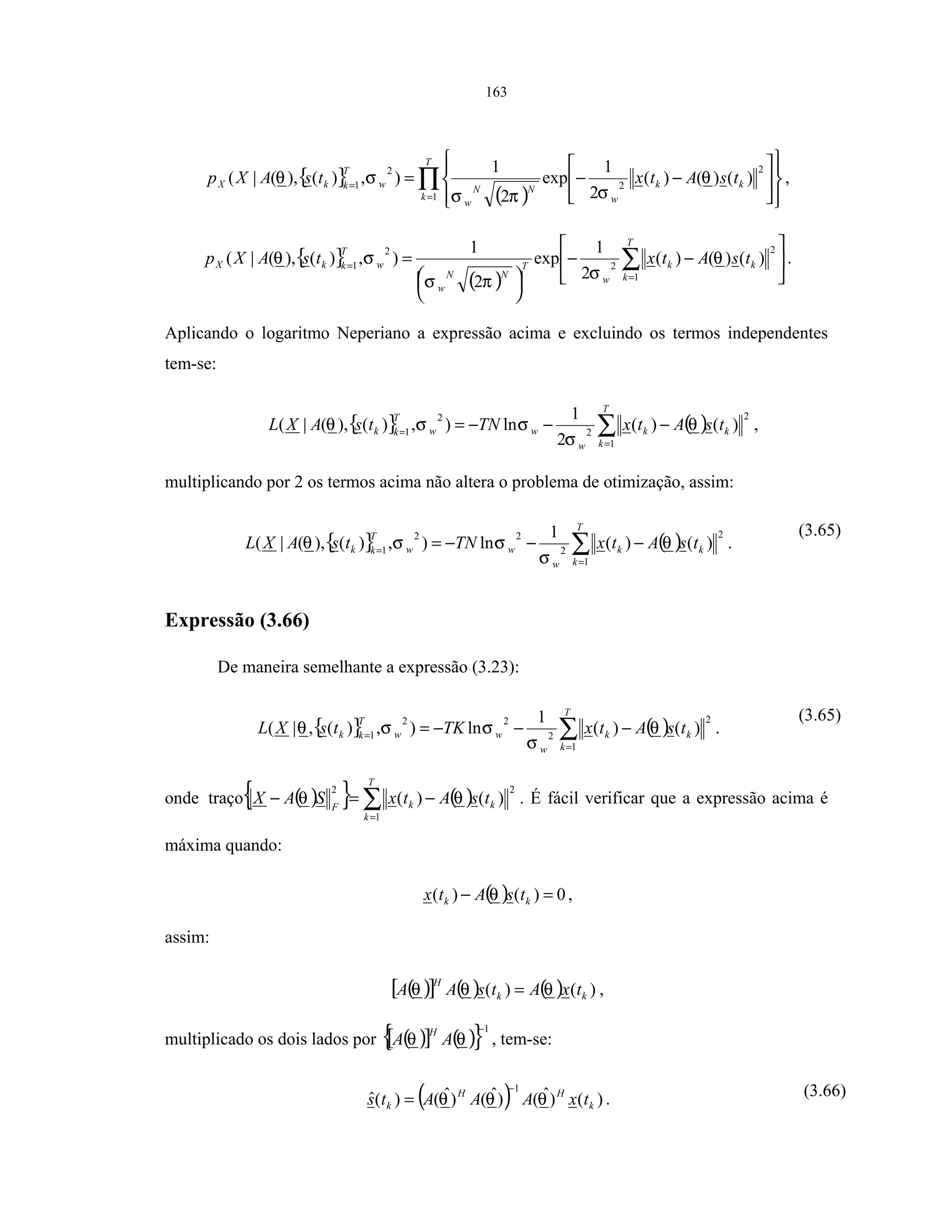 163
{ }
( )
∏=
=














−−=
T
k
kk
w
NN
w
w
T
kkX tsAtxtsAXp
1
2
2
2
1
)()()(
2
1
exp
2
1
),)(),(|( θ
σπσ
σθ ,
{ }
( )






−−





= ∑=
=
T
k
kk
w
T
NN
w
w
T
kkX tsAtxtsAXp
1
2
2
2
1
)()()(
2
1
exp
2
1
),)(),(|( θ
σπσ
σθ .
Aplicando o logaritmo Neperiano a expressão acima e excluindo os termos independentes
tem-se:
{ } ( )∑=
=
−−−=
T
k
kk
w
ww
T
kk tsAtxTNtsAXL
1
2
2
2
1
)()(
2
1
ln),)(),(|( θ
σ
σσθ ,
multiplicando por 2 os termos acima não altera o problema de otimização, assim:
{ } ( )∑=
=
−−−=
T
k
kk
w
ww
T
kk tsAtxTNtsAXL
1
2
2
22
1
)()(
1
ln),)(),(|( θ
σ
σσθ .
(3.65)
Expressão (3.66)
De maneira semelhante a expressão (3.23):
{ } ( )∑=
=
−−−=
T
k
kk
w
ww
T
kk tsAtxTKtsXL
1
2
2
22
1
)()(
1
ln),)(,|( θ
σ
σσθ .
(3.65)
onde ( ){ } ( )∑=
−=−
T
k
kkF
tsAtxSAX
1
22
)()(traço θθ . É fácil verificar que a expressão acima é
máxima quando:
( ) 0)()( =− kk tsAtx θ ,
assim:
( )[ ] ( ) ( ) )()( kk
H
txAtsAA θθθ = ,
multiplicado os dois lados por ( )[ ] ( ){ }1−
θθ AA
H
, tem-se:
( ) )()ˆ()ˆ()ˆ()(ˆ
1
k
HH
k txAAAts θθθ
−
= . (3.66)
 