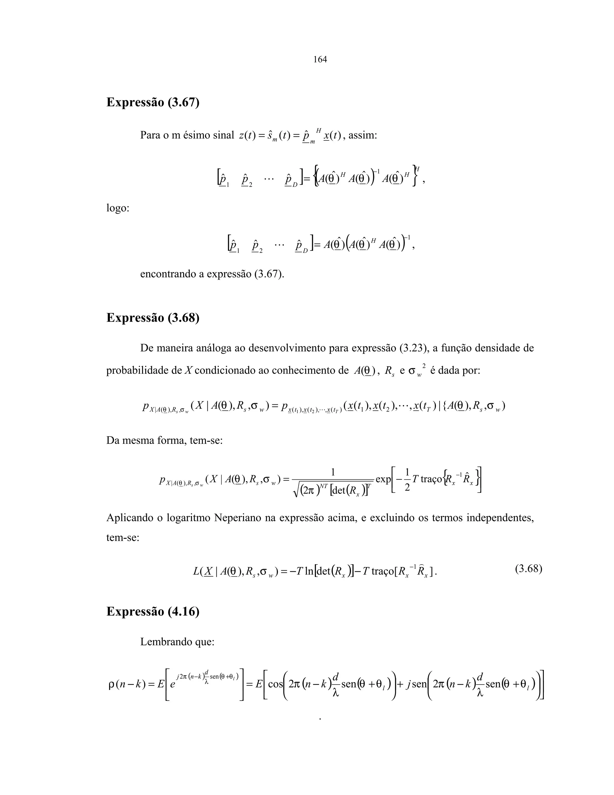 164
Expressão (3.67)
Para o m ésimo sinal )(ˆ)(ˆ)( txptstz
H
mm == , assim:
[ ] ( ){ }H
HH
D
AAAppp )ˆ()ˆ()ˆ(ˆˆˆ
1
21
θθθ
−
= ,
logo:
[ ] ( )1
21
)ˆ()ˆ()ˆ(ˆˆˆ
−
= θθθ AAAppp H
D
,
encontrando a expressão (3.67).
Expressão (3.68)
De maneira análoga ao desenvolvimento para expressão (3.23), a função densidade de
probabilidade de X condicionado ao conhecimento de )(θA , sR e
2
wσ é dada por:
),),({|)(,),(),((),),(|( 21)(,),(),(,),(| 21 wsTtxtxtxwsRAX RAtxtxtxpRAXp Tws
σθσθσθ =
Da mesma forma, tem-se:
( ) ( )[ ]
{ }



−=
−
xx
T
x
NT
wsRAX RRT
R
RAXp ws
ˆtraço
2
1
exp
det2
1
),),(|(
1
,),(|
π
σθσθ
Aplicando o logaritmo Neperiano na expressão acima, e excluindo os termos independentes,
tem-se:
( )[ ] ]traço[detln),),(|(
1
xxxws RRTRTRAXL
−
−−=σθ . (3.68)
Expressão (4.16)
Lembrando que:
( ) ( )
( ) ( ) ( ) ( ) 











+−+





+−=





=−
+−
ll
d
knj d
knj
d
knEeEkn
l
θθ
λ
πθθ
λ
πρ
θθ
λ
π
sen2sensen2cos)(
sen2
.
 