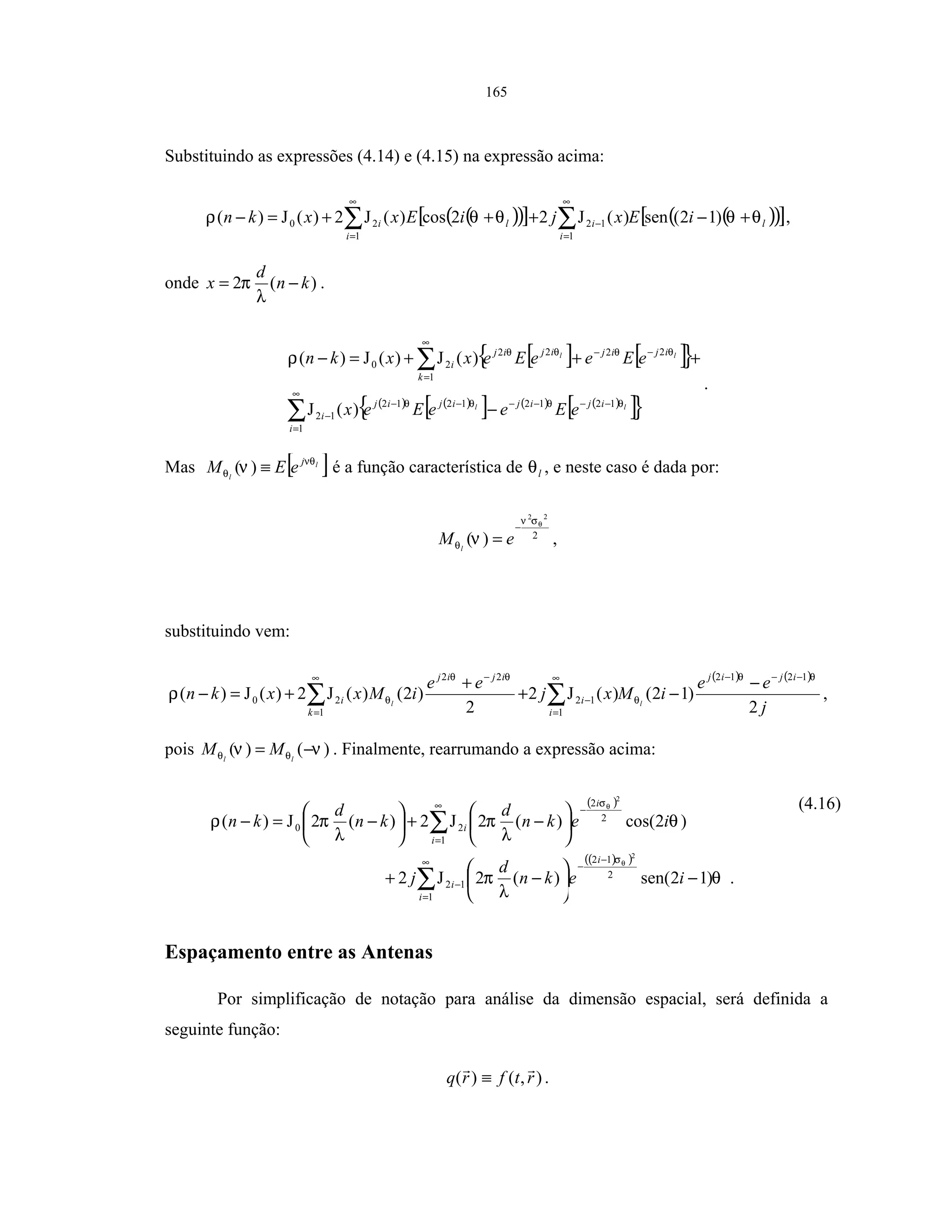 165
Substituindo as expressões (4.14) e (4.15) na expressão acima:
( )( )[ ] ( )( )[ ]l
i
i
i
li iExjiExxkn θθθθρ +−+++=− ∑∑
∞
=
−
∞
=
)12(sen)(J22cos)(J2)(J)(
1
12
1
20 ,
onde )(2 kn
d
x −=
λ
π .
[ ] [ ]{ }
( ) ( )
[ ] ( ) ( )
[ ]{ }ll
ll
ijijijij
i
i
k
ijijijij
i
eEeeEex
eEeeEexxkn
θθθθ
θθθθ
ρ
12121212
1
12
1
2222
20
)(J
)(J)(J)(
−−−−−−
∞
=
−
∞
=
−−
−
+++=−
∑
∑
.
Mas [ ]l
l
j
eEM νθ
θ ν ≡)( é a função característica de lθ , e neste caso é dada por:
2
22
)(
θσν
θ ν
−
= eM l
,
substituindo vem:
( ) ( )
j
ee
iMxj
ee
iMxxkn
ijij
i
i
k
ijij
i ll
2
)12()(J2
2
)2()(J2)(J)(
1212
1
12
1
22
20
θθ
θ
θθ
θρ
−−−∞
=
−
∞
=
−
−
−+
+
+=− ∑∑ ,
pois )()( νν θθ −= ll
MM . Finalmente, rearrumando a expressão acima:
( )
( )( )
.)12sen()(2J2
)2cos()(2J2)(2J)(
1
2
12
12
1
2
2
20
2
2
∑
∑
∞
=
−
−
−
∞
=
−
−





−+






−+





−=−
i
i
i
i
i
i
iekn
d
j
iekn
d
kn
d
kn
θ
λ
π
θ
λ
π
λ
πρ
θ
θ
σ
σ (4.16)
Espaçamento entre as Antenas
Por simplificação de notação para análise da dimensão espacial, será definida a
seguinte função:
),()( rtfrq ≡ .
 
