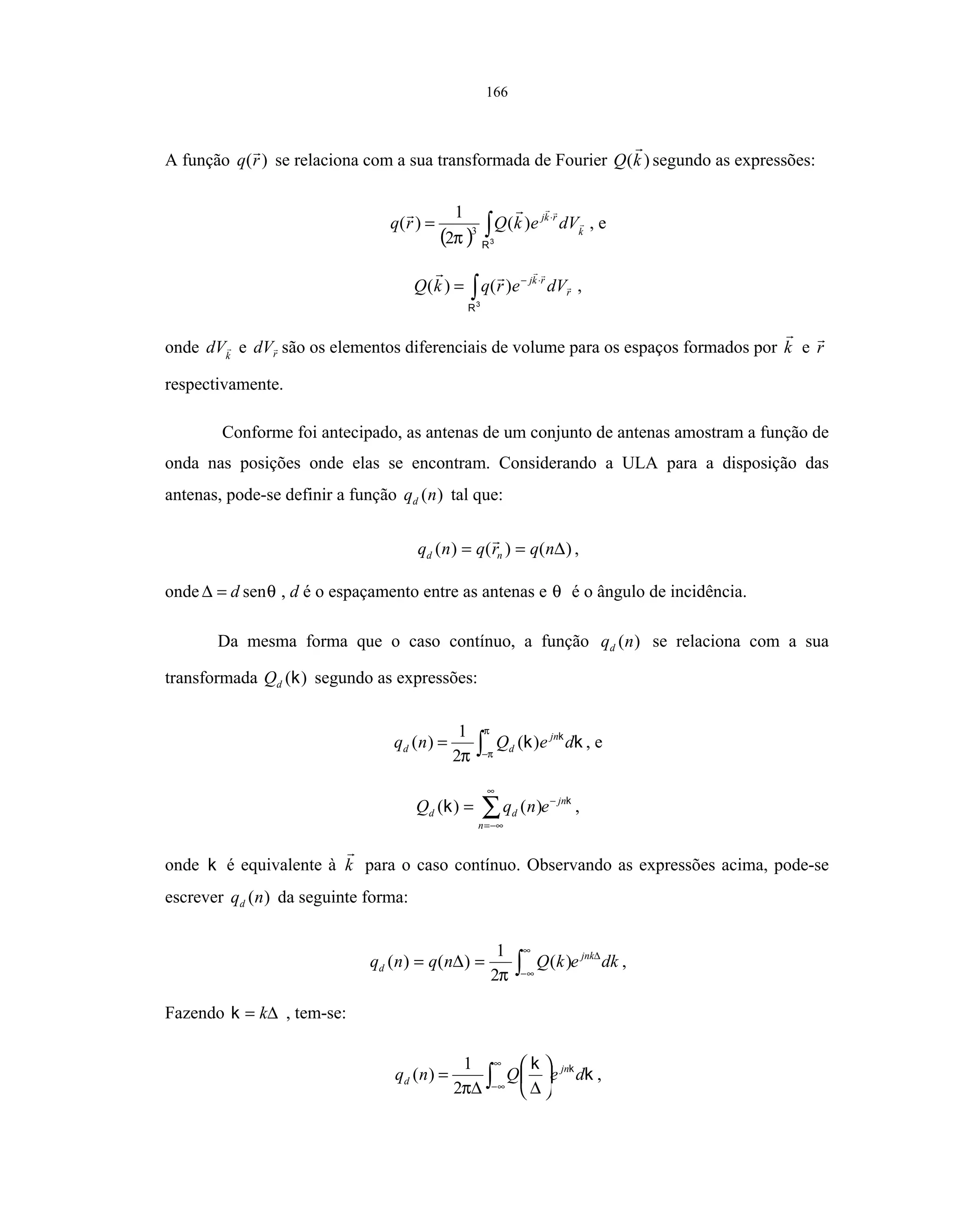 166
A função )(rq se relaciona com a sua transformada de Fourier )(kQ segundo as expressões:
( ) ∫
⋅
=
3
R
k
rkj
dVekQrq )(
2
1
)( 3
π
, e
∫
⋅−
=
3
R
r
rkj
dVerqkQ )()( ,
onde k
dV e rdV são os elementos diferenciais de volume para os espaços formados por k e r
respectivamente.
Conforme foi antecipado, as antenas de um conjunto de antenas amostram a função de
onda nas posições onde elas se encontram. Considerando a ULA para a disposição das
antenas, pode-se definir a função )(nqd tal que:
)()()( ∆== nqrqnq nd ,
onde θsend=∆ , d é o espaçamento entre as antenas e θ é o ângulo de incidência.
Da mesma forma que o caso contínuo, a função )(nqd se relaciona com a sua
transformada )(kdQ segundo as expressões:
∫−
=
π
ππ
kk k
deQnq jn
dd )(
2
1
)( , e
k
k jn
n
dd enqQ −
∞
−∞=
∑= )()( ,
onde k é equivalente à k para o caso contínuo. Observando as expressões acima, pode-se
escrever )(nqd da seguinte forma:
dkekQnqnq jnk
d
∆
∞
∞−∫=∆= )(
2
1
)()(
π
,
Fazendo ∆= kk , tem-se:
k
k k
deQnq jn
d ∫
∞
∞−






∆∆
=
π2
1
)( ,
 