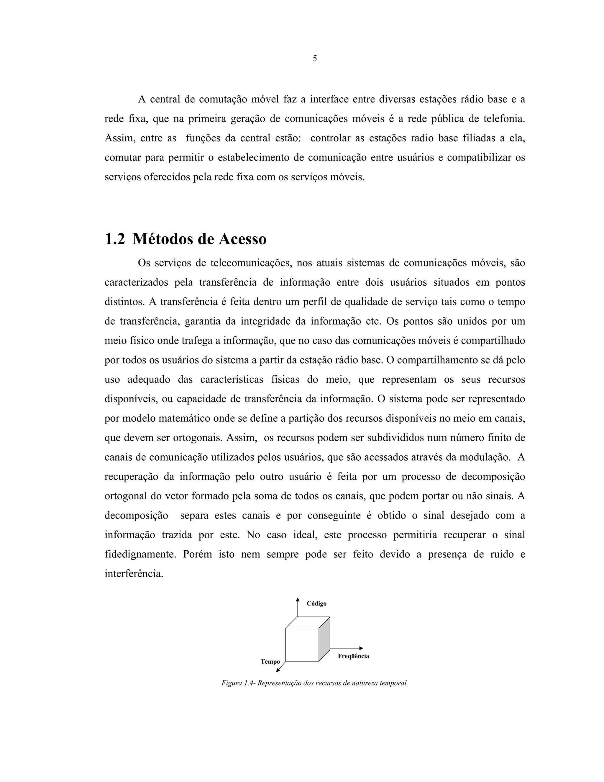 5
A central de comutação móvel faz a interface entre diversas estações rádio base e a
rede fixa, que na primeira geração de comunicações móveis é a rede pública de telefonia.
Assim, entre as funções da central estão: controlar as estações radio base filiadas a ela,
comutar para permitir o estabelecimento de comunicação entre usuários e compatibilizar os
serviços oferecidos pela rede fixa com os serviços móveis.
1.2 Métodos de Acesso
Os serviços de telecomunicações, nos atuais sistemas de comunicações móveis, são
caracterizados pela transferência de informação entre dois usuários situados em pontos
distintos. A transferência é feita dentro um perfil de qualidade de serviço tais como o tempo
de transferência, garantia da integridade da informação etc. Os pontos são unidos por um
meio físico onde trafega a informação, que no caso das comunicações móveis é compartilhado
por todos os usuários do sistema a partir da estação rádio base. O compartilhamento se dá pelo
uso adequado das características físicas do meio, que representam os seus recursos
disponíveis, ou capacidade de transferência da informação. O sistema pode ser representado
por modelo matemático onde se define a partição dos recursos disponíveis no meio em canais,
que devem ser ortogonais. Assim, os recursos podem ser subdivididos num número finito de
canais de comunicação utilizados pelos usuários, que são acessados através da modulação. A
recuperação da informação pelo outro usuário é feita por um processo de decomposição
ortogonal do vetor formado pela soma de todos os canais, que podem portar ou não sinais. A
decomposição separa estes canais e por conseguinte é obtido o sinal desejado com a
informação trazida por este. No caso ideal, este processo permitiria recuperar o sinal
fidedignamente. Porém isto nem sempre pode ser feito devido a presença de ruído e
interferência.
Freqüência
Tempo
Código
Figura 1.4- Representação dos recursos de natureza temporal.
 