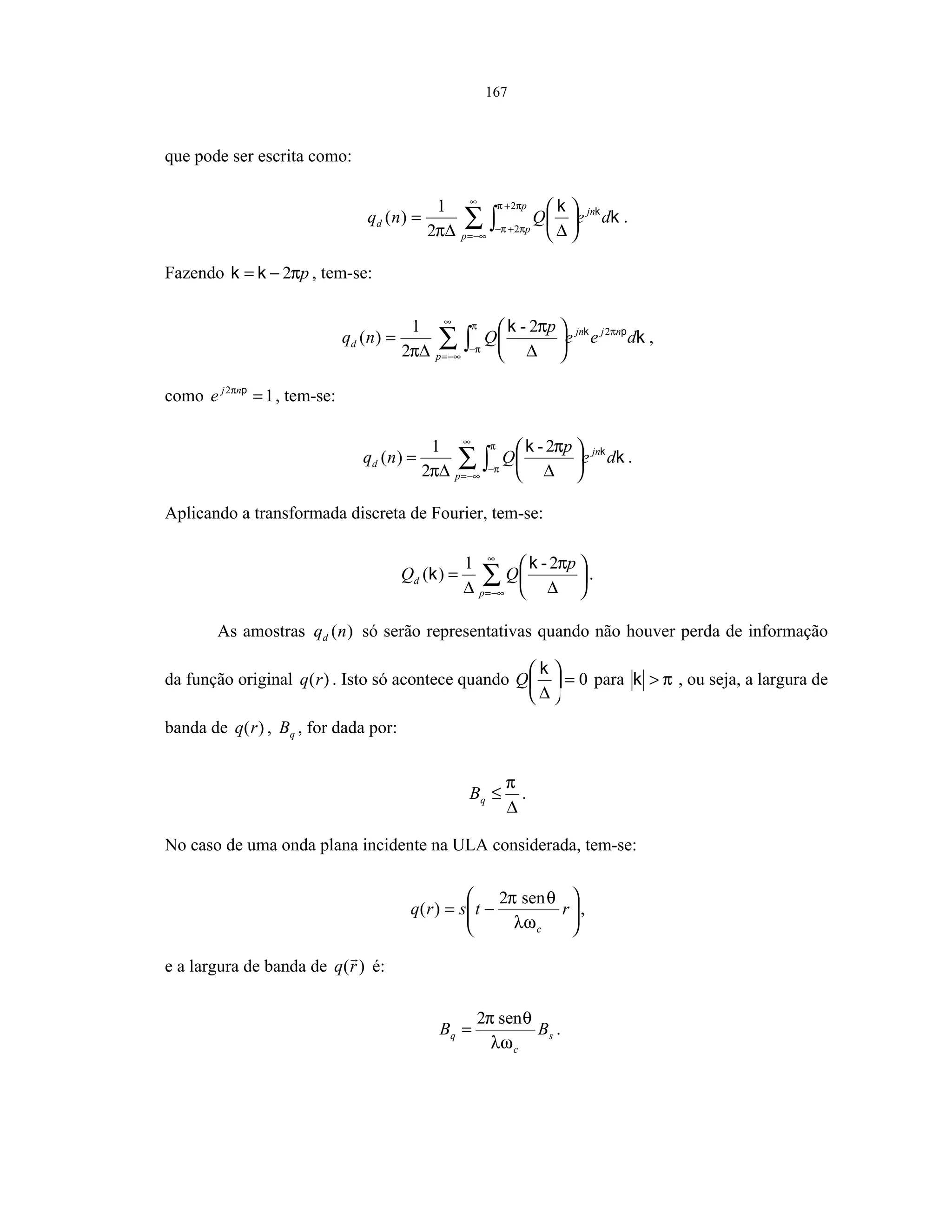 167
que pode ser escrita como:
∑ ∫
∞
−∞=
+
+−






∆∆
=
p
jn
p
p
d deQnq k
k k
ππ
πππ
2
22
1
)( .
Fazendo pπ2−= kk , tem-se:
∑ ∫
∞
−∞=
−






∆∆
=
p
njjn
d dee
p
Qnq k
k pk π
π
π
π
π
22-
2
1
)( ,
como 12
=pnj
e π
, tem-se:
∑ ∫
∞
−∞=
−






∆∆
=
p
jn
d de
p
Qnq k
k k
π
π
π
π
2-
2
1
)( .
Aplicando a transformada discreta de Fourier, tem-se:
∑
∞
−∞=






∆∆
=
p
d
p
QQ
π2-1
)(
k
k .
As amostras )(nqd só serão representativas quando não houver perda de informação
da função original )(rq . Isto só acontece quando 0=





∆
k
Q para π>k , ou seja, a largura de
banda de )(rq , qB , for dada por:
∆
≤
π
qB .
No caso de uma onda plana incidente na ULA considerada, tem-se:






−= rtsrq
cλω
θπ sen2
)( ,
e a largura de banda de )(rq é:
s
c
q BB
λω
θπ sen2
= .
 