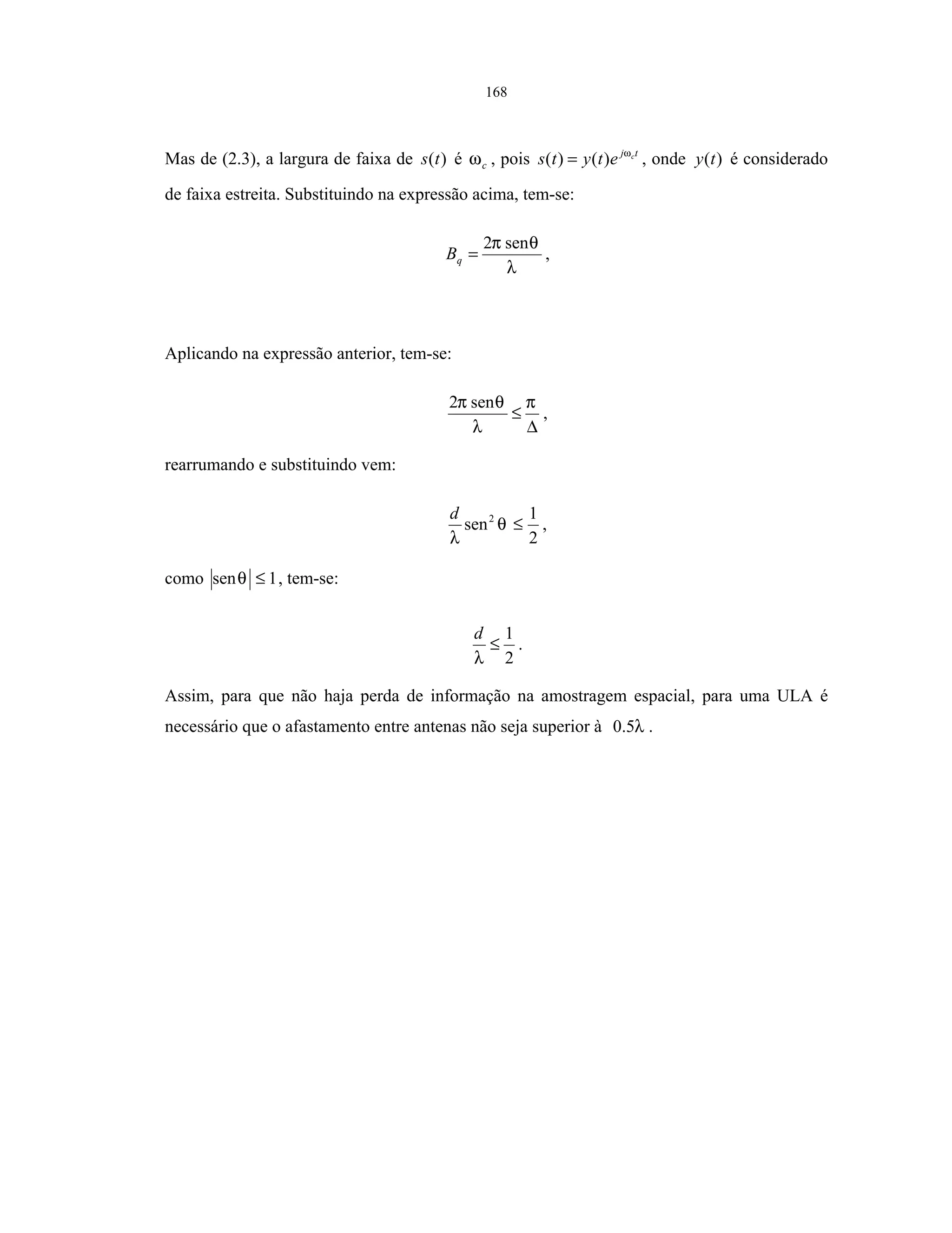 168
Mas de (2.3), a largura de faixa de )(ts é cω , pois tj c
etyts ω
)()( = , onde )(ty é considerado
de faixa estreita. Substituindo na expressão acima, tem-se:
λ
θπ sen2
=qB ,
Aplicando na expressão anterior, tem-se:
∆
≤
π
λ
θπ sen2
,
rearrumando e substituindo vem:
2
1
sen2
≤θ
λ
d
,
como 1sen ≤θ , tem-se:
2
1
≤
λ
d
.
Assim, para que não haja perda de informação na amostragem espacial, para uma ULA é
necessário que o afastamento entre antenas não seja superior à λ5.0 .
 