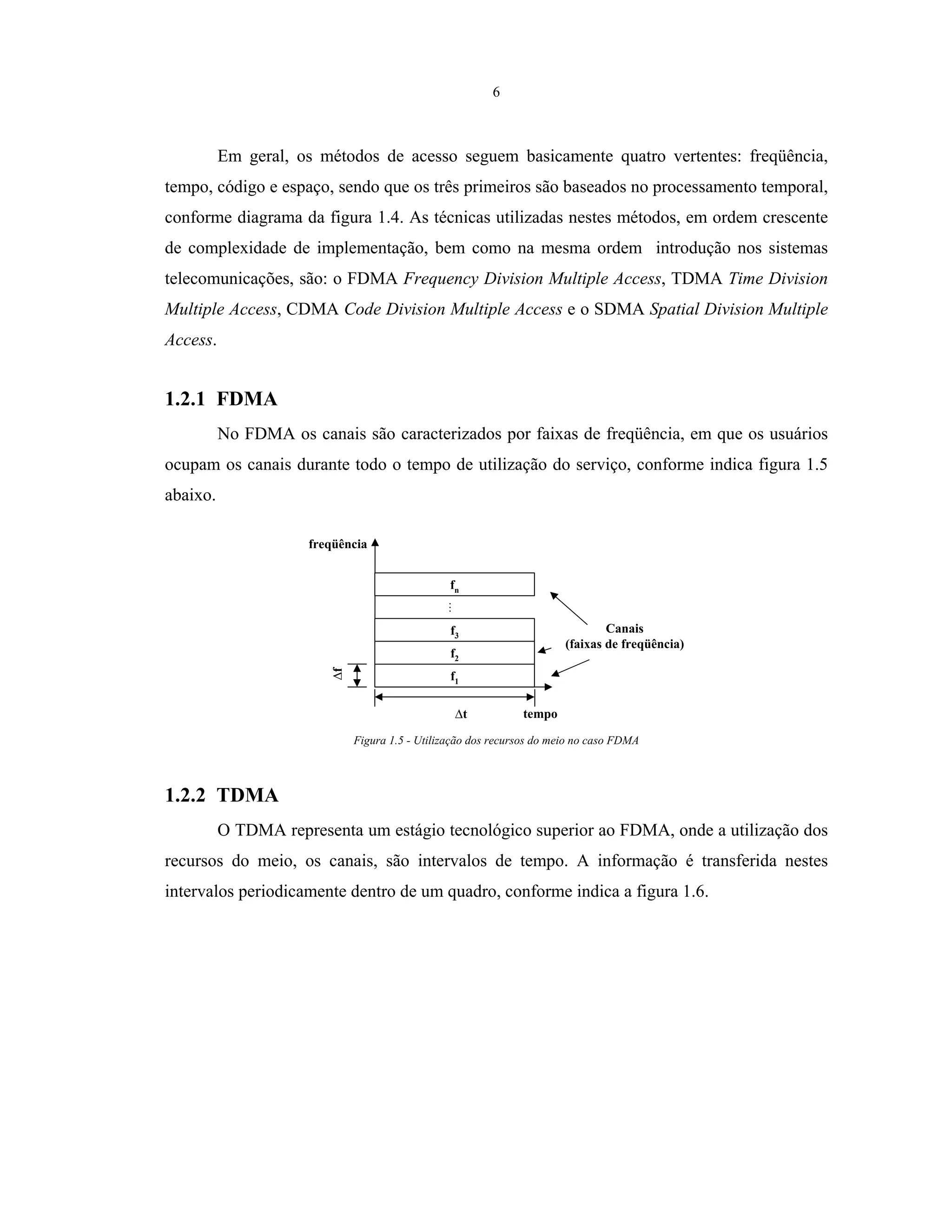 6
Em geral, os métodos de acesso seguem basicamente quatro vertentes: freqüência,
tempo, código e espaço, sendo que os três primeiros são baseados no processamento temporal,
conforme diagrama da figura 1.4. As técnicas utilizadas nestes métodos, em ordem crescente
de complexidade de implementação, bem como na mesma ordem introdução nos sistemas
telecomunicações, são: o FDMA Frequency Division Multiple Access, TDMA Time Division
Multiple Access, CDMA Code Division Multiple Access e o SDMA Spatial Division Multiple
Access.
1.2.1 FDMA
No FDMA os canais são caracterizados por faixas de freqüência, em que os usuários
ocupam os canais durante todo o tempo de utilização do serviço, conforme indica figura 1.5
abaixo.
f
f1
f2
f3
fn
t tempo
freqüência
Canais
(faixas de freqüência)
Figura 1.5 - Utilização dos recursos do meio no caso FDMA
1.2.2 TDMA
O TDMA representa um estágio tecnológico superior ao FDMA, onde a utilização dos
recursos do meio, os canais, são intervalos de tempo. A informação é transferida nestes
intervalos periodicamente dentro de um quadro, conforme indica a figura 1.6.
 