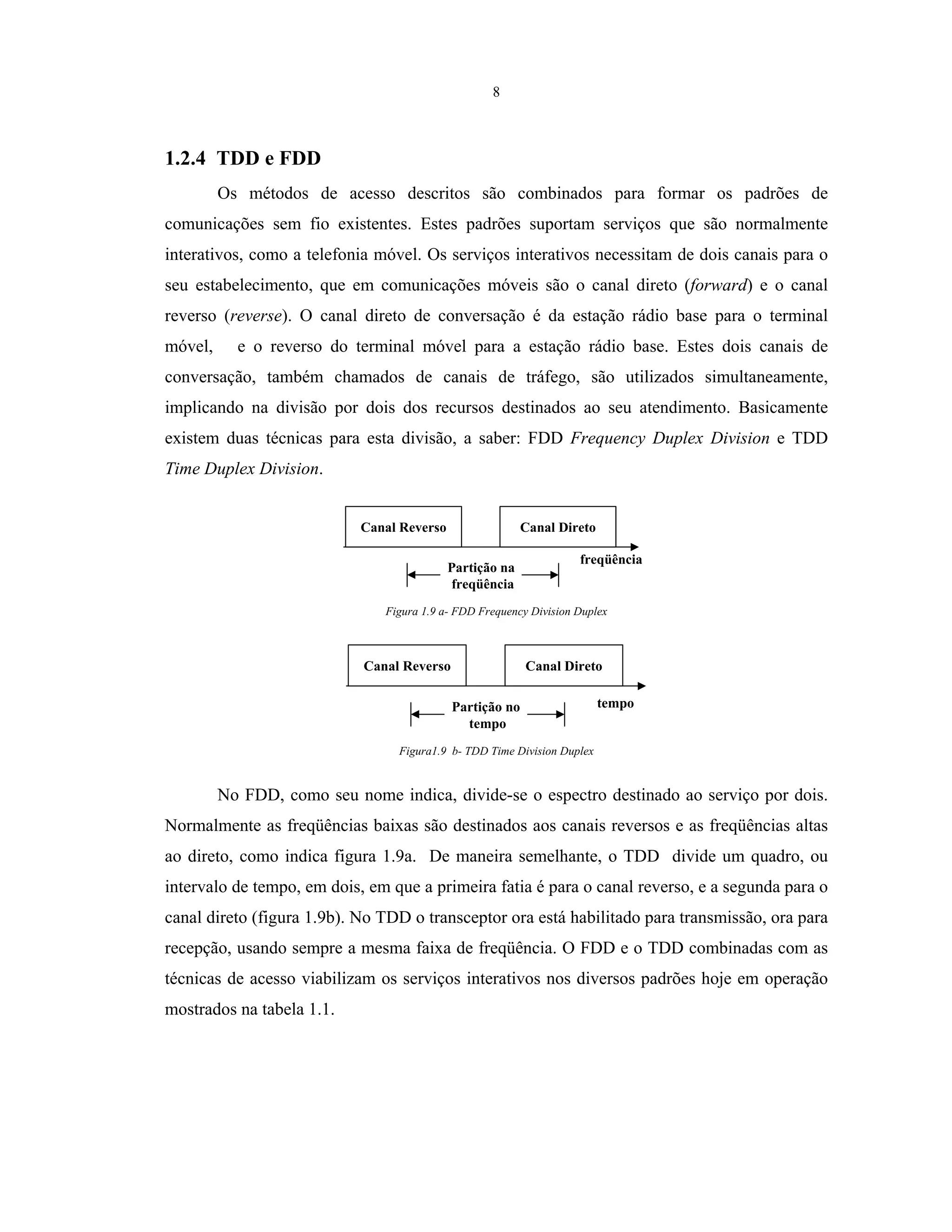 8
1.2.4 TDD e FDD
Os métodos de acesso descritos são combinados para formar os padrões de
comunicações sem fio existentes. Estes padrões suportam serviços que são normalmente
interativos, como a telefonia móvel. Os serviços interativos necessitam de dois canais para o
seu estabelecimento, que em comunicações móveis são o canal direto (forward) e o canal
reverso (reverse). O canal direto de conversação é da estação rádio base para o terminal
móvel, e o reverso do terminal móvel para a estação rádio base. Estes dois canais de
conversação, também chamados de canais de tráfego, são utilizados simultaneamente,
implicando na divisão por dois dos recursos destinados ao seu atendimento. Basicamente
existem duas técnicas para esta divisão, a saber: FDD Frequency Duplex Division e TDD
Time Duplex Division.
Canal Reverso Canal Direto
Partição na
freqüência
freqüência
Figura 1.9 a- FDD Frequency Division Duplex
Canal Reverso Canal Direto
Partição no
tempo
tempo
Figura1.9 b- TDD Time Division Duplex
No FDD, como seu nome indica, divide-se o espectro destinado ao serviço por dois.
Normalmente as freqüências baixas são destinados aos canais reversos e as freqüências altas
ao direto, como indica figura 1.9a. De maneira semelhante, o TDD divide um quadro, ou
intervalo de tempo, em dois, em que a primeira fatia é para o canal reverso, e a segunda para o
canal direto (figura 1.9b). No TDD o transceptor ora está habilitado para transmissão, ora para
recepção, usando sempre a mesma faixa de freqüência. O FDD e o TDD combinadas com as
técnicas de acesso viabilizam os serviços interativos nos diversos padrões hoje em operação
mostrados na tabela 1.1.
 