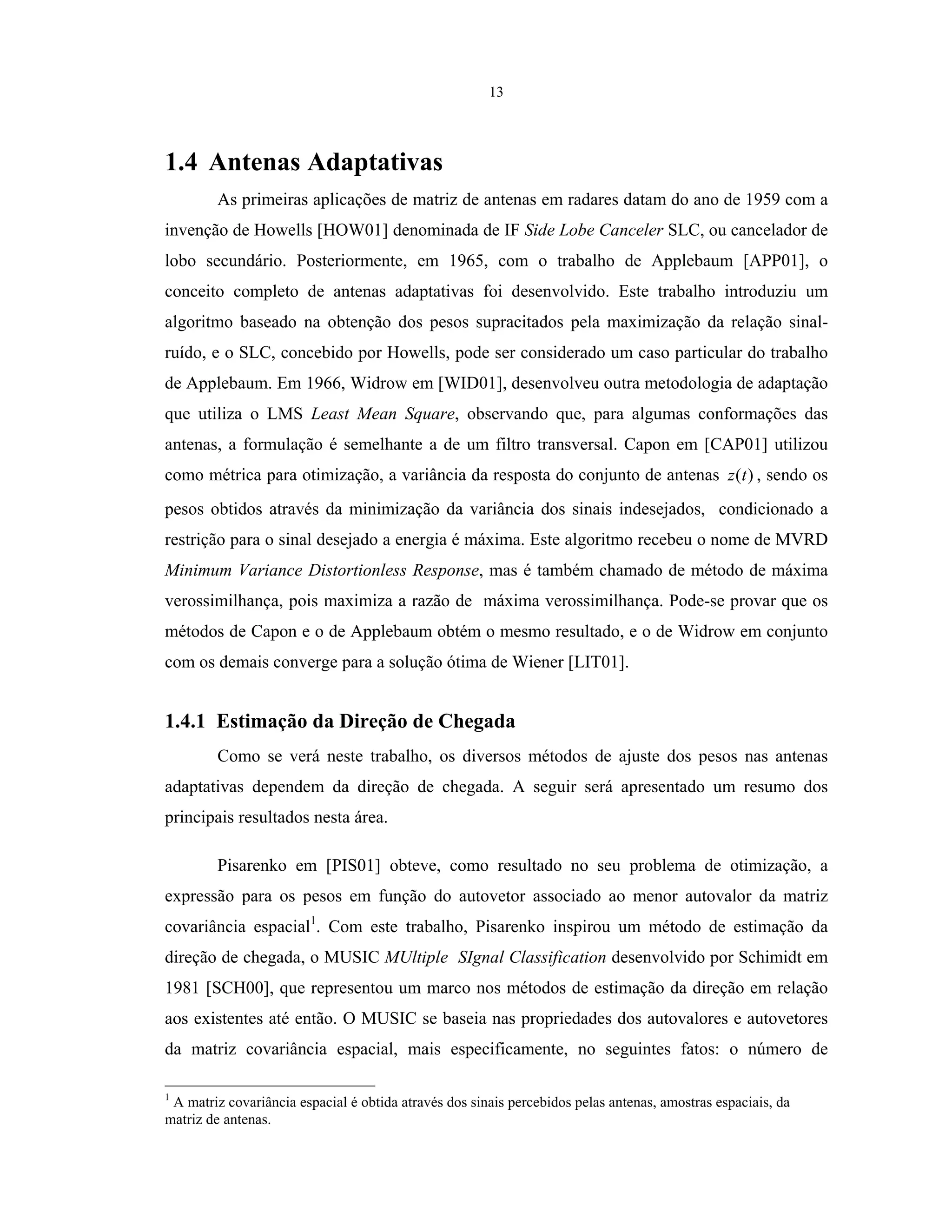 13
1.4 Antenas Adaptativas
As primeiras aplicações de matriz de antenas em radares datam do ano de 1959 com a
invenção de Howells [HOW01] denominada de IF Side Lobe Canceler SLC, ou cancelador de
lobo secundário. Posteriormente, em 1965, com o trabalho de Applebaum [APP01], o
conceito completo de antenas adaptativas foi desenvolvido. Este trabalho introduziu um
algoritmo baseado na obtenção dos pesos supracitados pela maximização da relação sinal-
ruído, e o SLC, concebido por Howells, pode ser considerado um caso particular do trabalho
de Applebaum. Em 1966, Widrow em [WID01], desenvolveu outra metodologia de adaptação
que utiliza o LMS Least Mean Square, observando que, para algumas conformações das
antenas, a formulação é semelhante a de um filtro transversal. Capon em [CAP01] utilizou
como métrica para otimização, a variância da resposta do conjunto de antenas )(tz , sendo os
pesos obtidos através da minimização da variância dos sinais indesejados, condicionado a
restrição para o sinal desejado a energia é máxima. Este algoritmo recebeu o nome de MVRD
Minimum Variance Distortionless Response, mas é também chamado de método de máxima
verossimilhança, pois maximiza a razão de máxima verossimilhança. Pode-se provar que os
métodos de Capon e o de Applebaum obtém o mesmo resultado, e o de Widrow em conjunto
com os demais converge para a solução ótima de Wiener [LIT01].
1.4.1 Estimação da Direção de Chegada
Como se verá neste trabalho, os diversos métodos de ajuste dos pesos nas antenas
adaptativas dependem da direção de chegada. A seguir será apresentado um resumo dos
principais resultados nesta área.
Pisarenko em [PIS01] obteve, como resultado no seu problema de otimização, a
expressão para os pesos em função do autovetor associado ao menor autovalor da matriz
covariância espacial1
. Com este trabalho, Pisarenko inspirou um método de estimação da
direção de chegada, o MUSIC MUltiple SIgnal Classification desenvolvido por Schimidt em
1981 [SCH00], que representou um marco nos métodos de estimação da direção em relação
aos existentes até então. O MUSIC se baseia nas propriedades dos autovalores e autovetores
da matriz covariância espacial, mais especificamente, no seguintes fatos: o número de
1
A matriz covariância espacial é obtida através dos sinais percebidos pelas antenas, amostras espaciais, da
matriz de antenas.
 
