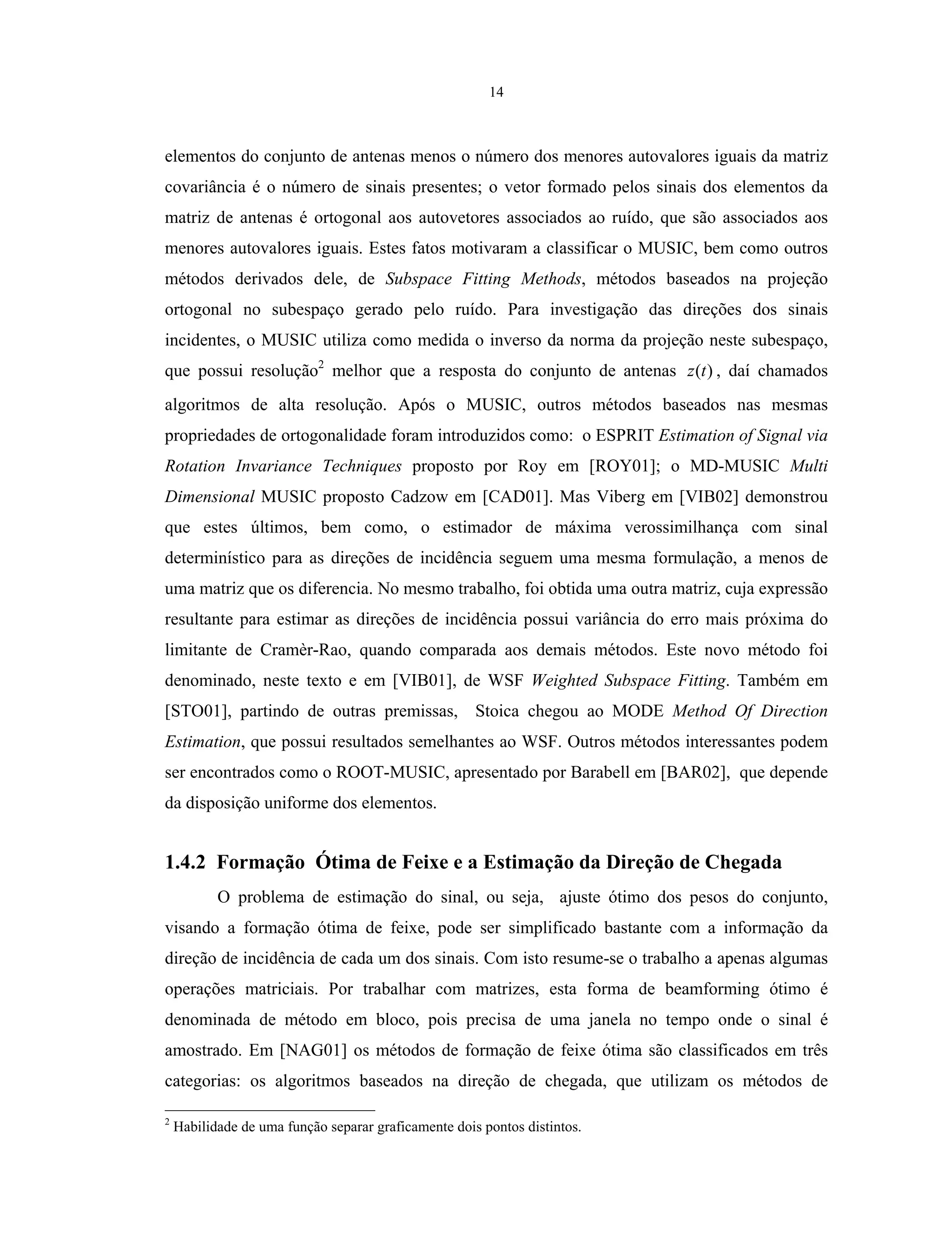 14
elementos do conjunto de antenas menos o número dos menores autovalores iguais da matriz
covariância é o número de sinais presentes; o vetor formado pelos sinais dos elementos da
matriz de antenas é ortogonal aos autovetores associados ao ruído, que são associados aos
menores autovalores iguais. Estes fatos motivaram a classificar o MUSIC, bem como outros
métodos derivados dele, de Subspace Fitting Methods, métodos baseados na projeção
ortogonal no subespaço gerado pelo ruído. Para investigação das direções dos sinais
incidentes, o MUSIC utiliza como medida o inverso da norma da projeção neste subespaço,
que possui resolução2
melhor que a resposta do conjunto de antenas )(tz , daí chamados
algoritmos de alta resolução. Após o MUSIC, outros métodos baseados nas mesmas
propriedades de ortogonalidade foram introduzidos como: o ESPRIT Estimation of Signal via
Rotation Invariance Techniques proposto por Roy em [ROY01]; o MD-MUSIC Multi
Dimensional MUSIC proposto Cadzow em [CAD01]. Mas Viberg em [VIB02] demonstrou
que estes últimos, bem como, o estimador de máxima verossimilhança com sinal
determinístico para as direções de incidência seguem uma mesma formulação, a menos de
uma matriz que os diferencia. No mesmo trabalho, foi obtida uma outra matriz, cuja expressão
resultante para estimar as direções de incidência possui variância do erro mais próxima do
limitante de Cramèr-Rao, quando comparada aos demais métodos. Este novo método foi
denominado, neste texto e em [VIB01], de WSF Weighted Subspace Fitting. Também em
[STO01], partindo de outras premissas, Stoica chegou ao MODE Method Of Direction
Estimation, que possui resultados semelhantes ao WSF. Outros métodos interessantes podem
ser encontrados como o ROOT-MUSIC, apresentado por Barabell em [BAR02], que depende
da disposição uniforme dos elementos.
1.4.2 Formação Ótima de Feixe e a Estimação da Direção de Chegada
O problema de estimação do sinal, ou seja, ajuste ótimo dos pesos do conjunto,
visando a formação ótima de feixe, pode ser simplificado bastante com a informação da
direção de incidência de cada um dos sinais. Com isto resume-se o trabalho a apenas algumas
operações matriciais. Por trabalhar com matrizes, esta forma de beamforming ótimo é
denominada de método em bloco, pois precisa de uma janela no tempo onde o sinal é
amostrado. Em [NAG01] os métodos de formação de feixe ótima são classificados em três
categorias: os algoritmos baseados na direção de chegada, que utilizam os métodos de
2
Habilidade de uma função separar graficamente dois pontos distintos.
 