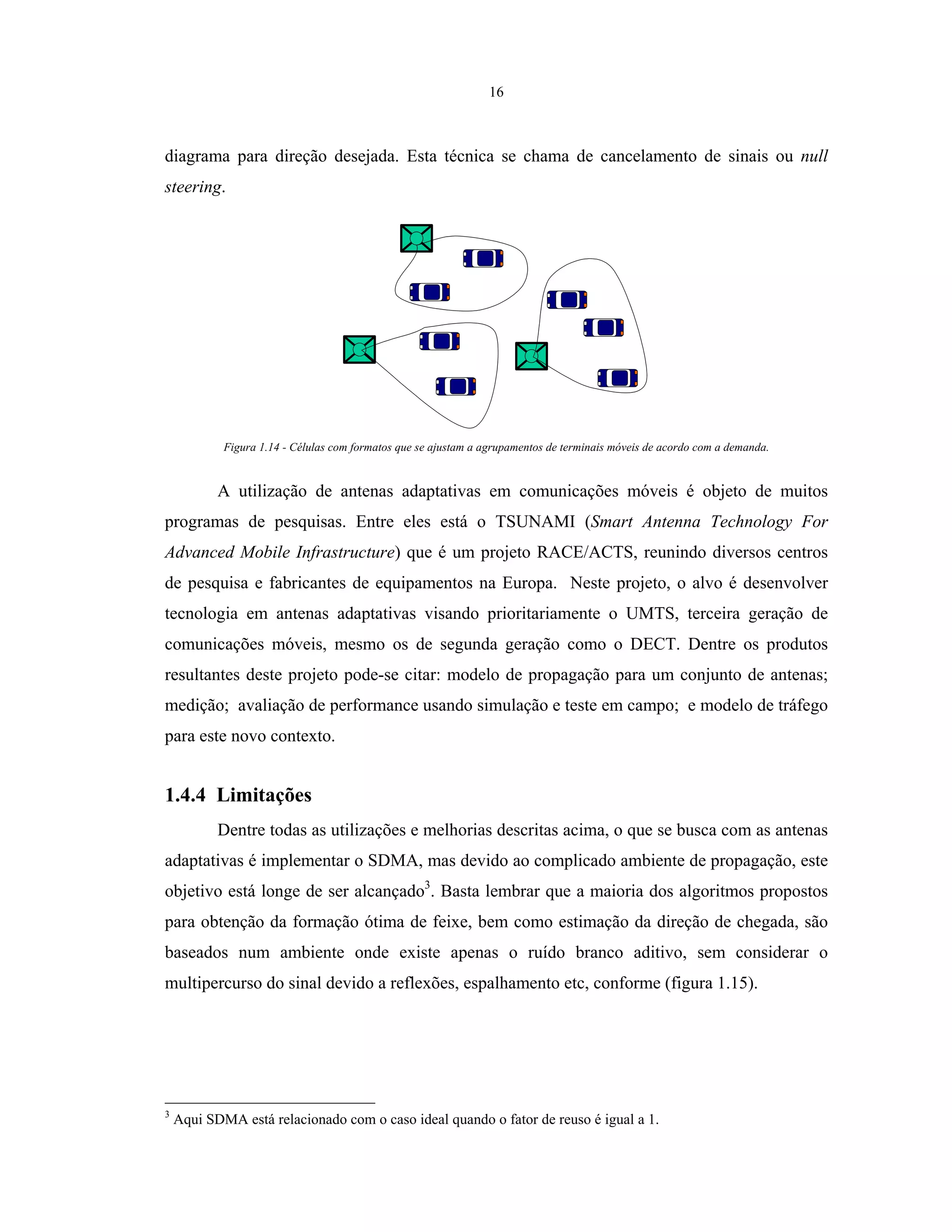 16
diagrama para direção desejada. Esta técnica se chama de cancelamento de sinais ou null
steering.
Figura 1.14 - Células com formatos que se ajustam a agrupamentos de terminais móveis de acordo com a demanda.
A utilização de antenas adaptativas em comunicações móveis é objeto de muitos
programas de pesquisas. Entre eles está o TSUNAMI (Smart Antenna Technology For
Advanced Mobile Infrastructure) que é um projeto RACE/ACTS, reunindo diversos centros
de pesquisa e fabricantes de equipamentos na Europa. Neste projeto, o alvo é desenvolver
tecnologia em antenas adaptativas visando prioritariamente o UMTS, terceira geração de
comunicações móveis, mesmo os de segunda geração como o DECT. Dentre os produtos
resultantes deste projeto pode-se citar: modelo de propagação para um conjunto de antenas;
medição; avaliação de performance usando simulação e teste em campo; e modelo de tráfego
para este novo contexto.
1.4.4 Limitações
Dentre todas as utilizações e melhorias descritas acima, o que se busca com as antenas
adaptativas é implementar o SDMA, mas devido ao complicado ambiente de propagação, este
objetivo está longe de ser alcançado3
. Basta lembrar que a maioria dos algoritmos propostos
para obtenção da formação ótima de feixe, bem como estimação da direção de chegada, são
baseados num ambiente onde existe apenas o ruído branco aditivo, sem considerar o
multipercurso do sinal devido a reflexões, espalhamento etc, conforme (figura 1.15).
3
Aqui SDMA está relacionado com o caso ideal quando o fator de reuso é igual a 1.
 