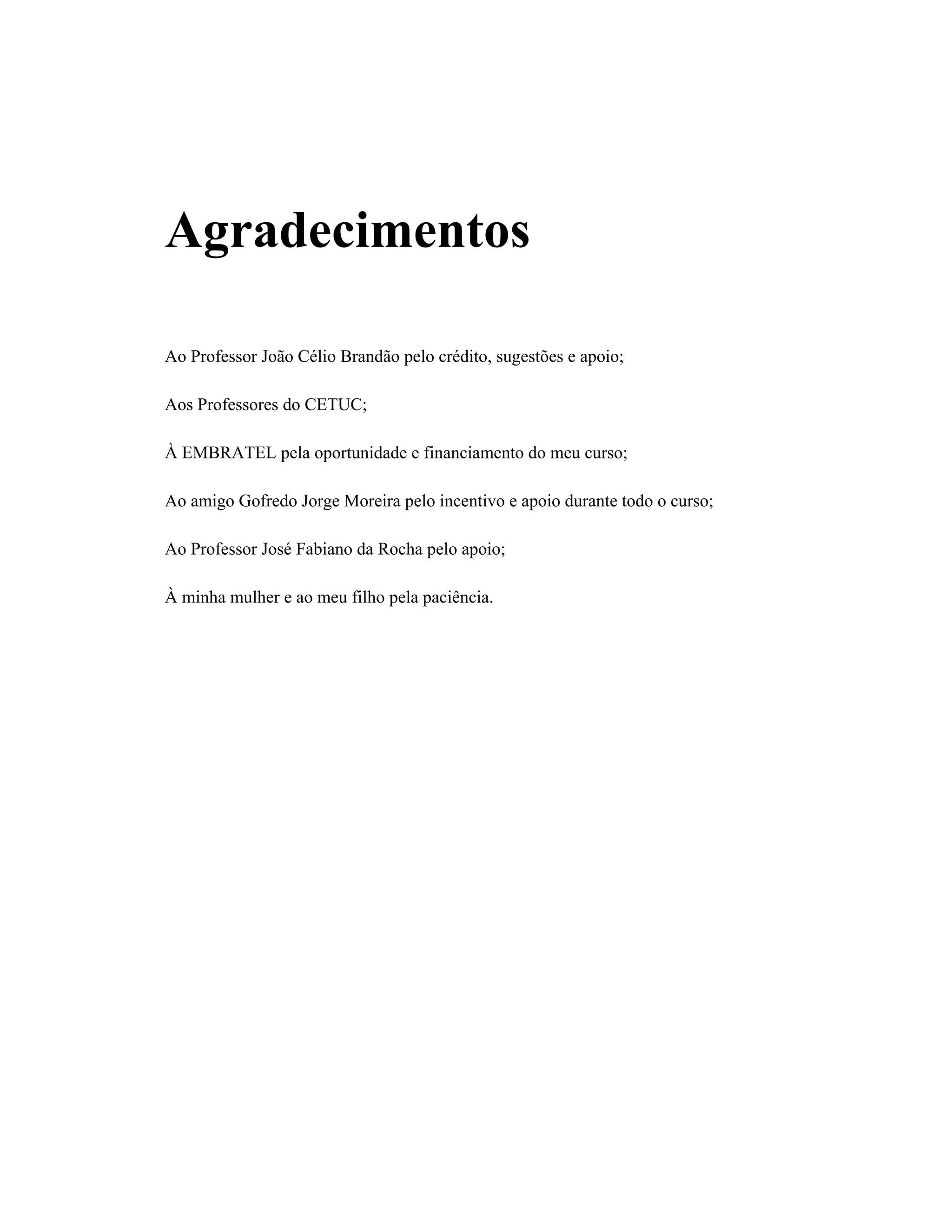 Agradecimentos
Ao Professor João Célio Brandão pelo crédito, sugestões e apoio;
Aos Professores do CETUC;
À EMBRATEL pela oportunidade e financiamento do meu curso;
Ao amigo Gofredo Jorge Moreira pelo incentivo e apoio durante todo o curso;
Ao Professor José Fabiano da Rocha pelo apoio;
À minha mulher e ao meu filho pela paciência.
 