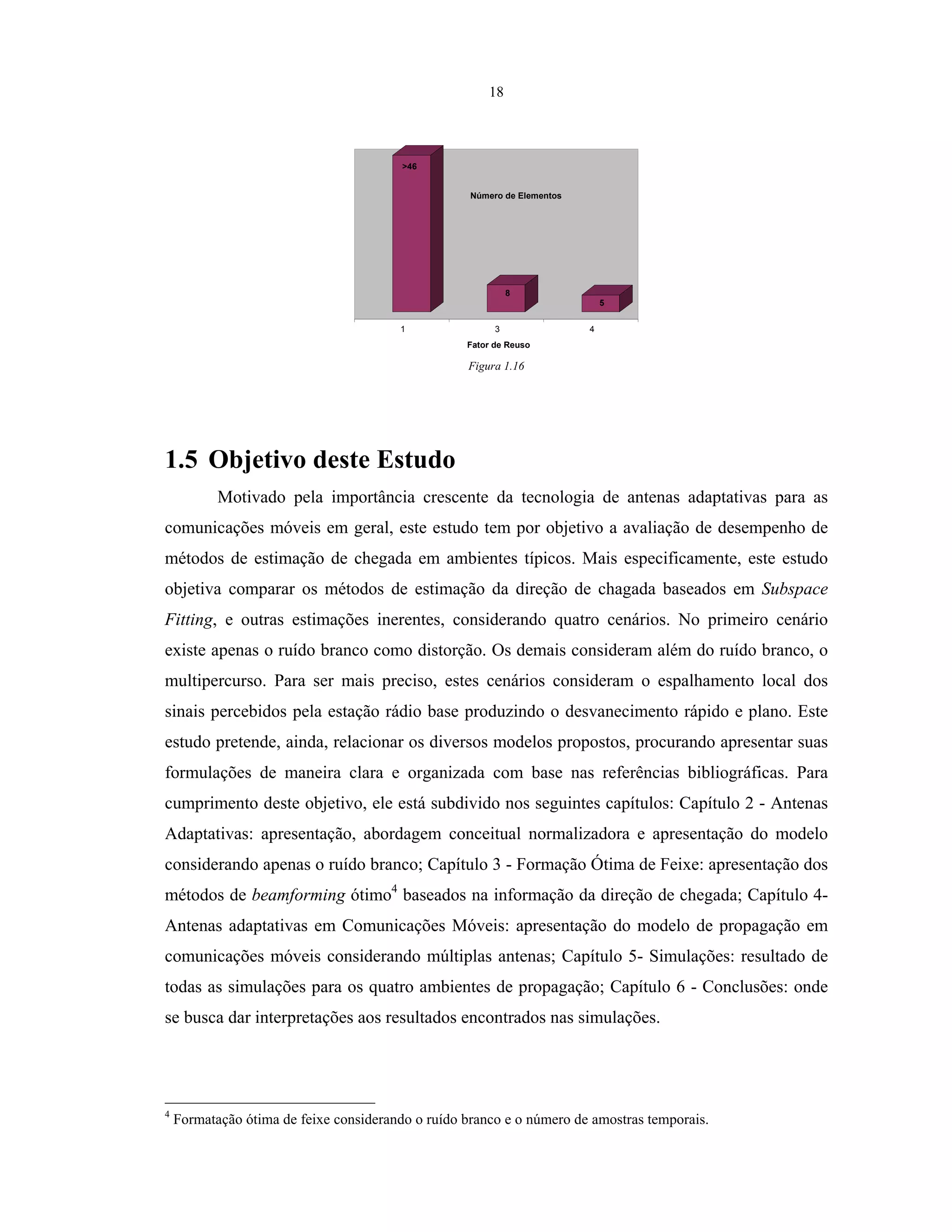 18
1 3 4
Fator de Reuso
Número de Elementos
>46
8
5
Figura 1.16
1.5 Objetivo deste Estudo
Motivado pela importância crescente da tecnologia de antenas adaptativas para as
comunicações móveis em geral, este estudo tem por objetivo a avaliação de desempenho de
métodos de estimação de chegada em ambientes típicos. Mais especificamente, este estudo
objetiva comparar os métodos de estimação da direção de chagada baseados em Subspace
Fitting, e outras estimações inerentes, considerando quatro cenários. No primeiro cenário
existe apenas o ruído branco como distorção. Os demais consideram além do ruído branco, o
multipercurso. Para ser mais preciso, estes cenários consideram o espalhamento local dos
sinais percebidos pela estação rádio base produzindo o desvanecimento rápido e plano. Este
estudo pretende, ainda, relacionar os diversos modelos propostos, procurando apresentar suas
formulações de maneira clara e organizada com base nas referências bibliográficas. Para
cumprimento deste objetivo, ele está subdivido nos seguintes capítulos: Capítulo 2 - Antenas
Adaptativas: apresentação, abordagem conceitual normalizadora e apresentação do modelo
considerando apenas o ruído branco; Capítulo 3 - Formação Ótima de Feixe: apresentação dos
métodos de beamforming ótimo4
baseados na informação da direção de chegada; Capítulo 4-
Antenas adaptativas em Comunicações Móveis: apresentação do modelo de propagação em
comunicações móveis considerando múltiplas antenas; Capítulo 5- Simulações: resultado de
todas as simulações para os quatro ambientes de propagação; Capítulo 6 - Conclusões: onde
se busca dar interpretações aos resultados encontrados nas simulações.
4
Formatação ótima de feixe considerando o ruído branco e o número de amostras temporais.
 