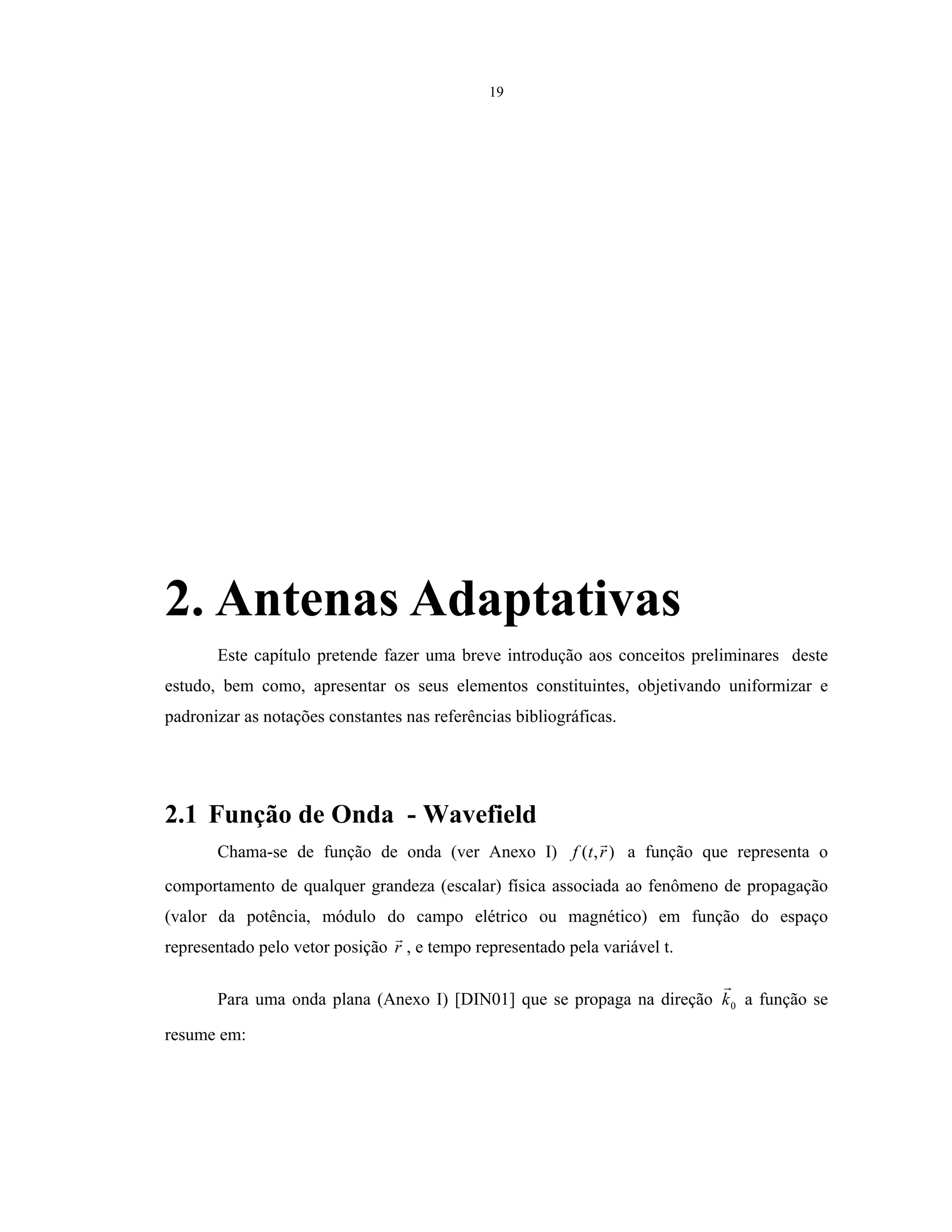19
2. Antenas Adaptativas
Este capítulo pretende fazer uma breve introdução aos conceitos preliminares deste
estudo, bem como, apresentar os seus elementos constituintes, objetivando uniformizar e
padronizar as notações constantes nas referências bibliográficas.
2.1 Função de Onda - Wavefield
Chama-se de função de onda (ver Anexo I) ),( rtf a função que representa o
comportamento de qualquer grandeza (escalar) física associada ao fenômeno de propagação
(valor da potência, módulo do campo elétrico ou magnético) em função do espaço
representado pelo vetor posição r , e tempo representado pela variável t.
Para uma onda plana (Anexo I) [DIN01] que se propaga na direção 0k a função se
resume em:
 