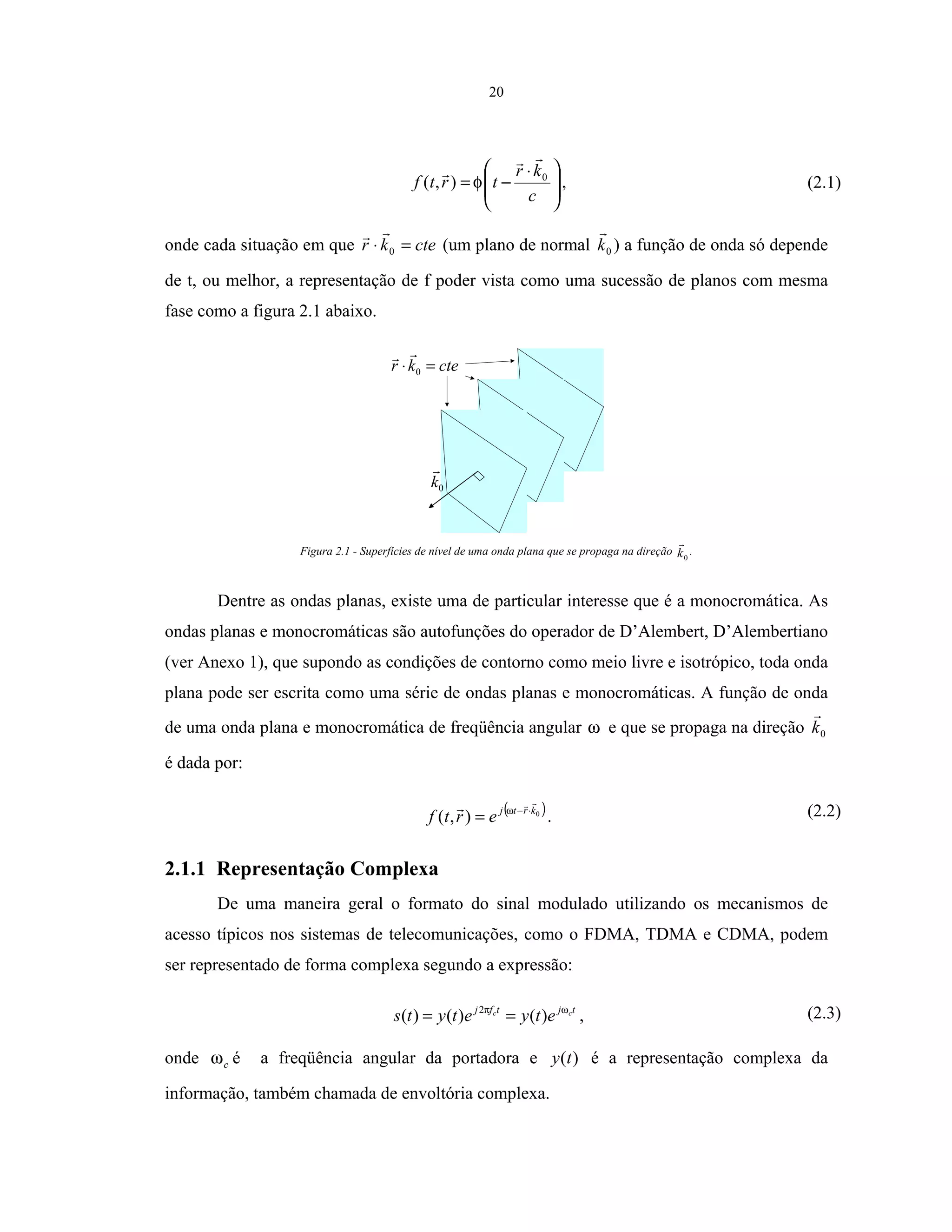 20







 ⋅
−=
c
kr
trtf 0
),( φ , (2.1)
onde cada situação em que ctekr =⋅ 0 (um plano de normal 0k ) a função de onda só depende
de t, ou melhor, a representação de f poder vista como uma sucessão de planos com mesma
fase como a figura 2.1 abaixo.
0k
ctekr =⋅ 0
Figura 2.1 - Superfícies de nível de uma onda plana que se propaga na direção 0k .
Dentre as ondas planas, existe uma de particular interesse que é a monocromática. As
ondas planas e monocromáticas são autofunções do operador de D’Alembert, D’Alembertiano
(ver Anexo 1), que supondo as condições de contorno como meio livre e isotrópico, toda onda
plana pode ser escrita como uma série de ondas planas e monocromáticas. A função de onda
de uma onda plana e monocromática de freqüência angular ω e que se propaga na direção 0k
é dada por:
( )0
),( krtj
ertf ⋅−
= ω
. (2.2)
2.1.1 Representação Complexa
De uma maneira geral o formato do sinal modulado utilizando os mecanismos de
acesso típicos nos sistemas de telecomunicações, como o FDMA, TDMA e CDMA, podem
ser representado de forma complexa segundo a expressão:
tjtfj cc
etyetyts ωπ
)()()( 2
== , (2.3)
onde cω é a freqüência angular da portadora e )(ty é a representação complexa da
informação, também chamada de envoltória complexa.
 