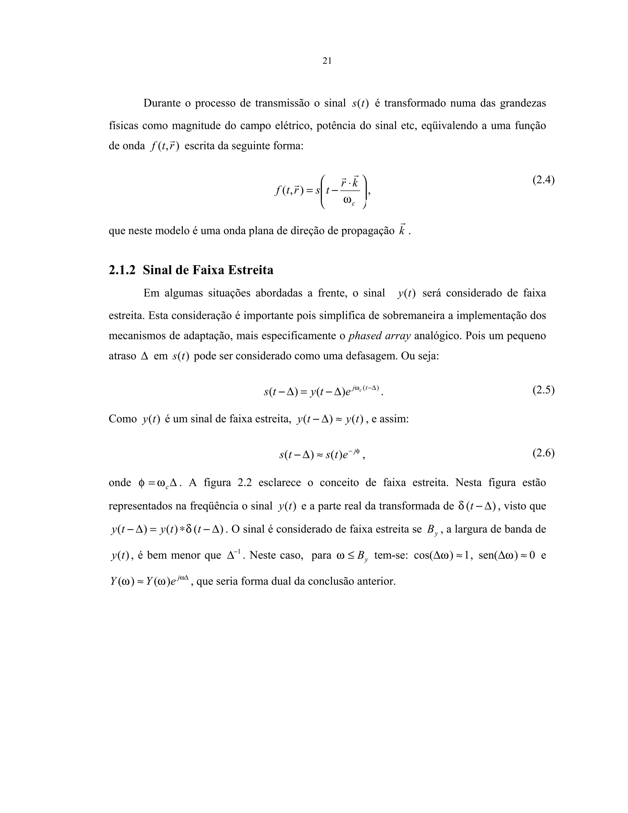 21
Durante o processo de transmissão o sinal )(ts é transformado numa das grandezas
físicas como magnitude do campo elétrico, potência do sinal etc, eqüivalendo a uma função
de onda ),( rtf escrita da seguinte forma:







 ⋅
−=
c
kr
tsrtf
ω
),( ,
(2.4)
que neste modelo é uma onda plana de direção de propagação k .
2.1.2 Sinal de Faixa Estreita
Em algumas situações abordadas a frente, o sinal )(ty será considerado de faixa
estreita. Esta consideração é importante pois simplifica de sobremaneira a implementação dos
mecanismos de adaptação, mais especificamente o phased array analógico. Pois um pequeno
atraso ∆ em )(ts pode ser considerado como uma defasagem. Ou seja:
)(
)()( ∆−
∆−=∆− tj c
etyts ω
. (2.5)
Como )(ty é um sinal de faixa estreita, )()( tyty ≈∆− , e assim:
φj
etsts −
≈∆− )()( , (2.6)
onde ∆= cωφ . A figura 2.2 esclarece o conceito de faixa estreita. Nesta figura estão
representados na freqüência o sinal )(ty e a parte real da transformada de )( ∆−tδ , visto que
)()()( ∆−∗=∆− ttyty δ . O sinal é considerado de faixa estreita se yB , a largura de banda de
)(ty , é bem menor que 1−
∆ . Neste caso, para yB≤ω tem-se: 1)cos( ≈∆ω , 0)sen( ≈∆ω e
∆
≈ ω
ωω j
eYY )()( , que seria forma dual da conclusão anterior.
 