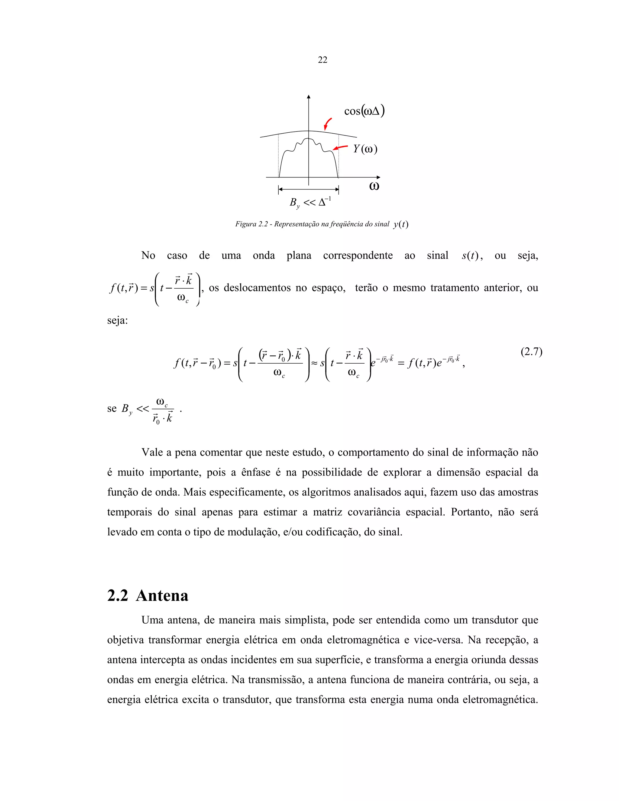 22
( )∆ωcos
)(ωY
1−
∆<<yB
ω
Figura 2.2 - Representação na freqüência do sinal )(ty
No caso de uma onda plana correspondente ao sinal )(ts , ou seja,







 ⋅
−=
c
kr
tsrtf
ω
),( , os deslocamentos no espaço, terão o mesmo tratamento anterior, ou
seja:
( ) krjkrj
cc
ertfe
kr
ts
krr
tsrrtf ⋅−⋅−
=






 ⋅
−≈






 ⋅−
−=− 00
),(),( 0
0
ωω
,
(2.7)
se
kr
B c
y
⋅
<<
0
ω
.
Vale a pena comentar que neste estudo, o comportamento do sinal de informação não
é muito importante, pois a ênfase é na possibilidade de explorar a dimensão espacial da
função de onda. Mais especificamente, os algoritmos analisados aqui, fazem uso das amostras
temporais do sinal apenas para estimar a matriz covariância espacial. Portanto, não será
levado em conta o tipo de modulação, e/ou codificação, do sinal.
2.2 Antena
Uma antena, de maneira mais simplista, pode ser entendida como um transdutor que
objetiva transformar energia elétrica em onda eletromagnética e vice-versa. Na recepção, a
antena intercepta as ondas incidentes em sua superfície, e transforma a energia oriunda dessas
ondas em energia elétrica. Na transmissão, a antena funciona de maneira contrária, ou seja, a
energia elétrica excita o transdutor, que transforma esta energia numa onda eletromagnética.
 