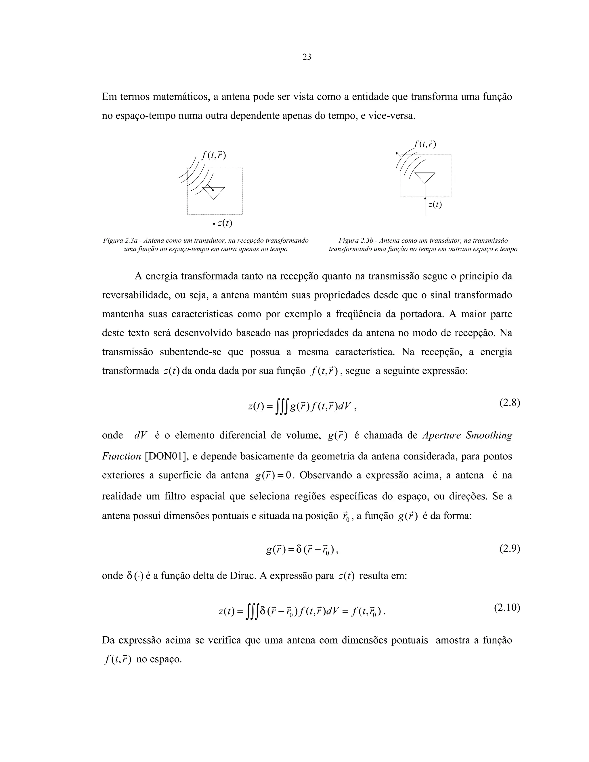 23
Em termos matemáticos, a antena pode ser vista como a entidade que transforma uma função
no espaço-tempo numa outra dependente apenas do tempo, e vice-versa.
),( rtf
)(tz
),( rtf
)(tz
Figura 2.3a - Antena como um transdutor, na recepção transformando
uma função no espaço-tempo em outra apenas no tempo
Figura 2.3b - Antena como um transdutor, na transmissão
transformando uma função no tempo em outrano espaço e tempo
A energia transformada tanto na recepção quanto na transmissão segue o princípio da
reversabilidade, ou seja, a antena mantém suas propriedades desde que o sinal transformado
mantenha suas características como por exemplo a freqüência da portadora. A maior parte
deste texto será desenvolvido baseado nas propriedades da antena no modo de recepção. Na
transmissão subentende-se que possua a mesma característica. Na recepção, a energia
transformada )(tz da onda dada por sua função ),( rtf , segue a seguinte expressão:
∫∫∫= dVrtfrgtz ),()()( , (2.8)
onde dV é o elemento diferencial de volume, )(rg é chamada de Aperture Smoothing
Function [DON01], e depende basicamente da geometria da antena considerada, para pontos
exteriores a superfície da antena 0)( =rg . Observando a expressão acima, a antena é na
realidade um filtro espacial que seleciona regiões específicas do espaço, ou direções. Se a
antena possui dimensões pontuais e situada na posição 0r , a função )(rg é da forma:
)()( 0rrrg −= δ , (2.9)
onde )(⋅δ é a função delta de Dirac. A expressão para )(tz resulta em:
),(),()()( 00 rtfdVrtfrrtz =−= ∫∫∫δ . (2.10)
Da expressão acima se verifica que uma antena com dimensões pontuais amostra a função
),( rtf no espaço.
 